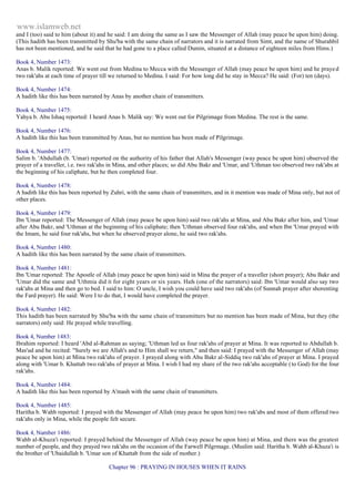 www.islamweb.net 
and I (too) said to him (about it) and he said: I am doing the same as I saw the Messenger of Allah (may peace be upon him) doing. 
(This hadith has been transmitted by Shu'ba with the same chain of narrators and it is narrated from Simt, and the name of Shurahbil 
has not been mentioned, and he said that he had gone to a place called Dumin, situated at a distance of eighteen miles from Hims.) 
Book 4, Number 1473: 
Anas b. Malik reported: We went out from Medina to Mecca with the Messenger of Allah (may peace be upon him) and he praye d 
two rak'ahs at each time of prayer till we returned to Medina. I said: For how long did he stay in Mecca? He said: (For) ten (days). 
Book 4, Number 1474: 
A hadith like this has been narrated by Anas by another chain of transmitters. 
Book 4, Number 1475: 
Yahya b. Abu Ishaq reported: I heard Anas b. Malik say: We went out for Pilgrimage from Medina. The rest is the same. 
Book 4, Number 1476: 
A hadith like this has been transmitted by Anas, but no mention has been made of Pilgrimage. 
Book 4, Number 1477: 
Salim b. 'Abdullah (b. 'Umar) reported on the authority of his father that Allah's Messenger (way peace be upon him) observed the 
prayer of a traveller, i.e. two rak'ahs in Mina, and other places; so did Abu Bakr and 'Umar, and 'Uthman too observed two rak'abs at 
the beginning of his caliphate, but he then completed four. 
Book 4, Number 1478: 
A hadith like this has been reported by Zuhri, with the same chain of transmitters, and in it mention was made of Mina only, but not of 
other places. 
Book 4, Number 1479: 
Ibn 'Umar reported: The Messenger of Allah (may peace be upon him) said two rak'ahs at Mina, and Abu Bakr after him, and 'Umar 
after Abu Bakr, and 'Uthman at the beginning of his caliphate; then 'Uthman observed four rak'ahs, and when Ibn 'Umar prayed with 
the Imam, he said four rak'ahs, but when he observed prayer alone, he said two rak'ahs. 
Book 4, Number 1480: 
A hadith like this has been narrated by the same chain of transmitters. 
Book 4, Number 1481: 
Ibn 'Umar reported: The Apostle of Allah (may peace be upon him) said in Mina the prayer of a traveller (short prayer); Abu Bakr and 
'Umar did the same and 'Uthmia did it for eight years or six years. Hafs (one of the narrators) said: Ibn 'Umar would also say two 
rak'ahs at Mina and then go to bed. I said to him: O uncle, I wish you could have said two rak'ahs (of Sunnah prayer after shorenting 
the Fard prayer). He said: Were I to do that, I would have completed the prayer. 
Book 4, Number 1482: 
This hadith has been narrated by Shu'ba with the same chain of transmitters but no mention has been made of Mina, but they (the 
narrators) only said: He prayed while travelling. 
Book 4, Number 1483: 
Ibrahim reported: I heard 'Abd al-Rahman as saying; 'Uthman led us four rak'ahs of prayer at Mina. It was reported to Abdullah b. 
Mas'ud and he recited: "Surely we are Allah's and to Him shall we return," and then said: I prayed with the Messenger of Allah (may 
peace be upon him) at Mina two rak'ahs of prayer. I prayed along with Abu Bakr al-Siddiq two rak'ahs of prayer at Mina. I prayed 
along with 'Umar b. Khattab two rak'ahs of prayer at Mina. I wish I had my share of the two rak'ahs acceptable ( to God) for the four 
rak'ahs. 
Book 4, Number 1484: 
A hadith like this has been reported by A'mash with the same chain of transmitters. 
Book 4, Number 1485: 
Haritha b. Wahb reported: I prayed with the Messenger of Allah (may peace be upon him) two rak'abs and most of them offered two 
rak'ahs only in Mina, while the people felt secure. 
Book 4, Number 1486: 
Wahb al-Khuza'i reported: I prayed behind the Messenger of Allah (way peace be upon him) at Mina, and there was the greatest 
number of people, and they prayed two rak'ahs on the occasion of the Farwell Pilgrmage. (Muslim said: Haritha b. Wahb al-Khuza'i is 
the brother of 'Ubaidullah b. 'Umar son of Khattab from the side of mother.) 
Chapter 96 : PRAYING IN HOUSES WHEN IT RAINS 
 