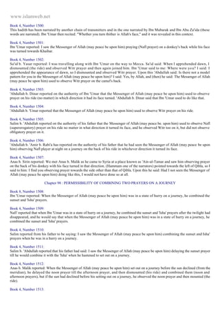 www.islamweb.net 
Book 4, Number 1500: 
This hadith has been narrated by another chain of transmitters and in the one narrated by Ibn Mubarak and Ibn Abu Za'ida (these 
words are narrated). Ibn 'Umar then recited: "Whether you turn thither is Allah's face," and it was revealed in this context. 
Book 4, Number 1501: 
Ibn 'Umar reported: I saw the Messenger of Allah (may peace be upon him) praying (Nafl prayer) on a donkey's back while his face 
was turned towards Khaibar. 
Book 4, Number 1502: 
Sa'id b. Yasar reported: I was travelling along with Ibn 'Umar on the way to Mecca. Sa'id said: When I apprehended dawn, I 
dismounted (the ride) and observed Witr prayer and then again joined him. Ibn 'Umar said to me: Where were yo u? I said: I 
apprehended the appearance of dawn, so I dismounted and observed Witr prayer. Upon this 'Abdullah said: Is there not a model 
pattern for you in the Messenger of Allah (may peace be upon him)? I said: Yes, by Allah, and (then) he said: The Messenger of Allah 
(may peace be upon him) used to observe Witr prayer on the camel's back. 
Book 4, Number 1503: 
'Abdullah b. Dinar reported on the authority of Ibn 'Umar that the Messenger of Allah (may peace be upon him) used to observe 
prayer on his ride (no matter) in which direction it had its face turned. 'Abdullah b. Dinar said that Ibn 'Umar used to do like that. 
Book 4, Number 1504: 
'Abdullah b. 'Umar reported that the Messenger of Allah (may peace be upon him) used to observe Witr prayer on his ride. 
Book 4, Number 1505: 
Salim b. 'Abdullah reported on the authority of his father that the Messenger of Allah (may peace be. upon him) used to observe Nafl 
(supererogatory) prayer on his ride no matter in what direction it turned its face, and he observed Witr too on it, but did not observe 
obligatory prayer on it. 
Book 4, Number 1506: 
'Abdullah b. 'Amir b. Rabi'a has reported on the authority of his father that he had seen the Messenger of Allah (may peace be upon 
him) observing Nafl player at night on a journey on the back of his ride in whichever direction it turned its face. 
Book 4, Number 1507: 
Anas b. Sirin reported: We met Anas b. Malik as he came to Syria at a place known as 'Ain-al-Tamar and saw him observing prayer 
on the back of his donkey with his face turned in that direction. (Hammam one of the narrators) pointed towards the left of Qibla, so I 
said to him: I find you observing prayer towards the side other than that of Qibla. Upon this he said: Had I not seen the Messenger of 
Allah (may peace be upon him) doing like this, I would not have done so at all. 
Chapter 98 : PERMISSIBILITY OF COMBINING TWO PRAYERS ON A JOURNEY 
Book 8, Number 1508: 
Ibn 'Umar reported: When the Messenger of Allah (may peace be upon him) was in a state of hurry on a journey, he combined the 
sunset and 'Isha' prayers. 
Book 4, Number 1509: 
Nafi' reported that when Ibn 'Umar was in a state of hurry on a journey, he combined the sunset and 'Isha' prayers after the twilight had 
disappeared, and he would say that when the Messenger of Allah (may peace be upon him) was in a state of hurry on a journey, he 
combined the sunset and 'Isha' prayers. 
Book 4, Number 1510: 
Salim reported from his father to be saying: I saw the Messenger of Allah (may peace be upon him) combining the sunset and Isha' 
prayers when he was in a hurry on a journey. 
Book 4, Number 1511: 
Salim b. 'Abdullah reported that his father had said: I saw the Messenger of Allah (may peace be upon him) delaying the sunset prayer 
till he would combine it with the 'Isha' when he hastened to set out on a journey. 
Book 4, Number 1512: 
Anas b. Malik reported: When the Messenger of Allah (may peace be upon him) set out on a journey before the sun declined (from the 
meridian), he delayed the noon prayer till the afternoon prayer, and then dismounted (his ride) and combined them (noon and 
afternoon prayers), but if the sun had declined before his setting out on a journey, he observed the noon prayer and then mounted (the 
ride). 
Book 4, Number 1513: 
 