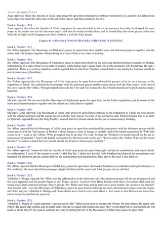 www.islamweb.net 
Anas reported: When the Apostle of Allah (may peace be upon him) intended to combine two prayers on a journey, he delayed the 
noon prayer till came the early time of the afternoon prayer, and then combined the two. 
Book 4, Number 1514: 
Anas reported that when the Apostle of Allah (may peace be upon him) had to set out on a journey hurriedly, he delayed the noon 
prayer to the earlier time for the afternoon prayer, and then he would combine them, and he would delay the sunset prayer to the time 
when the twilight would disappear and then combine it with the 'Isha' prayer. 
Chapter 99 : COMBINATION OF PRAYERS, WHEN ONE IS RESIDENT 
Book 8, Number 1515: 
Ibn 'Abbas reported: The Messenger of Allah (may peace be upon him) observed the noon and afternoon prayers together, and the 
sunset and Isha' prayers together without being in a state of fear or in a state of journey. 
Book 4, Number 1516: 
Ibn 'Abbas reported: The Messenger of Allah (may peace be upon him) observed the noon and afternoon prayers together in Medina 
without being in a state of fear or in a state of journey. (Abu Zubair said: I asked Sa'id [one of the narrators] why he did that. He said: I 
asked Ibn 'Abbas as you have asked me, and he replied that he [the Holy Prophet] wanted that no one among his Ummah should be 
put to [unnecessary] hardship.) 
Book 4, Number 1517: 
Ibn 'Abbas reported that the Messenger of Allah (may peace be upon him) combined the prayers as he set on a journey in the 
expedition to Tabuk. He combined the noon prayer with the afternoon prayer and the sunset prayer with the 'Isha' prayer. Sa'id (one of 
the rawis) said to Ibn 'Abbas: What prompted him to do this? He said: He wanted that his Ummah should not be put to (unnecessary) 
hardship. 
Book 4, Number 1518: 
Mu'adh reported: We set out with the Messenger of Allah (may peace be upon him) on the Tabuk expedition, and he observed the 
noon and afternoon prayers together and the sunset and 'Isha' prayers together. 
Book 4, Number 1519: 
Mu'adh b. Jabal reported: The Messenger of Allah (may peace be upon him) combined in the expedition to Tabuk the noon prayer 
with the afternoon prayer and the sunset prayer with the 'Isha' prayer. He (one of the narrators) said: What pr ompted him to do that? 
He (Mu'adh) replied that he (the Holy Prophet) wanted that his Ummah should not be put to (unnecessary) hardship. 
Book 4, Number 1520: 
Ibn 'Abbas reported that the Messenger of Allah (may peace be upon him) combined the noon prayer with the afternoon prayer and the 
sunset prayer with the 'Isha' prayer in Medina without being in a state of danger or rainfall. And in the hadith transmitted by Waki' (the 
words are): "I said to Ibn 'Abbas: What prompted him to do that? He said: So that his (Prophet's) Ummah should not be put to 
(unnecessary) hardship." And in the hadith transmitted by Mu'awiya (the words are): "It was said to Ibn 'Abbas: What did he intend 
thereby? He said he wanted that his Ummah should not be put to unnecessary hardship." 
Book 4, Number 1521: 
Ibn 'Abbas reported: I observed with the Apostle of Allah (may peace be upon him) eight (rak'ahs) in combination, and seven rak'ahs 
in combination. I (one of the narrators) said: O Abd Sha'tha', I think that he (the Holy Prophet) had delayed the noon prayer and 
hastened the afternoon prayer, and he delayed the sunset prayer and hastened the 'Isha' prayer. He said: I also think so. 
Book 4, Number 1522: 
Ibn 'Abbas reported that the Messenger of Allah (may peace be upon him) observed in Medina seven (rak'ahs) and eight (rak'ahs), i.e. 
(be combined) the noon and afternoon prayers (eight rak'ahs) and the sunset and 'Isha' prayers (seven rak'ahs). 
Book 4, Number 1523: 
'Abdullah b. Shaqiq reported: Ibn 'Abbas one day addressed us in the afternoon (after the afternoon prayer) till the sun disappeared and 
the stars appeared, and the people began to say: Prayer, prayer. A person from Banu Tamim came there. He neither slackened nor 
turned away, but (continued crying): Prayer, prayer. Ibn 'Abbas said: May you be deprived of your mother, do you teach me Sunnah? 
And then he said: I saw the Messenger of Allah (may peace be upon him) combining the noon and afternoon prayers and the sunset 
and 'Isha' prayers. 'Abdullah b. Shaqiq said: Some doubt was created in my mind about it. So I came to Abu Huraira and asked him 
(about it) and he testified his assertion. 
Book 4, Number 1524: 
'Abdullah b. Shaqiq al-'Uqaili reported: A person said to Ibn 'Abbas (as he delayed the prayer): Prayer. He kept silence. He again said: 
Prayer. He again kept silence, and he again cried: Prayer. He again kept silence and said: May you be deprived of your mother, do you 
teach us about prayer? We used to combine two prayers during the life of the Messenger of Allah (may peace be upon him). 
 