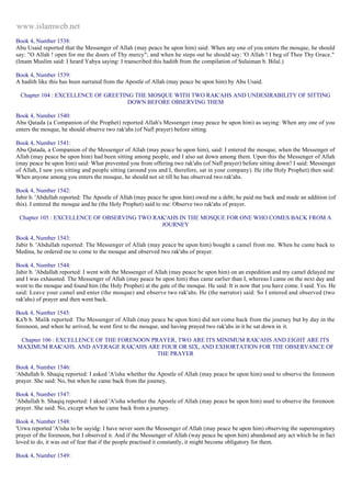 www.islamweb.net 
Book 4, Number 1538: 
Abu Usaid reported that the Messenger of Allah (may peace be upon him) said: When any one of you enters the mosque, he should 
say: "O Allah ! open for me the doors of Thy mercy"; and when he steps out he should say: 'O Allah ! I beg of Thee Thy Grace." 
(Imam Muslim said: I heard Yahya saying: I transcribed this hadith from the compilation of Sulaiman b. Bilal.) 
Book 4, Number 1539: 
A hadith like this has been narrated from the Apostle of Allah (may peace be upon him) by Abu Usaid. 
Chapter 104 : EXCELLENCE OF GREETING THE MOSQUE WITH TWO RAK'AHS AND UNDESIRABILITY OF SITTING 
DOWN BEFORE OBSERVING THEM 
Book 4, Number 1540: 
Abu Qatada (a Companion of the Prophet) reported Allah's Messenger (may peace be upon him) as saying: When any one of you 
enters the mosque, he should observe two rak'ahs (of Nafl prayer) before sitting. 
Book 4, Number 1541: 
Abu Qatada, a Companion of the Messenger of Allah (may peace be upon him), said: I entered the mosque, when the Messenger of 
Allah (may peace be upon him) had been sitting among people, and I also sat down among them. Upon this the Messenger of Allah 
(may peace be upon him) said: What prevented you from offering two rak'ahs (of Nafl prayer) before sitting down? I said: Messenger 
of Allah, I saw you sitting and people sitting (around you and I, therefore, sat in your company). He (the Holy Prophet) then said: 
When anyone among you enters the mosque, he should not sit till he has observed two rak'ahs. 
Book 4, Number 1542: 
Jabir b. 'Abdullah reported: The Apostle of Allah (may peace be upon him) owed me a debt; he paid me back and made an addition (of 
this). I entered the mosque and he (the Holy Prophet) said to me: Observe two rak'ahs of prayer. 
Chapter 105 : EXCELLENCE OF OBSERVING TWO RAK'AHS IN THE MOSQUE FOR ONE WHO COMES BACK FROM A 
JOURNEY 
Book 4, Number 1543: 
Jabir b. 'Abdullah reported: The Messenger of Allah (may peace be upon him) bought a camel from me. When he came back to 
Medina, he ordered me to come to the mosque and observed two rak'ahs of prayer. 
Book 4, Number 1544: 
Jabir b. 'Abdullah reported: I went with the Messenger of Allah (may peace be upon him) on an expedition and my camel delayed me 
and I was exhausted. The Messenger of Allah (may peace be upon him) thus came earlier than I, whereas I came on the next day and 
went to the mosque and found him (the Holy Prophet) at the gate of the mosque. He said: It is now that you have come. I said. Yes. He 
said: Leave your camel and enter (the mosque) and observe two rak'ahs. He (the narrator) said: So I entered and observed (two 
rak'ahs) of prayer and then went back. 
Book 4, Number 1545: 
Ka'b b. Malik reported: The Messenger of Allah (may peace be upon him) did not come back from the journey but by day in the 
forenoon, and when he arrived, he went first to the mosque, and having prayed two rak'ahs in it he sat down in it. 
Chapter 106 : EXCELLENCE OF THE FORENOON PRAYER, TWO ARE ITS MINIMUM RAK'AHS AND EIGHT ARE ITS 
MAXIMUM RAK'AHS. AND AVERAGE RAK'AHS ARE FOUR OR SIX, AND EXHORTATION FOR THE OBSERVANCE OF 
THE PRAYER 
Book 4, Number 1546: 
'Abdullah b. Shaqiq reported: I asked 'A'isha whether the Apostle of Allah (may peace be upon him) used to observe the forenoon 
prayer. She said: No, but when he came back from the journey. 
Book 4, Number 1547: 
'Abdullah b. Shaqiq reported: I aksed 'A'isha whether the Apostle of Allah (may peace be upon him) used to observe the forenoon 
prayer. She said: No, except when he came back from a journey. 
Book 4, Number 1548: 
'Urwa reported 'A'isha to be sayidg: I have never seen the Messenger of Allah (may peace be upon him) observing the supererogatory 
prayer of the forenoon, but I observed it. And if the Messenger of Allah (way peace be upon him) abandoned any act which he in fact 
loved to do, it was out of fear that if the people practised it constantly, it might become obligatory for them. 
Book 4, Number 1549: 
 