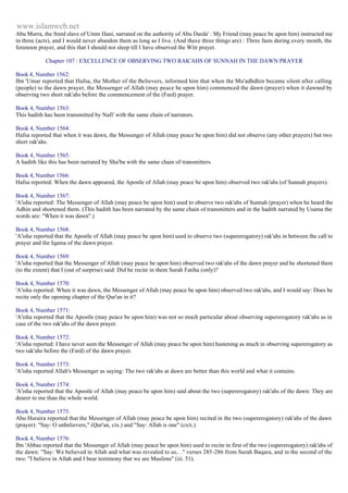 www.islamweb.net 
Abu Murra, the freed slave of Umm Hani, narrated on the authority of Abu Darda' : My Friend (may peace be upon him) instructed me 
in three (acts), and I would never abandon them as long as I live. (And these three things are) : Three fasts during every month, the 
forenoon prayer, and this that I should not sleep till I have observed the Witr prayer. 
Chapter 107 : EXCELLENCE OF OBSERVING TWO RAK'AHS OF SUNNAH IN THE DAWN PRAYER 
Book 4, Number 1562: 
Ibn 'Umar reported that Hafsa, the Mother of the Believers, informed him that when the Mu'adhdhin became silent after calling 
(people) to the dawn prayer, the Messenger of Allah (may peace be upon him) commenced the dawn (prayer) when it dawned by 
observing two short rak'ahs before the commencement of the (Fard) prayer. 
Book 4, Number 1563: 
This hadith has been transmitted by Nafi' with the same chain of narrators. 
Book 4, Number 1564: 
Hafsa reported that when it was dawn, the Messenger of Allah (may peace be upon him) did not observe (any other prayers) but two 
short rak'ahs. 
Book 4, Number 1565: 
A hadith like this has been narrated by Shu'ba with the same chain of transmitters. 
Book 4, Number 1566: 
Hafsa reported: When the dawn appeared, the Apostle of Allah (may peace be upon him) observed two rak'ahs (of Sunnah prayers). 
Book 4, Number 1567: 
'A'isha reported: The Messenger of Allah (may peace be upon him) used to observe two rak'ahs of Sunnah (prayer) when he heard the 
Adhin and shortened them. (This hadith has been narrated by the same chain of transmitters and in the hadith narrated by Usama the 
words are: "When it was dawn".) 
Book 4, Number 1568: 
'A'isha reported that the Apostle of Allah (may peace be upon him) used to observe two (supererogatory) rak'ahs in between the call to 
prayer and the Iqama of the dawn prayer. 
Book 4, Number 1569: 
'A'isha reported that the Messenger of Allah (may peace be upon him) observed two rak'ahs of the dawn prayer and he shortened them 
(to the extent) that I (out of surprise) said: Did he recite in them Surah Fatiha (only)? 
Book 4, Number 1570: 
'A'isha reported: When it was dawn, the Messenger of Allah (may peace be upon him) observed two rak'ahs, and I would say: Does he 
recite only the opening chapter of the Qur'an in it? 
Book 4, Number 1571: 
'A'isha reported that the Apostle (may peace be upon him) was not so much particular about observing supererogatory rak'ahs as in 
case of the two rak'ahs of the dawn prayer. 
Book 4, Number 1572: 
'A'isha reported: I have never seen the Messenger of Allah (may peace be upon him) hastening as much in observing supererogatory as 
two rak'ahs before the (Fard) of the dawn prayer. 
Book 4, Number 1573: 
'A'isha reported Allah's Messenger as saying: The two rak'ahs at dawn are better than this world and what it contains. 
Book 4, Number 1574: 
'A'isha reported that the Apostle of Allah (may peace be upon him) said about the two (supererogatory) rak'ahs of the dawn: They are 
dearer to me than the whole world. 
Book 4, Number 1575: 
Abu Huraira reported that the Messenger of Allah (may peace be upon him) recited in the two (supererogatory) rak'ahs of the dawn 
(prayer): "Say: O unbelievers," (Qur'an, cix.) and "Say: Allah is one" (cxii.). 
Book 4, Number 1576: 
Ibn 'Abbas reported that the Messenger of Allah (may peace be upon him) used to recite in first of the two (supererogatory) rak'ahs of 
the dawn: "Say: We believed in Allah and what was revealed to us.. ." verses 285-286 from Surah Baqara, and in the second of the 
two: "I believe in Allah and I bear testimony that we are Muslims" (iii. 51). 
 