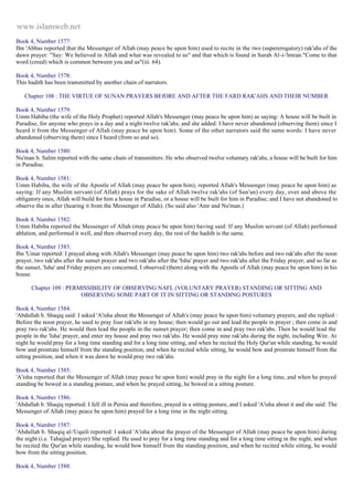 www.islamweb.net 
Book 4, Number 1577: 
Ibn 'Abbas reported that the Messenger of Allah (may peace be upon him) used to recite in the two (supererogatory) rak'ahs of the 
dawn prayer: "Say: We believed in Allah and what was revealed to us" and that which is found in Surah Al-i-'lmran:"Come to that 
word (creed) which is common between you and us"(iii. 64). 
Book 4, Number 1578: 
This hadith has been transmitted by another chain of narrators. 
Chapter 108 : THE VIRTUE OF SUNAN PRAYERS BEfORE AND AFTER THE FARD RAK'AHS AND THEIR NUMBER 
Book 4, Number 1579: 
Umm Habiba (the wife of the Holy Prophet) reported Allah's Messenger (may peace be upon him) as saying: A house will be built in 
Paradise, for anyone who prays in a day and a night twelve rak'ahs; and she added: I have never abandoned (observing them) since I 
heard it from the Messenger of Allah (may peace be upon him). Some of the other narrators said the same words: I have never 
abandoned (observing them) since I heard (from so and so). 
Book 4, Number 1580: 
Nu'man b. Salim reported with the same chain of transmitters: He who observed twelve voluntary rak'ahs, a house will be built for him 
in Paradise. 
Book 4, Number 1581: 
Umm Habiba, the wife of the Apostle of Allah (may peace be upon him), reported Allah's Messenger (may peace be upon him) as 
saying: If any Muslim servant (of Allah) prays for the sake of Allah twelve rak'ahs (of Sun'an) every day, over and above the 
obligatory ones, Allah will build for him a house in Paradise, or a house will be built for him in Paradise; and I have not abandoned to 
observe the in after (hearing it from the Messenger of Allah). (So said also 'Amr and Nu'man.) 
Book 4, Number 1582: 
Umm Habiba reported the Messenger of Allah (may peace be upon him) having said: If any Muslim servant (of Allah) performed 
ablution, and performed it well, and then observed every day, the rest of the hadith is the same. 
Book 4, Number 1583: 
Ibn 'Umar reported: I prayed along with Allah's Messenger (may peace be upon him) two rak'ahs before and two rak'ahs after the noon 
prayer, two rak'ahs after the sunset prayer and two rak'ahs after the 'Isha' prayer and two rak'ahs after the Friday prayer; and so far as 
the sunset, 'Isha' and Friday prayers are concerned, I observed (them) along with the Apostle of Allah (may peace be upon him) in his 
house. 
Chapter 109 : PERMISSIBILITY OF OBSERVING NAFL (VOLUNTARY PRAYER) STANDING OR SITTING AND 
OBSERVING SOME PART OF IT IN SITTING OR STANDING POSTURES 
Book 4, Number 1584: 
'Abdullah b. Shaqiq said: I asked 'A'isha about the Messenger of Allah's (may peace be upon him) voluntary prayers, and she replied : 
Before the noon prayer, he used to pray four rak'abs in my house; then would go out and lead the people in prayer ; then come in and 
pray two rak'ahs. He would then lead the people in the sunset prayer; then come in and pray two rak'abs. Then he would lead the 
people in the 'Isha' prayer, and enter my house and pray two rak'ahs. He would pray nine rak'ahs during the night, including Witr. At 
night he would pray for a long time standing and for a long time sitting, and when he recited the Holy Qur'an while standing, he would 
bow and prostrate himself from the standing position, and when he recited while sitting, he would bow and prostrate himself from the 
sitting position, and when it was dawn he would pray two rak'ahs. 
Book 4, Number 1585: 
'A'isha reported that the Messenger of Allah (may peace be upon him) would pray in the night for a long time, and when he prayed 
standing be bowed in a standing posture, and when he prayed sitting, he bowed in a sitting posture. 
Book 4, Number 1586: 
'Abdullah b. Shaqiq reported: I fell ill in Persia and therefore, prayed in a sitting posture, and I asked 'A'isha about it and she said: The 
Messenger of Allah (may peace be upon him) prayed for a long time in the night sitting. 
Book 4, Number 1587: 
'Abdullah b. Shaqiq al-'Uqaili reported: I asked 'A'isha about the prayer of the Messenger of Allah (may peace be upon him) during 
the night (i.e. Tahajjud prayer) She replied: He used to pray for a long time standing and for a long time sitting in the night, and when 
he recited the Qur'an while standing, he would bow himself from the standing position, and when he recited while sitting, he would 
bow from the sitting position. 
Book 4, Number 1588: 
 