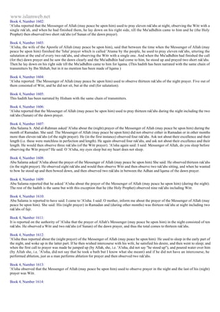 www.islamweb.net 
Book 4, Number 1602: 
'A'isha reported that the Messenger of Allah (may peace be upon him) used to pray eleven rak'ahs at night, observing the Witr with a 
single rak'ah, and when he had finished them, he lay down on his right side, till the Mu'adhdhin came to him and he (the Holy 
Prophet) then observed two short rak'ahs (of Sunan of the dawn prayer). 
Book 4, Number 1603: 
'A'isha, the wife of the Apostle of Allah (may peace be upon him), said that between the time when the Messenger of Allah (may 
peace be upon him) finished the 'Isha' prayer which is called 'Atama by the people, he used to pray eleven rak'ahs, uttering the 
salutation at the end of every two rak'ahs, and observing the Witr with a single one. And when the Mu'adhdhin had finished the call 
(for the) dawn prayer and he saw the dawn clearly and the Mu'adhdhin had come to him, he stood up and prayed two short rak'ahs. 
Then he lay down on his right side till the Mu'adhdhin came to him for lqama. (This hadith has been narrated with the same chain of 
transmitters by Ibn Shihab, but in it no mention has been made of Iqama ) 
Book 4, Number 1604: 
'A'isha reported: The Messenger of Allah (may peace be upon him) used to observe thirteen rak'ahs of the night prayer. Five out of 
them consisted of Witr, and he did not sit, but at the end (for salutation). 
Book 4, Number 1605: 
This hadith has been narrated by Hisham with the same chain of transmitters. 
Book 4, Number 1606: 
'A'isha reported that the Messenger of Allah (may peace be upon him) used to pray thirteen rak'ahs during the night including the two 
rak'ahs (Sunan) of the dawn prayer. 
Book 4, Number 1607: 
Abu Salama b. Abd al-Rahman asked 'A'isha about the (night) prayer of the Messenger of Allah (may peace be upon him) during the 
month of Ramadan. She said: The Messenger of Allah (may peace be upon him) did not observe either in Ramadan or in other months 
more than eleven rak'ahs (of the night prayer). He (in the first instance) observed four rak'ahs. Ask not about their excellence and their 
length (i.e. these were matchless in perfection and length). He again observed four rak'ahs, and ask not about their excellence and their 
length. He would then observe three rak'ahs (of the Witr prayer). 'A'isha again said: I said: Messenger of Allah, do you sleep before 
observing the Witr prayer? He said: O 'A'isha, my eyes sleep but my heart does not sleep. 
Book 4, Number 1608: 
Abu Salama asked 'A'isha about the prayer of the Messenger of Allah (may peace be upon him) She said: He observed thirteen rak'ahs 
(in the night prayer). He observed eight rak'ahs and would then observe Witr and then observe two rak'ahs sitting, and when he wanted 
to bow he stood up and then bowed down, and then observed two rak'ahs in between the Adhan and lqama of the dawn prayer. 
Book 4, Number 1609: 
Abu Salama reported that he asked 'A'isha about the prayer of the Messenger of Allah (may peace he upon him) (during the night). 
The rest of the hadith is the same but with this exception that he (the Holy Prophet) observed nine rak'ahs including Witr. 
Book 4, Number 1610: 
Abu Salama is reported to have said. I came to 'A'isha. I said: O mother, inform me about the prayer of the Messenger of Allah (may 
peace be upon him). She said: His (night prayer) in Ramadan and (during other months) was thirteen rak'ahs at night including two 
rak'ahs of fajr. 
Book 4, Number 1611: 
It is reported on the authority of 'A'isha that the prayer of Allah's Messenger (may peace be upon him) in the night consisted of ten 
rak'ahs. He observed a Witr and two rak'ahs (of Sunan) of the dawn prayer, and thus the total comes to thirteen rak'ahs. 
Book 4, Number 1612: 
'A'isha thus reported about the (night prayer) of the Messenger of Allah (may peace be upon him): He used to sleep in the early part of 
the night, and woke up in the latter part. If he then wished intercourse with his wife, he satisfied his desire, and then went to sleep; and 
when the first call to prayer was made he jumped up (by Allah, she, i.e. 'A'isha, did not say "he stood up"), and poured water over him 
(by Allah she, i.e. 'A'isha, did not say that he took a bath but I know what she meant) and if he did not have an intercourse, he 
performed ablution, just as a man performs ablution for prayer and then observed two rak'ahs. 
Book 4, Number 1613: 
'A'isha observed that the Messenger of Allah (may peace be upon him) used to observe prayer in the night and the last of his (night) 
prayer was Witr. 
Book 4, Number 1614: 
 