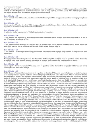 www.islamweb.net 
Masruq is reported to have asked 'A'isha about the action (most pleasing to) the Messenger of Allah (may peace be upon him). She 
said: He (the Holy Prophet) loved (that action) which one keeps on doing regularly. I said (to 'A'isha): When did he pray (at night)? 
She replied: When he heard the cock crow, he got up and observed prayer. 
Book 4, Number 1615: 
'A'isha reported: Never did the earlier part of the dawn find the Messenger of Allah (may peace be upon him) but sleeping in my house 
or near me. 
Book 4, Number 1616: 
'A'isha reported: When the Apostle of Allah (may peace be upon him) had prayed the two rak'ahs (Sunan) of the dawn prayer, he 
would talk to me if I was awake, otherwise he would lie down. 
Book 4, Number 1617: 
A hadith like this has been narrated by 'A'isha by another chain of transmitters. 
Book 4, Number 1618: 
'A'isha reported: The Messenger of Allah (may peace be upon him) used to pray in the night and when he observed Witr, he said to 
me: O 'A'isha, get up and observe Witr. 
Book 4, Number 1619: 
'A'isha reported that the Messenger of Allah (may peace be upon him) used to offer prayer at night while she lay in front of him, and 
when the Witr prayer was yet to be observed, he would awaken her and she observed Witr. 
Book 4, Number 1620: 
'A'isha reported: The Messenger of Allah (may peace be upon him) observed the Witr prayer every night and he completed Witr at the 
time of dawn. 
Book 4, Number 1621: 
Masruq reported on the authority of 'A'isha that she said that the Messenger Of Allah (may peace be upon him) used to observe the 
Witr prayer every night, maybe in the early part of night, at midnight and in the latter part, finishing his Witr at dawn. 
Book 4, Number 1622: 
'A'isha reported that the Messenger of Allah (may peace be upon him) used to observe Witr every night, and he would (at times) 
complete his Witr at the end of the night. 
Book 4, Number 1623: 
Sa'd b. Hisham b. 'Amir decided to participate in the expedition for the sake of Allah, so he came to Medina and he decided to dispose 
of his property there and buy arms and horses instead and fight against the Romans to the end of his life. When he came to Medina, he 
met the people of Medina. They dissuaded him to do such a thing, and informed him that a group of six men had decided to do so 
during the lifetime of the Apostle of Allah (may peace be upon him) and the Apostle of Allah (may peace be upon him) forbade them 
to do it, and said: Is there not for you a model pattern in me? And when they narrated this to him (Sa'd b. Hisham), he returned to his 
wife, though he had divorced her and made (people) witness to his reconciliation. He then came to Ibn 'Abbas and asked him about the 
Witr of the Messenger of Allah (may peace be upon him). Ibn 'Abbas said: Should I not lead you to one who knows best amongst the 
people of the world about the Witr of the Messenger of Allah (may peace be upon him)? He said: Who is it? He (Ibn 'Abbas) said: It is 
'A'isha. So go to her and ask her (about Witr) and then come to me and inform me about her answer that she would give you. So I 
came to Hakim b. Aflah and requested him to take me to her. He said : I would not go to her, for I forbade her to speak anything 
(about the conflict) between the two groupS, but she refused (to accept my advice) and went (to participate in that corflict). I 
(requested) him (Hakim) with an oath to lead me to her. So we went to 'A'isha and we begged permission to meet her. She granted us 
permission and we went in. She said: Are you Hakim? (She recognised him.) He replied: Yes. She said: Who is there with you ? He 
said: He is Sa'd b. Hisham. She said: Which Hisham ? He said: He is Hisham b. 'Amir. She blessed him ('Amir) with mercy from 
Allah and spoke good of him (Qatada said that he died as a martyr in Uhud). I said: Mother of the Faithful, tell me about the character 
of the Messenger of Allah (may peace be upon him). She said: Don't you read the Qur'an ? I said: Yes. Upon this she said: The 
character of the Apostle of Allah (may peace be upon him) was the Qur'an. He said: I felt inclined to get up and not ask anything 
(further) till death. But then I changed my mind and said: Inform me about the observance (of the night prayer) of the Messenger of 
Allah (may peace be upon him). She said: Did you not recite: "O thou wrapped up"? He said: Yes. She said: Allah, the Exalted and the 
Glorious, made the observance of the night prayer at the beginning of this Surah obligatory. So the Apostle of Allah (may peace be 
upon him and his Companions around him observed this (night prayer) for one year. Allah held back the concluding portion of this 
Surah for twelve months in the Heaven till (at the end of this period) Allah revealed the concluding verses of this Surah which 
lightened (the burden of this prayer), and the night prayer became a supererogatory prayer after being an obligatory one. I said: 
Mother of the Faithful, inform me about the Witr of the Messenger of Allah (may peace be upon him). She said: I used to prepare 
tooth stick for him and water for his ablution, and Allah would rouse him to the extent He wished during the night. He would use the 
tooth stick, and perform ablution, and would offer nine rak'ahs, and would not sit but in the eighth one and would remember Allah, 
and praise Him and supplicate Him, then he would get up without uttering the salutation and pray the ninth rak'ah. He would then sit, 
remember, praise Him and supplicate Him and then utter a salutation loud enough for us to hear. He would then pray two rak'ahs 
 