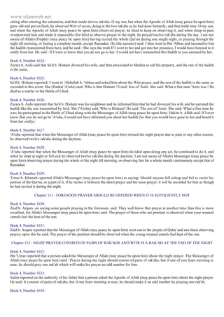 www.islamweb.net 
sitting after uttering the salutation, and that made eleven rak'ahs. O my son, but when the Apostle of Allah (may peace be upon him) 
grew old and put on flesh, he observed Witr of seven, doing in the two rak'ahs as he had done formerly, and that made nine. O my son, 
and when the Apostle of Allah (may peace be upon him) observed prayer, he liked to keep on observing it, and when sleep or pain 
overpowered him and made it impossible (for him) to observe prayer in the night, he prayed twelve rak'ahs daring the day. I am not 
aware of Allah's Prophet (may peace be upon him) having recited the whole Qur'an during one single night, or praying through the 
night till morning, or fasting a complete month, except Ramadan. He (the narrator) said: I then went to Ibn 'Abbas and narrated to him 
the hadith (transmitted from her), and he said : She says the truth If I went to her and got into her presence, I would have listened to it 
orally from her. He said : If I were to know that you do not go to her. I would not have transmitted this hadith to you narrated by her. 
Book 4, Number 1624: 
Zurara b. Aufa said that Sa'd b. Hisham divorced his wife, and then proceeded to Medina to sell his property, and the rest of the hadith 
is the same. 
Book 4, Number 1625: 
Sa'd b. Hisham reported: I went to 'Abdullah b. 'Abbas and asked him about the Witr prayer, and the rest of the hadith is the same as 
recorded in this event. She (Hadrat 'A'isha) said: Who is that Hisham ? I said: Son of 'Amir. She said: What a fine man 'Amir was ! He 
died as a martyr in the Battle of Uhud. 
Book 4, Number 1626: 
Zurara b. Aufa reported that Sa'd b. Hisham was his neighbour and he informed him that he had divorced his wife and he narrated the 
hadith like the one transmitted by Sa'd. She ('A'isha) said: Who is Hisham? He said: The son of 'Amir. She said: What a fine man he 
was; he participated in the Battle of Uhud along with the Messenger of Allah (may peace be upon him). Hakim b. Aflah said: If I ever 
knew that you do not go to 'A'isha, I would not have informed you about her hadith (So that you would have gone to her and heard it 
from her orally). 
Book 4, Number 1627: 
'A'isha reported that when the Messenger of Allah (may peace be upon him) missed the night prayer due to pain or any other reason, 
he observed twelve rak'ahs during the daytime. 
Book 4, Number 1628: 
'A'isha reported that when the Messenger of Allah (may peace be upon him) decided upon doing any act, he continued to do it, and 
when he slept at night or fell sick he observed twelve rak'ahs during the daytime. I am not aware of Allah's Messenger (may peace be 
upon him) observing prayer during the whole of the night till morning, or observing fast for a whole month continuously except that of 
Ramadan. 
Book 4, Number 1629: 
'Umar b. Khattab reported Allah's Messenger (may peace be upon him) as saying: Should anyone fall asleep and fail to recite his 
portion of the Qur'an, or a part of it, if he recites it between the dawn prayer and the noon prayer, it will be recorded for him as though 
he had recited it during the night. 
Chapter 111 : FORENOON PRAYER SHOULD BE OFFERED WHEN IT IS SUFFICIENTLY HOT 
Book 4, Number 1630: 
Zaid b. Arqam, on seeing some people praying in the forenoon, said: They well know that prayer at another time than this is more 
excellent, for Allah's Messenger (may peace be upon him) said: The prayer of those who are penitent is observed when your weaned 
camels feel the heat of the sun. 
Book 4, Number 1631: 
Zaid b. Arqam reported that the Messenger of Allah (may peace be upon him) went out to the people of Quba' and saw them observing 
prayer; upon this he said: The prayer of the penitent should be observed when the young weaned camels feel heat of the sun. 
Chapter 112 : NIGHT PRAYER CONSISTS OF PAIRS OF RAK'AHS AND WITR IS A RAK'AH AT THE END OF THE NIGHT 
Book 4, Number 1632: 
Ibn 'Umar reported that a person asked the Messenger of Allah (may peace be upon him) about the night prayer. The Messenger of 
Allah (may peace be upon him) said : Prayer during the night should consist of pairs of rak'ahs, but if one of you fears morning is 
near, he should pray one rak'ah which will make his prayer an odd number for him. 
Book 4, Number 1633: 
Salim reported on the authority of his father that a person asked the Apostle of Allah (may peace be upon him) about the night prayer. 
He said: It consists of pairs of rak'ahs, but if one fears morning is near, he should make it an odd number by praying one rak'ah. 
Book 4, Number 1634: 
 