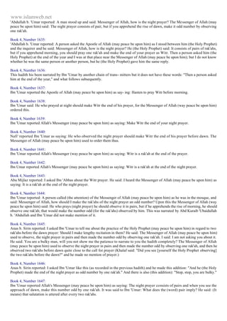 www.islamweb.net 
'Abdullah b. 'Umar reported: A man stood up and said. Messenger of Allah, how is the night prayer? The Messenger of Allah (may 
peace be upon him) said: The night prayer consists of pair, but if you apprehend the rise of dawn, make it odd number by observing 
one rak'ah. 
Book 4, Number 1635: 
'Abdullah b. 'Umar reported: A person asked the Apostle of Allah (may peace be upon him) as I stood between him (the Holy Prophet) 
and the inquirer and he said: Messenger of Allah, how is the night prayer? He (the Holy Prophet) said: It consists of pairs of rak'ahs, 
but if you apprehend morning, you should pray one rak'ah and make the end of your prayer as Witr. Then a person asked him (the 
Holy Prophet) at the end of the year and I was at that place near the Messenger of Allah (may peace be upon him); but I do not know 
whether he was the same person or another person, but he (the Holy Prophet) gave him the same reply. 
Book 4, Number 1636: 
This hadith his been narrated by Ibn 'Umar by another chain of trans- mitters but it does not have these words: "Then a person asked 
him at the end of the year," and what follows subsequently. 
Book 4, Number 1637: 
Ibn 'Umar reported the Apostle of Allah (may peace be upon him) as say- ing: Hasten to pray Witr before morning. 
Book 4, Number 1638: 
Ibn 'Umar said: He who prayed at night should make Witr the end of his prayer, for the Messenger of Allah (way peace be upon him) 
ordered this. 
Book 4, Number 1639: 
Ibn 'Umar reported Allah's Messenger (may peace be upon him) as saying: Make Witr the end of your night prayer. 
Book 4, Number 1640: 
Nafi' reported Ibn 'Umar as saying: He who observed the night prayer should make Witr the end of his prayer before dawn. The 
Messenger of Allah (may peace be upon him) used to order them thus. 
Book 4, Number 1641: 
Ibn 'Umar reported Allah's Messenger (way peace be upon him) as saying: Witr is a rak'ah at the end of the prayer. 
Book 4, Number 1642: 
Ibn Umar reported Allah's Messenger (may peace be upon him) as saying: Witr is a rak'ah at the end of the night prayer. 
Book 4, Number 1643: 
Abu Mijlaz reported: I asked Ibn 'Abbas about the Witr prayer. He said: I heard the Messenger of Allah (may peace be upon him) as 
saying: It is a rak'ah at the end of the night prayer. 
Book 4, Number 1644: 
Ibn 'Umar reported: A person called (the attention) of the Messenger of Allah (may peace be upon him) as he was in the mosque, and 
said: Messenger of Allah, how should I make the rak'ahs of the night prayer an odd number? Upon this the Messenger of Allah (way 
peace he upon him) said: He who prays (night prayer) he should observe it in pairs, but if he apprehends the rise of morning, he should 
observe one rak'ah; that would make the number odd (for the rak'ahs) observed by him. This was narrated by Abd Kuraib 'Ubaidullah 
b. 'Abdullah and Ibn 'Umar did not make mention of it. 
Book 4, Number 1645: 
Anas b. Sirin reported: I asked Ibn 'Umar to tell me about the practice of the Holy Prophet (may peace be upon him) in regard to two 
rak'ahs before the dawn prayer: Should I make lengthy recitation in them? He said: The Messenger of Allah (may peace be upon him) 
used to observe, the night prayer in pairs and then made the number odd by observing one rak'ah. I said: I am not asking you about it. 
He said: You are a bulky man, will you not show me the patience to narrate to you the hadith completely? The Messenger of Allah 
(may peace be upon him) used to observe the night prayer in pairs and then made the number odd by observing one rak'ah, and then he 
observed two rak'ahs before dawn quite close to the call for prayer (Khalaf said: "Did you see [yourself the Holy Prophet observing] 
the two rak'ahs before the dawn?" and he made no mention of prayer.) 
Book 4, Number 1646: 
Anas b. Sirin reported: I asked Ibn 'Umar like this (as recorded in the previous hadith) and he made this addition: "And he (the Holy 
Prophet) made the end of the night prayer as odd number by one rak'ah." And there is also (this addition): "Stop, stop, you are bulky." 
Book 4, Number 1647: 
Ibn 'Umar reported Allah's Messenger (may peace be upon him) as saying: The night prayer consists of pairs and when you see the 
approach of dawn, make this number odd by one rak'ah. It was said to Ibn 'Umar: What does the (word) pair imply? He said: (It 
means) that salutation is uttered after every two rak'ahs. 
 
