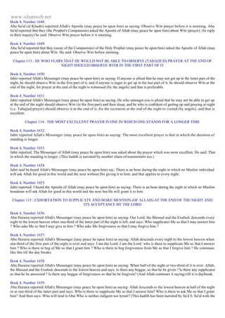 www.islamweb.net 
Book 4, Number 1648: 
Abu Sa'id (al Khudri) reported Allah's Apostle (may peace be upon him) as saying: Observe Witr prayer before it is morning. Abu 
Sa'id reported that they (the Prophet's Companions) asked the Apostle of Allah (may peace be upon him) about Witr (prayer). (In reply 
to their inquiry) he said: Observe Witr prayer before it is morning. 
Book 4, Number 1649: 
Abu Sa'id reported that they (some of the Companions) of the Holy Prophet (may peace be upon him) asked the Apostle of Allah (may 
peace be upon him) about Witr. He said: Observe Witr before morning. 
Chapter 113 : HE WHO FEARS THAT HE WOULD NOT BE ABLE TO OBSERVE (TAHAJJUD) PRAYER AT THE END OF 
NIGHT SHOULD OBSERVE WITR IN THE FIRST PART OF IT 
Book 4, Number 1650: 
Jabir reported Allah's Messenger (may peace be upon him) as saying: If anyone is afraid that he may not get up in the latter part of the 
night, he should observe Witr in the first part of it; and if anyone is eager to get up in the last part of it, he should observe Witr at the 
end of the night, for prayer at the end of the night is witnessed (by the angels) and that is preferable. 
Book 4, Number 1651: 
Jabir reported Allah's Messenger (may peace be upon him) as saying: He who amongst you is afraid that he may not be able to get up 
at the end of the night should observe Witr (in the first part) and then sleep, and he who is confident of getting up and praying at night 
(i.e. Tahajjud prayer) should observe it at the end of it, for the recitation at the end of the night to visited (by angels), and that is 
excellent. 
Chapter 114 : THE MOST EXCELLENT PRAYER IS ONE IN WHICH ONE STANDS FOR A LONGER TIME 
Book 4, Number 1652: 
Jabir reported Allah's Messenger (may peace be upon him) as saying: The most excellent prayer is that in which the duration of 
standing is longer. 
Book 4, Number 1653: 
Jabir reported: The Messenger of Allah (may peace be upon him) was asked about the prayer which was most excellent. He said: That 
in which the standing is longer. (This hadith is narrated by another chain of transmitters too.) 
Book 4, Number 1654: 
Jabir said he heard Allah's Messenger (may peace be upon him) say: There is an hour during the night in which no Muslim individual 
will ask Allah for good in this world and the next without His giving it to him; and that applies to every night. 
Book 4, Number 1655: 
Jabir reported: I heard the Apostle of Allah (may peace be upon him) as saying: There is an hour during the night in which no Muslim 
bondman will ask Allah for good in this world and the next but He will grant it to him. 
Chapter 115 : EXHORTATION TO SUPPLICATE AND MAKE MENTION (OF ALLAH) AT THE END OF THE NIGHT AND 
ITS ACCEPTANCE BY THE LORD 
Book 4, Number 1656: 
Abu Huraira reported Allah's Messenger (may peace be upon him) as saying: Our Lord, the Blessed and the Exalted, descends every 
night to the lowest heaven when one-third of the latter part of the night is left, and says: Who supplicates Me so that I may answer him 
? Who asks Me so that I may give to him ? Who asks Me forgiveness so that I may forgive him ? 
Book 4, Number 1657: 
Abu Huraira reported Allah's Messenger (may peace be upon him) as saying: Allah descends every night to the lowest heaven when 
one-third of the first part of the night is over and says: I am the Lord; I am the Lord: who is there to supplicate Me so that I answer 
him ? Who is there to beg of Me so that I grant him ? Who is there to beg forgiveness from Me so that I forgive him ? He continues 
like this till the day breaks. 
Book 4, Number 1658: 
Abu Huraira reported Allah's Messenger (may peace be upon him) as saying: When half of the night or two-third of it is over. Allah, 
the Blessed and the Exalted, descends to the lowest heaven and says: Is there any beggar, so that he be given ? Is there any supplicator 
so that he be answered ? Is there any beggar of forgiveness so that he be forgiven? (And Allah continues it saying) till it is daybreak. 
Book 4, Number 1659: 
Abu Huraira reported Allah's Messenger (may peace be upon him) as saying: Allah descends to the lowest heaven at half of the night 
or at one-third of the latter part and says: Who is there to supplicate Me so that I answer him? Who is there to ask Me so that I grant 
him? And then says: Who will lend to One Who is neither indigent nor tyrant? (This hadith has been narrated by Sa'd b. Sa'id with the 
 