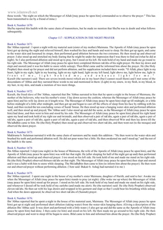www.islamweb.net 
these words: "the night on which the Messenger of Allah [may peace be upon him] commanded us to observe the prayer." This has 
been transmitted to me by a friend of mine.) 
Book 4, Number 1670: 
Shu'ba reported this hadith with the same chain of transmitters, but he made no mention that Shu'ba was in doubt and what follows 
subsequently. 
Chapter 117 : SUPPLICATION IN THE NIGHT PRAYER 
Book 4, Number 1671: 
Ibn 'Abbas reported : I spent a night with my material aunt (sister of my mother) Maimuna. The Apostle of Allah (may peace be upon 
him) got up during the night and relieved himself, then washed his face and hands and went to sleep. He then got up again, and came 
to the water skin and loosened its straps, then performed good ablution between the two extremes. He then stood up and observed 
prayer. I also stood up and stretched my body fearing that he might be under the impression that I was there to find out (what he did at 
night). So I also performed ablution and stood up to pray, but I stood on his left. He took hold of my hand and made me go round to 
his right side. The Messenger of Allah (may peace be upon him) completed thirteen rak'abs of his night prayer. He then lay down and 
slept and snored (and it was his habit to snore while asleep). Then Bilal came and he informed him about the prayer. He (the Holy 
Prophet) then stood up for prayer and did not perform ablution, and his supplication included there words: "O Allah, place light in my 
heart, light in my sight, light in my hearing, light on my right hand, light on my left hand, light above me, light below me, light in 
f r o n t o f m e , l i g h t b e h i n d m e , a n d e n h a n c e l i g h t f o r m e . " 
Kuraib (the narrator) said: There are seven (words more) which are in my heart (but I cannot recall them) and I met some of the 
descendants of 'Abbas and they narrated these words to me and mentioned in them: (Light) in my sinew, in my flesh, in my blood, in 
my hair, in my skin, and made a mention of two more things. 
Book 4, Number 1672: 
Kuraib, the freed slave of Ibn 'Abbas, reported that Ibn 'Abbas narrated to him that he spent a night in the house of Maimuna, the 
mother of the believers, who was his mother's sister. I lay down across the cushion, whereas the Messenger of Allah (may peace be 
upon him) and his wife lay down on it length-wise. The Messenger of Allah (may peace be upon him) slept up till midnight, or a little 
before midnight of a little after midnight, and then got up and began to cast off the effects of sleep from his face by rubbing with his 
hand, and then recited the ten concluding verses of Surah 'Imran. He then stood up near a hanging water-skin and performed ablution 
well, and then stood up and prayed, 'Ibn 'Abbas said: I also stood up and did the same, as the Messenger of Allah (may peace be upon 
him) had done, and then went to him and stood by his side. The Messenger of Allah (may peace be upon him) placed his right hand 
upon my head and took hold of my right ear and twistedit, and then observed a pair of rak'ahs, again a pair of rak'ahs, again a pair of 
rak'ahs, again a pair of rak'ahs, again a pair of rak'ahs, again a pair of rak'ahs, and then observed Witr and then lay down till the 
Mu'adhdhin came to him. He (the Holy Prophet) then stood up and observed two short rak'ahs, and then went out (to the mosque) and 
observed the dawn prayer. 
Book 4, Number 1673: 
Makhrama b. Sulaiman narrated it with the same chain of narrators and he made this addition : "He then went to the water -skin and 
brushed his teeth and performed ablution well. He did not pour water but a little. He then awakened me and I stood up," and the rest of 
the hadith is the same. 
Book 4, Number 1674: 
Ibn Abbas reported: I slept (one night) in the house of Maimuna, the wife of the Apostle of Allah (may peace be upon him), and the 
Apostle of Allah (may peace be upon him) was with her that night. He (after sleeping for half of the night got up and) then performed 
ablution and then stood up and observed prayer. I too stood on his left side. He took hold of me and made me stand on his right side. 
He (the Holy Prophet) observed thirteen rak'ahs on that night. The Messenger of Allah (may peace be upon him) then slept and snored 
and it was a habit with him to snore while sleeping. The Mu'adhdbin then came to him (to inform him about the prayer). He then went 
out and observed prayer without performing ablution. ('Amr said: Bukair b. Ashajj had narrated it to me ) 
Book 4, Number 1675: 
Ibn 'Abbas reported : I spent one night in the house of my mother's sister Maimuna, daughter of Harith, and said to her: Awake me 
when the Messenger of Allah (may peace be upon him) stands to pray (at night). (She woke me up when) the Messenger of Allah 
(may peace be upon him) stood up for prayer. I stood on his left side. He took hold of my hand and made me stand on his right side, 
and whenever I dozed off he took hold of my earlobe (and made me alert). He (the narrator) said: He (the Holy Prophet) observed 
eleven rak'ahs. He then sat with his legs drawn and wrapped in his garment and slept so that I could bear his breathing while asleep. 
And when the dawn appeared, he observed two short rak'ahs of (Sunnah) prayer. 
Book 4, Number 1676: 
Ibn 'Abbas reported that he spent a night in the house of his matenial aunt, Maimuna. The Messenger of Allah (may peace he upon 
him) got up at night and performed short ablution (taking water) from the water-skin hanging there. (Giving a description of the 
ablution Ibn 'Abbas said: It was short and performed with a little water.) I also got up and did the same as the Apostle of Allah (may 
peace be upon him) had done. I then came (to him) and stood on his left. He then made me go around to his right side. He then 
observed prayer and went to sleep till he began to snore. Bilal came to him and informed him about the prayer. He (the Holy Prophet) 
 