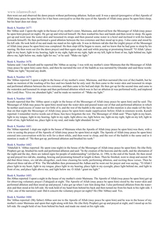 www.islamweb.net 
then went out and observed the dawn prayer without performing ablution. Sufyan said: It was a special (prerogative of the) Apostle of 
Allah (may peace be upon him) for it has been conveyed to us that the eyes of the Apostle of Allah (may peace be upon him) sleep, 
but his heart does not sleep. 
Book 4, Number 1677: 
Ibn 'Abbas said: I spent the night in the house of my mother's sister, Maimuna, and observed how the Messenger of Allah (may peace 
be upon him) prayed (at night). He got up and relieved himself. He then washed his face and hands and then went to sleep. He again 
got up and went near the water-skin and loosened its straps and then poured some water in a bowl and inclined it with his hands 
(towards himself). He then performed a good ablution between the two extremes and then stood up to pray. I also came and stood by 
his left side. He took hold of me and made me stand on his right side. It was in thirteen rak'ahs that the (night) prayer of the Messenger 
of Allah (may peace be upon him) was completed. He then slept till he began to snore, and we knew that he had gone to sleep by his 
snoring. He then went out (for the dawn prayer) and then again slept, and said while praying or prostrating himself: "O Allah ! place 
light in my heart, light in my hearing, light in my sight, light on my right, light on my left, light in front of me, light behind me, light 
above me, light below me, make light for me," or he said: "Make me light." 
Book 4, Number 1678: 
Salama said: I met Kuraib and he reported Ibn 'Abbas as saying: I was with my mother's sister Maimuna that the Messenger of Allah 
(may peace be upon him) came there, and then he narrated the rest of the hadith as was narrated by Ghundar and said these words: 
"Make me light," beyond any doubt. 
Book 4, Number 1679: 
Ibn 'Abbas reported: I spent a night in the house of my mother's sister, Maimuna, and then narrated (the rest of the) haditb, but he 
made no mention of the washing of his face and two hands but he only said: He then came to the water-skin and loosened its straps 
and performed ablution between the two extremes, and then came to his bed and slept. He then got up for the second time and came to 
the waterskin and loosened its straps and then performed ablution which was in fact an ablution (it was performed well), and implored 
(the Lord) thus: "Give me abundant light," and he made no raention of: "Make me light." 
Book 4, Number 1680: 
Kuraib reported that Ibn 'Abbas spent a night in the house of the Messenger of Allah (may peace be upon him) and he said: The 
Messenger of Allah may peace be upon him) stood near the water-skin and poured water out of that and performed ablution in which 
he neither used excess of water nor too little of it, and the rest of the hadith is the same, and in this mention is also made (of the fact) 
that on that night the Messenger of Allah (may peace be upon him) made supplication before Allah in nineteen words. Kuraib 
reported: I remember twelve words out of these, bux have forgotten the rest. The Messenger of Allah said: "Place light in my heart, 
light in my tongue, light in my hearing, light in my sight, light above me, light below me, light on my right, light on my left, light in 
front of me, light behind me, place light in my soul, and make light abundant for me." 
Book 4, Number 1681: 
Ibn 'Abbas reported: I slept one night in the house of Maimuna when the Apostle of Allah (may peace be upon him) was there, with a 
view to seeing the prayer of the Apostle of Allah (may peace be upon him) at night. The Apostle of Allah (may peace be upon him) 
entered into conversation with his wife for a short while, and then went to sleep, and the rest of the hadith is the same and in it 
mention is made of: "He then got up, performed ablution and brushed his teeth." 
Book 4, Number 1682: 
'Abdullah b. 'Abbas reported: He spent (one night) in the house of the Messenger of Allah (may peace be upon him). He (the Holy 
Prophet) got up, brushed his teeth and performed ablution and said: "In the creation of the heavens and the earth, and the alternation of 
the night and the day, there are indeed signs for people of understanding" (al-Qur'an, iii. 190), to the end of the Surah. He then stood 
up and prayed two rak'ahs, standing, bowing and prostrating himself at length in them. Then he finished, went to sleep and snored. He 
did that three times, six rak'ahs altogether, each time cleaning his teeth, performing ablution, and reciting these verses. Then he 
observed three rak'ahs of Witr. The Mu'adhdhin then pronounced the Adhan and he went out for prayer and was saying,: "O Allah I 
place light in my heart, light in my tongue, place light in my hearing, place light in my eyesight, place light behind me, and light in 
front of me, and place light above me, and light below me. O Allah ! grant me light." 
Book 4, Number 1683: 
Ibn Abbas reported: I spent a night in the house of my mother's sister Maimuna. The Apostle of Allah (way peace be upon him) got up 
for observing voluntary prayer (Tahajjud) at night. The Apostle of Allah (may peace be upon him) stood by the water-skin and 
performed ablution and then stood up and prayed. I also got up when I saw him doing that. I also performed ablution from the water-skin 
and then stood at his left side. He took hold of my hand from behind his back and then turned me from his back to his right side. I 
('Ata', one of the narrators) said: Did it concern the voluntary prayer (at night)? He ('Ibn 'Abbas) said: Yes. 
Book 4, Number 1684: 
Ibn 'Abbas reported: (My father) Abbas sent me to the Apostle of Allah (may peace be upon him) and he was in the house of my 
mother's sister Maimuna and spent that night along with him. He (the Holy Prophet) got up and prayed at night, and I stood up on his 
left side. He caught hold of me from behind his back and made me stand on his right side. 
 