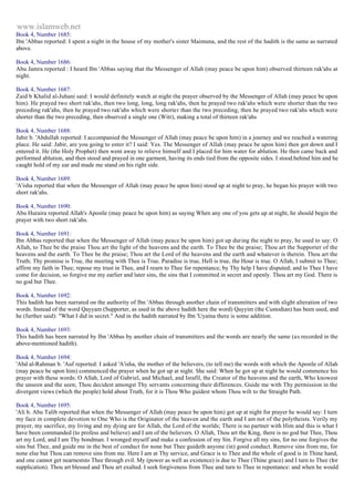 www.islamweb.net 
Book 4, Number 1685: 
Ibn 'Abbas reported: I spent a night in the house of my mother's sister Maimuna, and the rest of the hadith is the same as narrated 
above. 
Book 4, Number 1686: 
Abu Jamra reported : I heard Ibn 'Abbas saying that the Messenger of Allah (may peace be upon him) observed thirteen rak'ahs at 
night. 
Book 4, Number 1687: 
Zaid b Khalid al-Juhani said: I would definitely watch at night the prayer observed by the Messenger of Allah (may peace be upon 
him). He prayed two short rak'ahs, then two long, long, long rak'ahs, then he prayed two rak'ahs which were shorter than the two 
preceding rak'ahs, then he prayed two rak'ahs which were shorter than the two preceding, then he prayed two rak'ahs which were 
shorter than the two preceding, then observed a single one (Witr), making a total of thirteen rak'ahs 
Book 4, Number 1688: 
Jabir b. 'Abdullah reported: I accompanied the Messenger of Allah (may peace be upon him) in a journey and we reached a watering 
place. He said: Jabir, are you going to enter it? I said: Yes. The Messenger of Allah (may peace be upon him) then got down and I 
entered it. He (the Holy Prophet) then went away to relieve himself and I placed for him water for ablution. He then came back and 
performed ablution, and then stood and prayed in one garment, having its ends tied from the opposite sides. I stood.behind him and he 
caught hold of my ear and made me stand on his right side. 
Book 4, Number 1689: 
'A'isha reported that when the Messenger of Allah (may peace be upon him) stood up at night to pray, he began his prayer with two 
short rak'ahs. 
Book 4, Number 1690: 
Abu Huraira reported Allah's Apostle (may peace be upon him) as saying When any one of you gets up at night, he should begin the 
prayer with two short rak'ahs. 
Book 4, Number 1691: 
Ibn Abbas reported that when the Messenger of Allah (may peace be upon him) got up during the night to pray, he used to say: O 
Allah, to Thee be the praise Thou art the light of the heavens and the earth. To Thee be the praise; Thou art the Supporter of the 
heavens and the earth. To Thee be the praise; Thou art the Lord of the heavens and the earth and whatever is therein. Thou art the 
Truth; Thy promise is True, the meeting with Thee is True. Paradise is true, Hell is true, the Hour is true. O Allah, I submit to Thee; 
affirm my faith in Thee; repose my trust in Thee, and I reurn to Thee for repentance; by Thy help I have disputed; and to Thee I have 
come for decision, so forgive me my earlier and later sins, the sins that I committed in secret and openly. Thou art my God. There is 
no god but Thee. 
Book 4, Number 1692: 
This hadith has been narrated on the authority of Ibn 'Abbas through another chain of transmitters and with slight alteration of two 
words. Instead of the word Qayyam (Supporter, as used in the above hadith here the word) Qayyim (the Custodian) has been used, and 
he (further said): "What I did in secret." And in the hadith narrated by Ibn 'Uyaina there is some addition. 
Book 4, Number 1693: 
This hadith has been narrated by Ibn 'Abbas by another chain of transmitters and the words are nearly the same (as recorded in the 
above-mentioned hadith). 
Book 4, Number 1694: 
'Abd al-Rahman b. 'Auf reported: I asked 'A'isha, the mother of the believers, (to tell me) the words with which the Apostle of Allah 
(may peace be upon him) commenced the prayer when he got up at night. She said: When he got up at night he would commence his 
prayer with these words: O Allah, Lord of Gabriel, and Michael, and Israfil, the Creator of the heavens and the earth, Who knowest 
the unseen and the seen; Thou decidest amongst Thy servants concerning their differences. Guide me with Thy permission in the 
divergent views (which the people) hold about Truth, for it is Thou Who guidest whom Thou wilt to the Straight Path. 
Book 4, Number 1695: 
'Ali b. Abu Talib reported that when the Messenger of Allah (may peace be upon him) got up at night for prayer he would say: I turn 
my face in complete devotion to One Who is the Originator of the heaven and the earth and I am not of the polytheists. Verily my 
prayer, my sacrifice, my living and my dying are for Allah, the Lord of the worlds; There is no partner with Him and this is what I 
have been commanded (to profess and believe) and I am of the believers. O Allah, Thou art the King, there is no god but Thee, Thou 
art my Lord, and I am Thy bondman. I wronged myself and make a confession of my Sin. Forgive all my sins, for no one forgives the 
sins but Thee, and guide me in the best of conduct for none but Thee guideth anyone (in) good conduct. Remove sins from me, for 
none else but Thou can remove sins from me. Here I am at Thy service, and Grace is to Thee and the whole of good is in Thine hand, 
and one cannot get nearneststo Thee through evil. My (power as well as existence) is due to Thee (Thine grace) and I turn to Thee (for 
supplication). Thou art blessed and Thou art exalted. I seek forgiveness from Thee and turn to Thee in repentance: and when he would 
 