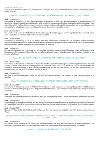 www.islamweb.net 
asserted (then the unbelief of man was confirmed but if it was not true), then it returned to him ( to the man who labeled it on his 
brother Muslim). 
Chapter 28 : THE CONDITION OF THE FAITH OF ONE WHO KNOWINGLY DENIES HIS TRUE PARENTAGE 
Book 1, Number 0118: 
It is reported on the authority of Abu Dharr that he heard the Messenger of Allah (may peace and blessings be upon him) saying: No 
person who claimed knowingly anyone else as his father besides(his own)committed nothing but infidelity, and he who made a claim 
of anything, which (in fact) did not belong to him, is not amongst us; he should make his abode in Fire, and he who labeled a nyone 
with unbelief or called him the enemy of Allah, and he was in fact not so, it rebounded on him. 
Book 1, Number 0119: 
It is narrated on the authority of Abu Huraira that the Messenger of Allah (may peace and blessings be upon him) observed: Do not 
detest your fathers; he who detested his father committed infidelity. 
Book 1, Number 0120: 
It is reported on the authority of Sa'd b. Abi Waqqas: Both of my ears heard the Messenger of Allah saying this: He who claimed the 
fatherhood of anyone else besides his real father knowingly (committed a great sin);Paradise is forbidden to him. Abu Bakra asserted 
that he too heard it from the Messenger of Allah (may peace be upon him ). 
Book 1, Number 0121: 
Sa'd and Abu Bakra each one of them said: My ears heard and my hearing preserved it that Muhammad (peace and blessings be upon 
him) observed: He who claimed for another one his fatherhood besides his own father knowingly that he was not his father-to him 
Paradise is forbidden. 
Chapter 29 : ABUSING A MUSLIM IS AN OUTRAGE AND FIGHTING AGAINST HIM IS UNBELIEF 
Book 1, Number 0122: 
It is narrated on the authority of 'Abdullah b. Mas'ud that the Messenger of Allah (may peace and blessings be upon him) observed: 
Abusing a Muslim is an outrage and fighting against him is unbelief. Zubaid said: I asked Abu Wa'il: Did you hear it from Abdullah 
narrating if from the Messenger of Allah (may peace and blessings be upon him)? He replied: Yes. But there is mention of the talk 
between Zubaid and Abu Wa'il in the hadith narrated by Shu'ba. 
Book 1, Number 0123: 
Abu Bakr b. Abu Shaiba narrated a hadith like this from the Apostle (may peace and blessings be upon him) on the authority of 
Abdullah. 
Chapter 30 : DON'T BECOME UNBELIEVERS AFTER ME BY STRIKING THE NECKS OF 0NE ANOTHER 
Book 1, Number 0124: 
It is narrated on the authority of Jarir b. 'Abdullah that the Apostle of Allah (may peace and blessings be upon him) asked him on the 
occasion of the Farewell Pilgrimage to make the people silent and then said: Do not return to unbelief after me by striking the necks of 
one another. 
Book 1, Number 0125: 
Abdullah b. Mu'adh narrated from the Apostle(may peace and blessings be upon him) a hadith like this on the authority on Ibn Umar. 
Book 1, Number 0126: 
It is narrated on the authority of Abdullah b. Umar that the Apostle(may peace and blessings be upon him) observed on the occasion of 
the Farewell Pilgrimage Woe unto you distress unto you! Don't turn back as unbelievers after me by striking the necks of one another. 
Book 1, Number 0127: 
Harmala b. Yahya, Abdullah b. Wahb, Umar b. Muhammad, Ibn Umar narrated like the hadith reported by Shu'ba on the authority of 
Waqid. 
Chapter 31 : THE USE OF THE WORD "UNBELIEF" IN CASE OF SLANDERING (ANYONE) OR ONE'S LINEAGE, AND 
LAMENTATION 
Book 1, Number 0128: 
It is narrated on the authority of Abu Huraira that the Messenger of Allah (may peace and blessings be upon him) observed: Two 
(things) are found among men which are tantamount to unbelief: slandering one's lineage and lamentation on the dead. 
Chapter 32 : CALLING THE FUGITIVE SLAVE AS INFIDEL 
 