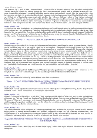 www.islamweb.net 
bow, he would say: O Allah, it is for Thee that I bowed. I affirm my faith in Thee and I submit to Thee, and submit humbly before 
Thee my hearing, my eyesight, my marrow, my bone, my sinew; and when he would raise his head, he would say: O Allah, our Lord, 
praise is due to Thee, (the praise) with which is filled the heavens and the earth, and with which is filled that (spac e) which exists 
between them, and filled with anything that Thou desireth afterward. And when he prostrated himself, he (the Holy Prophet) would 
say: O Allah, it is to Thee that I prostrate myself and it is in Thee that I affirm my faith, and I submit to Thee. My face is submitted 
before One Who created it, and shaped it, and opened his faculties of hearing and seeing. Blessed is Allah, the best of Creators; and he 
would then say between Tashahhud and the pronouncing of salutation: Forgive me of the earlier and later open and secret (sins) and 
that where I made transgression and that Thou knowest better than I. Thou art the First and the Last. There is no god, but Thee. 
Book 4, Number 1696: 
A'raj reported that when the Messenger of Allah (may peace be upon him) would start the prayer, he would pronounce takbir (Allah-o- 
Akbar) and then say: I turn my face (up to Thee), I am the first of the believers; and when he raised his head from ruku' he said: Allah 
listened to him who praised Him; O our Lord, praise be to Thee; and he said: He shaped (man) and how fine is his shape? And he (the 
narrator) said: When he pronounced salutation he said: O Allah, forgive me my ear- lier (sins), to the end of the hadith; and he did not 
say it between the Tashahhud and salutation (as mentioned above). 
Chapter 118 : PREFERENCE FOR PROLONGING RECITATION IN THE NIGHT PRAYER 
Book 4, Number 1697: 
Hudhaifa reported: I prayed with the Apostle of Allah (may peace be upon him) one night and he started reciting al-Baqara. I thought 
that he would bow at the end of one hundred verses, but he proceeded on; I then thought that he would perhaps recite the whole 
(surah) in a rak'ah, but he proceeded and I thought he would perhaps bow on completing (this surah). He then started al-Nisa', and 
recited it; he then started Al-i-'Imran and recited leisurely. And when he recited the verses which referred to the Glory of Allah, he 
glorified (by saying Subhan Allah-Glory to my Lord the Great), and when he recited the verses which tell (how the Lord) is to be 
begged, he (the Holy Prophet) would then beg (from Him), and when he recited the verses dealing with protection from the Lord, he 
sought (His) protection and would then bow and say: Glory be to my Mighty Lord; his bowing lasted about the same length of time as 
his standing (and then on returning to the standing posture after ruku') he would say: Allah listened to him who praised Him, and he 
would then stand about the same length of time as he had spent in bowing. He would then prostrate himself and say: Glory be to my 
Lord most High, and his prostration lasted nearly the same length of time as his standing. In the hadith transmitted by Jarir the words 
are: "He (the Holy Prophet) would say: "Allah listened to him who praised Him, our Lord, to Thee i the praise." 
Book 4, Number 1698: 
'Abdullah reported: I prayed with the Messenger of Allah (may peace be upon him) and he lengthened it till I entertained an evil 
thought. It was said to him what that thought was. He said: I thought that I should sit down and forsake him. 
Book 4, Number 1699: 
A hadith like this has been narrated by A'mash with the same chain of transmitters. 
Chapter 119 : WHAT HAS BEEN RELATED (FROM THE HOLY PROPHET) ABOUT ONE WHO SLEEPS THE WHOLE 
NIGHT TILL MORNING 
Book 4, Number 1700: 
'Abdullah (b. Mas'ud) reported that a mention was made of a man who slept the whole night till morning. He (the Holy Prophet) 
remarked: That is a man in whose ears (or in whose ear) the devil urinated. 
Book 4, Number 1701: 
Husain b. 'Ali narrated on the authority of (his father) 'Ali b. Abu Talib that the Apostle of Allah (may peace be upon him) came one 
night to see him ('Ali) and Fatimah (the daughter of the Holy Prophet) and said: Don't you observe (Tahajjud) prayer? I ('Ali) said: 
Messenger of Allah, verily our souls are in the hands of Allah and when He wants to awaken us, He awakens us. The Messenger of 
Allah (may peace be upon him) went back when I said this to him . He was striking his hand on his thigh while returning, and I heard 
him say: Verily the man disputes with many things. 
Book 4, Number 1702: 
Abu Huraira transmitted it from the Apostle of Allah (may peace be upon him): When any one of you goes to sleep, the devil ties three 
knots at the back of his neck, sealing every knot with: "You have a long night, so sleep." So if one awakes and mentions Allah, a knot 
will be loosened; if he performs ablution two knots are loosened; and if he prays (all) knots will be loosened, and in the morning he 
will be active and in good spirits; otherwise we will be in bad spirits and sluggish in the morning. 
Chapter 120 : PREFERENCE FOR OBSERVING NAFL PRAYER IN THE HOUSE, AND PERMISSIBILITY OF OBSERVING iT 
IN THE MOSQUE ALSO 
Book 4, Number 1703: 
Ibn 'Umar reported Allah's Apostle (may peace be upon him) as saying: Observe some of your prayers in your houses and do not make 
them graves. 
 