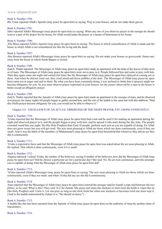 www.islamweb.net 
Book 4, Number 1704: 
Ibn 'Umar reported Allah's Apostle (may peace be upon him) as saying: Pray in your houses, and do not make them graves. 
Book 4, Number 1705: 
Jabir reported Allah's Messenger (may peace be upon him) as saying: When any one of you observes prayer in the mosque he should 
reserve a part of his prayer for his house, for Allah would make the prayer as a means of betterment in his house. 
Book 4, Number 1706: 
Abu Musa reported Allah's Apostle (may peace be upon him) as saying: The house in which remembrance of Allah is made and the 
house in which Allah is not remembered are like the living and the dead. 
Book 4, Number 1707: 
Abu Huraira reported Allah's Messenger (may peace be upon him) as saying: Do not make your houses as graveyards. Satan runs 
away from the house in which Surah Baqara is recited. 
Book 4, Number 1708: 
Zaid b. Thabit reported: The Messenger of Allah (may peace be upon him) made an apartment with the help of the leaves of date trees 
or of mats. The Messenger of Allah (may peace be upon him) went out to pray in it. People followed him and came to pray with him. 
Then they again came one night and waited (for him), but the Messenger of Allah (may peace be upon him) delayed in coming out to 
them. And when he did not come out, they cried aloud and threw pebbles at the door. The Messenger of Allah (may peace be upon 
him) came out in anger and said to them: By what you have been constantly doing, I was inclined to think that it (prayer) might not 
become obligatory for you. So you must observe prayer (optional) in your houses, for the prayer observed by a man in the house is 
better except an obligatory prayer. 
Book 4, Number 1709: 
Zaid b. Thabit reported that the Apostle of Allah (may peace be upon him) made an apartment in the mosque of mats, and he observed 
in it prayers for many nights till people began to gather around him, and the rest of the hadith is the same but with this addition: "Had 
this (Nafl) prayer become obligatory for you, you would not be able to observe it." 
Chapter 121 : EXCELLENCE OF AN ACT (I.E. OBSERVING OF THE NIGHT PRAYER, ETC.) DONE CONSTANTLY 
Book 4, Number 1710: 
'A'isha reported that the Messenger of Allah (may peace be upon him) had a mat and he used it for making an apartment during the 
night and observed prayer in it, and the people began to pray with him, and he spread it (the mat) during the day time. The people 
crowded round him one night. He (the Holy Prophet) then Eaid: O people, perform such acts as you are capable of doing, for Allah 
does not grow weary but you will get tired. The acts most pleasing to Allah are those which are done continuously, even if they are 
small. And it was the habit of the members of Muhammad's (may peace be upon him) household that whenever they did an act they 
did it continuously. 
Book 4, Number 1711: 
'A'isha is reported to have said that the Messenger of Allah (may peace be upon him) was asked about the act most pleasing to Allah. 
He replied: That which is done continuously, even if it is small. 
Book 4, Number 1712: 
Alqama reported: I asked 'A'isha, the mother of the believers, saying O mother of the believers, how did the Messenger of Allah (may 
peace be upon him) act? Did he choose a particular act for a particular day? She said: No. He act was continuous, and who amongst 
you is capable of doing what the Messenger of Allah (may peace be upon him) did? 
Book 4, Number 1713: 
'A'isha reported Allah's Messenger (may peace be upon him) as saying: The acts most pleasing to Allah are those which are done 
continuously, even if they are small. and when 'A'isha did any act she did it continuously. 
Book 4, Number 1714: 
Anas reported that the Messenger of Allah (may peace be upon him) entered the mosque (and he found) a rope tied between the two 
pillars; so he said: What is this? They said: It is for Zainab. She prays and when she slackens or feels tired she holds it. Upon this he 
(the Holy Prophet) said: Untie it. Let one pray as long as one feels fresh but when one slackens or becomes tired one must stop it. 
(And in the hadith transmitted by Zuhair it is: "He should sit down.") 
Book 4, Number 1715: 
A hadith like this has been narrated from the Apostle of Allah (may peace be upon him) on the authority of Anas by another chain of 
transmitters. 
Book 4, Number 1716: 
 