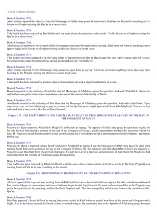 www.islamweb.net 
Book 4, Number 1728: 
Abu Huraira reported this directly from the Messenger of Allah (may peace be upon him): God has not listened to anything as He 
listens to a Prophet reciting the Qur'an in a sweet voice. 
Book 4, Number 1729: 
This hadith has been narrated by Ibn Shihab with the same chain of transmitters with words: "As He listens to a Prophet reciting the 
Qur'an in a sweet voice." 
Book 4, Number 1730: 
Abu Huraira is reported to have heard Allah's Messenger (may peace be upon him) as saying: Allah does not listen to anything, (more 
approvingly) as He listens to a Prophet reciting loudly the Qur'an in a sweet voice. 
Book 4, Number 1731: 
This hadith has been narrated with the same chain of transmitters by Ibn al-Had except this that Abu Huraira reported Allah's 
Messenger (may peace be upon him) as saying and he did not say: "He heard it." 
Book 4, Number 1732: 
Abu Huraira reported Allah's Messenger (may peace be upon him) as saying: Allah has not heard anything (more pleasing) than 
listening to the Prophet reciting the Qur'an in a sweet loud voice. 
Book 4, Number 1733: 
This hadith has been narrated by another chain of transmitters but with a slight modification of words. 
Book 4, Number 1734: 
Buraida reported on the authority of his father that the Messenger of Allah (may peace be upon him) had said: 'Abdullah b. Qais or al- 
Ash'ari has been gifted with a sweet melodious voice out of the voices of the family of David. 
Book 4, Number 1735: 
Abu Burda narrated on the authority of Abu Musa that the Messenger of Allah (may peace be upon him) had said to Abu Musa: If you 
were to see me, as I was listening to your recitation (of the Qur'an) yester-night (you would have felt delighted). You are in fact 
endowed with a sweet voice like that of David himself. 
Chapter 125 : THE RECITATION BY THE APOSTLE (MAY PEACE BE UPON HIM) OF SURAT AL-FATH ON THE DAY OF 
THE CONQUEST OF MECCA 
Book 4, Number 1736: 
Mu'awiya b. Qurra reported 'Abdullah b. Mughaffal al-Muzani as saying: The Apostle of Allah (may peace be upon him) recited on 
his ride Surat al Fath during a journey in the year of the Conquest (of Mecca), and he repeated(the words) in his recitation. Mu'awiya 
said: If I were not afraid that the people would crowd around me, I would have given a demonstration of (the Prophet's) recitation 
before you. 
Book 4, Number 1737: 
Mu'awiya b. Qurra is reported to have heard 'Abdullah b. Mughaffal as saying: I saw the Messenger of Allah (may peace be upon him) 
reciting Surah Fath on his camel on the day of the Conquest of Mecca. He (the narrator) said: Ibn Mughaffal recited it and repeated it. 
Mu'awiya said: Had there been (no crowed of) people, I would have given a practical demonstration of that which Ibn Mughaffal had 
mentioned from the Apostle of Allah (may peace be upon him). 
Book 4, Number 1738: 
This hadlth has been narrated by Khalid al-Harith with the same chain of transmitters (with these words:) (The Holy Prophet) was 
reciting Surat al-Fath as he was travelling on his mount. 
Chapter 126 : DESCENDING OF TRANQUILLITY BY THE RECITATION OF THE QUR'AN 
Book 4, Number 1739: 
Al-Bara' reported that a person was reciting Surat al-Kahf and there was a horse tied with two ropes at his side, a cloud overshadowed 
him, and as it began to come nearer and nearer his horse began to take fright from it. He went and mentioned that to the Prophet (may 
peace be upon him) in the morning, and he (the Holy Prophet) said: That was tranquillity which came down at the recitation of the 
Qur'an. 
Book 4, Number 1740: 
Ibn Ishaq reported: I heard al-Bara' as saying that a man recited al-Kahf when an animal was there in the house and it began to take 
fright. And as he looked around, he found a cloud overshadowing it. He mentioned that to the Apostle of Allah (may peace be upon 
 