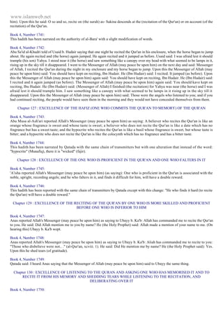 www.islamweb.net 
him). Upon this he said: O so and so, recite on (the surah) as- Sakina descends at the (recitation of the Qur'an) or on account (of the 
recitation) of the Qur'an. 
Book 4, Number 1741: 
This hadith has been narrated on the authority of al-Bara' with a slight modification of words. 
Book 4, Number 1742: 
Abu Sa'id al-Khudri told of Usaid b. Hudair saying that one night he recited the Qur'an in his enclosure, when the horse began to jump 
about. He again recited and (the horse) again jumped. He again recited and it jumped as before. Usaid said: I was afraid lest it should 
trample (his son) Yahya. I stood near it (the horse) and saw something like a canopy over my head with what seemed to be lamps in it, 
rising up in the sky till it disappeared. I went to the Messenger of Allah (may peace be upon him) on the next day and said: Messenger 
of Allah, I recited the Qur'an during the night in my enclosure and my horse began to jump. Upon this the Messenger of Allah (may 
peace be upon him) said: You should have kept on reciting, Ibn Hudair. He (Ibn Hudair) said: I recited. It jumped (as before). Upon 
this the Messenger of Allah (may peace be upon him) again said: You should have kept on reciting, Ibn Hudair. He (Ibn Hudair) said: 
I recited and it again jumped (as before). The Messenger of Allah (may peace be upon him) again said: You should kave kept on 
reciting, Ibu Hudair. He (Ibn Hudair) said: (Messenger of Allah) I finished (the recitation) for Yahya was near (the horse) and I was 
afraid lest it should trample him. I saw something like a canopy with what seemed to be lamps in it rising up in the sky till it 
disappeared. Upon this the Messenger of Allah (may peace be upon him) said: Those were the angels who listened to you; and if you 
had continued reciting, the people would have seen them in the morning and they would not have concealed themselves from them. 
Chapter 127 : EXCELLENCE OF THE HAFIZ (ONE WHO COMMITS THE QUR'AN TO MEMORY) OF THE QUR'AN 
Book 4, Number 1743: 
Abu Musa al-Ash'ari reported Allah's Messenger (may peace be upon him) as saying: A believer who recites the Qur'an is like an 
orange whose fragrance is sweet and whose taste is sweet; a believer who does not recite the Qur'an is like a date which has no 
fragrance but has a sweet taste; and the hypocrite who recites the Qur'an is like a basil whose fragrance is sweet, but whose taste is 
bitter; and a hypocrite who does not recite the Qur'an is like the colocynth which has no fragrance and has a bitter taste. 
Book 4, Number 1744: 
This hadith has been narrated by Qatada with the same chain of transmitters but with one alteration that instead of the word: 
"hypocrite" (Munafiq), there it is "wicked" (fajir). 
Chapter 128 : EXCELLENCE OF THE ONE WHO IS PROFICIENT IN THE QUR'AN AND ONE WHO FALTERS IN IT 
Book 4, Number 1745: 
'A'isha reported Allah's Messenger (may peace be upon him) (as saying): One who is proficient in the Qur'an is associated with the 
noble, upright, recording angels; and he who falters in it, and finds it difficult for him, will have a double reward. 
Book 4, Number 1746: 
This hadith has been reported with the same chain of transmitters by Qatada except with this change: "He who finds it hard (to recite 
the Qur'an) will have a double reward." 
Chapter 129 : EXCELLENCE OF THE RECITING OF THE QUR'AN BY ONE WHO IS MORE SKILLED AND PROFICIENT 
BEFORE ONE WHO IS INFERIOR TO HIM 
Book 4, Number 1747: 
Anas reported Allah's Messenger (may peace be upon him) as saying to Ubayy b. Ka'b: Allah has commanded me to recite the Qur'an 
to you. He said: Did Allah mention me to you by name? He (the Holy Prophet) said: Allah made a mention of your name to me. (On 
hearing this) Ubayy b. Ka'b wept. 
Book 4, Number 1748: 
Anas reported Allah's Messenger (may peace be upon him) as saying to Ubayy b. Ka'b: Aliah has commanded me to recite to you: 
"Those who disbelieve were not.. ." (al-Qur'an, xcviii. 1). He said: Did He mention me by name? He (the Holy Prophet said): Yes. 
Upon this he shed tears (of gratitude). 
Book 4, Number 1749: 
Qatada said: I heard Anas saying that the Messenger of Allah (may peace be upon him) said to Ubayy the same thing. 
Chapter 130 : EXCELLENCE OF LISTENING TO THE QURAN AND ASKING ONE WHO HAS MEMORISED IT AND TO 
RECITE IT FROM HIS MEMORY AND SHEDDING TEARS WHILE LISTENING TO THE RECITATION, AND 
DELIBERATING OVER IT 
Book 4, Number 1750: 
 