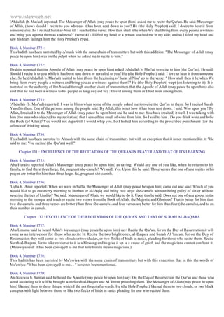 www.islamweb.net 
'Abdullah (b. Mas'ud) reported: The Messenger of Allah (may peace be upon (him) asked me to recite the Qur'an. He said: Messenger 
of Allah, (how) should I recite to you whereas it has been sent down to you? He (the Holy Prophet) said: I desire to hear it from 
someone else. So I recited Surat al-Nisa' till I reached the verse: How then shall it be when We shall bring from every people a witness 
and bring you against them as a witness?" (verse 41). I lifted my head or a person touched me in my side, and so I lifted my head and 
saw his tears falling (from the Holy Prophet's eyes). 
Book 4, Number 1751: 
This hadith has been narratted by A'mash with the same chain of transmitters but with this addition: "The Messenger of Allah (may 
peace be upon him) was on the pulpit when he asked me to recite to him." 
Book 4, Number 1752: 
Ibrahim reported that the Apostle of Allah (may peace be upon him) asked 'Abdullah b. Mas'ud to recite to him (the Qur'an). He said: 
Should I recite it to you while it has been sent down or revealed to you? He (the Holy Prophet) said: I love to hear it from someone 
else. So he ('Abdullah b. Mas'ud) recited to him (from the beginning of Surat al Nisa' up to the verse: " How shall then it be when We 
bring from every people a witness and bring you as a witness against them?" He (the Holy Prophet) wept (on listening to it). It is 
narrated on the authority of Ibn Mas'ud through another chain of transmitters that the Apostle of Allah (may peace be upon him) also 
said that he had been a witness to his people as long as (said he) : I lived among them or I had been among them. 
Book 4, Number 1753: 
'Abdullah (b. Mas'ud) reported: I was in Hims when some of the people asked me to recite the Qur'an to them. So I recited Surah 
Yusuf to them. One of the persons among the people said: By Allah, this is not how it has been sent down. I said: Woe upon you ! By 
Allah, I recited it to the Messenger of Allah (may peace be upon him) and he said to me: You have (recited) it well. I was talking with 
him (the man who objected to my recitation) that I sensed the smell of wine from him. So I said to him . Do you drink wine and belie 
the Book (of Allah)? You would not depart till I would whip you. So I lashed him according to the prescribed punishment (for the 
offence of drinking wine). 
Book 4, Number 1754: 
This hadith has been narrated by A'mash with the same chain of transmitters but with an exception that it is not mentioned in it: "He 
said to me: You recited (the Qur'an) well." 
Chapter 131 : EXCELLENCE OF THE RECITATION OF THE QURAN IN PRAYER AND THAT OF ITS LEARNING 
Book 4, Number 1755: 
Abu Huraira reported Allah's Messenger (may peace be upon him) as saying: Would any one of you like, when he returns to his 
family, to find there three large, fat, pregnant she-camels? We said: Yes. Upon this he said: Three verses that one of you recites in his 
prayer are better for him than three large, fat, pregnant she-camels. 
Book 4, Number 1756: 
'Uqba b. 'Amir reported: When we were in Suffa, the Messenger of Allah (may peace be upon him) came out and said: Which of you 
would like to go out every morning to Buthan or al-'Aqiq and bring two large she-camels without being guilty of sin or without 
severing the ties of kinship? We said: Messenger of Allah, we would like to do it. Upon this he said: Does not one of you go out in the 
morning to the mosque and teach or recite two verses from the Book of Allah. the Majestic and Glorious? That is better for him than 
two she-camels, and three verses are better (than three she-camels).and four verses are better for him than four (she-camels), and to on 
their number in camels. 
Chapter 132 : EXCELLENCE OF THE RECITATION OF THE QUR'AN AND THAT OF SURAH AL-BAQARA 
Book 4, Number 1757: 
Abu Umama said he heard Allah's Messenger (may peace be upon him) say: Recite the Qur'an, for on the Day of Resurrection it will 
come as an intercessor for those who recite It. Recite the two bright ones, al-Baqara and Surah Al 'Imran, for on the Day of 
Resurrection they will come as two clouds or two shades, or two flocks of birds in ranks, pleading for those who recite them. Recite 
Surah al-Baqara, for to take recourse to it is a blessing and to give it up is a cause of grief, and the magicians cannot confront it. 
(Mu'awiya said: It has been conveyed to me that here Batala means magicians.) 
Book 4, Number 1758: 
This hadith has been narrated by Mu'awiya with the same chain of transmitters but with this exception that in this the words of 
Mu'awiya: "It has been conveyed to me.. . " have not been mentioned. 
Book 4, Number 1759: 
An-Nawwas b. Sam'an said he heard the Apostle (may peace be upon him) say: On the Day of Resurrection the Qur'an and those who 
acted according to it will be brought with Surah al-Baqara and AI 'Imran preceding them. The Messenger of Allah (may peace be upon 
him) likened them to three things, which I did not forget afterwards. He (the Holy Prophet) likened them to two clouds, or two black 
canopies with light between them, or like two flocks of birds in ranks pleading for one who recited them. 
 