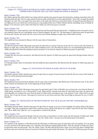 www.islamweb.net 
Chapter 133 : EXCELLENCE OF SURAH AL-FATIHA AND CONCLUDING VERSES OF SURAH AL-BAQARA AND 
EXHORTATION TO RECITE THE LAST TWO VERSES OF SURAH AL-BAQARA 
Book 4, Number 1760: 
Ibn 'Abbas reported that while Gabriel was sitting with the Apostle (may peace be upon him) he heard a creaking sound above him. He 
lifted his head and said: This As a gate opened in heaven today which had never been opened before. Then when an angel descended 
through it, he said: This is an angel who came down to the earth who had-never come down before. He greeted and said: Rejoice in 
two lights given to you which have not been given to any prophet before you: Falihat al-Kitab and the concluding verses of Suarah al- 
Baqara. You will never recite a letter from them for which you will not be given (a reward). 
Book 4, Number 1761: 
'Abd al-Rahman b. Yazid reported: I met Abu Mas'ud near the House (Ka'ba) and said to him: A hadith has been conveyed to me on 
your authority about the two (concluding verses of Surah al-Baqara. He said: Yes. The Messenger of Allah (may peace be upon him) 
(in fact) said: Anyone who recites the two verses at the end of Surah al-Baqara at night, they would suffice for him. 
Book 4, Number 1762: 
This hadith has been narrated by Mansur with the same chain of transmitters. 
Book 4, Number 1763: 
Abu Mas'ud reported Allah's Messenger (may peace be upon him) as saying: If anyone recites the two verses at the end of Surah al- 
Baqara at night, they would suffice for him 'Abd al-Rahman said: I met Abu Mas'ud and he was circumambulating the House (of 
Allah) and asked him about this (tradition) and he narrated it to me from the Apostle of Allah (may peace be upon him). 
Book 4, Number 1764: 
A hadith like this has been narrated by Abu Mas'ud from the Apostle of Allah (may peace be upon him) through another chain of 
transmitters. 
Book 4, Number 1765: 
It is through another chain of transmitters that this hadith has been reported by Abu Mas'ud from the Apostle of Allah (may peace be 
upon him). 
Chapter 134 : EXCELLENCE OF SURAH AL-KAHF AND AYAT AL-KURSI 
Book 4, Number 1766: 
Abu Darda' reported Allah's Apostle (may peace be upon him) as saying: If anyone learns by heart the first ten verses of the Surah al- 
Kahf, he will be protected from the Dajjal. 
Book 4, Number 1767: 
This hadith has been transmitted by Qatada with the same chain of transmitters. But Shu'ba (one of the narrators) said: At the end of 
Surah al-Kahf, but Hammam said: At the beginning of Surah al-Kahf. 
Book 4, Number 1768: 
Ubayy b. Ka'b said: Allah's Messenger (may peace be upon him) said: O Abu' al-Mundhir, do you know the verse from the Book of 
Allah which, according to you, is the greatest? I said: Allah and His Apostle (may peace be upon him) know best. He again said: 
Abu'l-Mundhir, do you know the verse from the Book of Allah which, according to you, is the greatest? I said: Allah, there is no god 
but He, the Living, the Eternal. Thereupon he struck me on my breast and said: May knowledge be pleasant for you, O Abu'l- 
Mundhir! 
Chapter 135 : EXCELLENCE OF THE RECITATION OF "SAY: HE IS ALLAH, THE ONE" (SURAH IKHLAS) 
Book 4, Number 1769: 
Abu Darda' reported Allah's Apostle (may peace be upon him) as saying: Is any one of you incapable of reciting a third of the Qur'an 
in a night? They (the Companions) asked: How could one recite a third of the Qur'an (in a night)? Upon this he (the Holy Prophet) 
said: "He is Allah, One" (Qur'An. cxii.) is equivalent to a third of the Qur'an. 
Book 4, Number 1770: 
This hadith has been narrated by Qatada with the same chain of transmitters in these words: He (the Apostle of Allah) said: Allah 
divided the Qur'an into three parts, and he made: "Say: He, Allah is One." one part out of the (three) parts of the Qur'an. 
Book 4, Number 1771: 
It is reported on the authority of Abu Huraira that the Messenger of Allah (may peace be upon him) said: Get together. for I am going 
to recite one-third of the Qur'an before you. And those who could get together gathered there. Then the Apostle of Allah (may peace 
be upon him) came out and recited: "Say: He, Allah, is One." He then entered (his house). Some of us said to the others: Perhaps there 
has been some news from the heaven on account of which he has gone Inside (the house). The Apostle of Allah (may peace be upon 
 