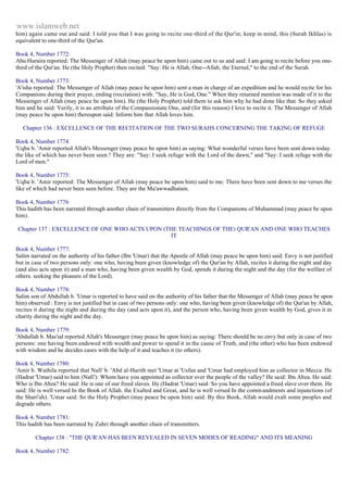 www.islamweb.net 
him) again came out and said: I told you that I was going to recite one-third of the Qur'in; keep in mind, this (Surah Ikhlas) is 
equivalent to one-third of the Qur'an. 
Book 4, Number 1772: 
Abu Huraira reported: The Messenger of Allah (may peace be upon him) came out to us and said: I am going to recite before you one-third 
of the Qur'an. He (the Holy Prophet) then recited: "Say: He is Allah, One--Allah, the Eternal," to the end of the Surah. 
Book 4, Number 1773: 
'A'isha reported: The Messenger of Allah (may peace be upon him) sent a man in charge of an expedition and he would recite for his 
Companions during their prayer, ending (recitation) with: "Say, He is God, One." When they returned mention was made of it to the 
Messenger of Allah (may peace be upon him). He (the Holy Prophet) told them to ask him why he had done like that. So they asked 
him and he said: Verily, it is an attribute of the Compassionate One, and (for this reason) I love to recite it. The Messenger of Allah 
(may peace be upon him) thereupon said: Inform him that Allah loves him. 
Chapter 136 : EXCELLENCE OF THE RECITATION OF THE TWO SURAHS CONCERNING THE TAKING OF REFUGE 
Book 4, Number 1774: 
'Uqba b. 'Amir reported Allah's Messenger (may peace be upon him) as saying: What wonderful verses have been sent down today. 
the like of which has never been seen ! They are: "Say: I seek refuge with the Lord of the dawn," and "Say: I seek refuge with the 
Lord of men." 
Book 4, Number 1775: 
'Uqba b. 'Amir reported: The Messenger of Allah (may peace be upon him) said to me: There have been sent down to me verses the 
like of which had never been seen before. They are the Mu'awwadhatain. 
Book 4, Number 1776: 
This hadith has been narrated through another chain of transmitters directly from the Companions of Muhammad (may peace be upon 
him). 
Chapter 137 : EXCELLENCE OF ONE WHO ACTS UPON (THE TEACHINGS OF THE) QUR'AN AND ONE WHO TEACHES 
IT 
Book 4, Number 1777: 
Salim narrated on the authority of his father (Ibn 'Umar) that the Apostle of Allah (may peace be upon him) said: Envy is not justified 
but in case of two persons only: one who, having been given (knowledge of) the Qur'an by Allah, recites it during the night and day 
(and also acts upon it) and a man who, having been given wealth by God, spends it during the night and the day (for the welfare of 
others. seeking the pleasure of the Lord). 
Book 4, Number 1778: 
Salim son of Abdullah b. 'Umar is reported to have said on the authority of his father that the Messenger of Allah (may peace be upon 
him) observed : Envy is not justified but in case of two persons only: one who, having been given (knowledge of) the Qur'an by Allah, 
recites it during the night and during the day (and acts upon it), and the person who, having been given wealth by God, gives it in 
charity during the night and the day. 
Book 4, Number 1779: 
'Abdullah b. Mas'ud reported Allah's Messenger (may peace be upon him) as saying: There should be no envy but only in case of two 
persons: one having been endowed with wealth and power to spend it in the cause of Truth, and (the other) who has been endowed 
with wisdom and he decides cases with the help of it and teaches it (to others). 
Book 4, Number 1780: 
'Amir b. Wathila reported that Nafi' b. 'Abd al-Harith met 'Umar at 'Usfan and 'Umar had employed him as collector in Mecca. He 
(Hadrat 'Umar) said to him (Nafi'): Whom have you appointed as collector over the people of the valley? He said: Ibn Abza. He said: 
Who is Ibn Abza? He said: He is one of our freed slaves. He (Hadrat 'Umar) said: So you have appointed a freed slave over them. He 
said: He is well versed In the Book of Allah. the Exalted and Great, and he is well versed In the comm andments and injunctions (of 
the Shari'ah). 'Umar said: So the Holy Prophet (may peace be upon him) said: By this Book, Allah would exalt some peoples and 
degrade others. 
Book 4, Number 1781: 
This hadith has been narrated by Zuhri through another chain of transmitters. 
Chapter 138 : "THE QUR'AN HAS BEEN REVEALED IN SEVEN MODES OF READING" AND ITS MEANING 
Book 4, Number 1782: 
 