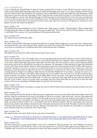 www.islamweb.net 
'Umar b. Khattab said: I heard Hisham b. Hakim b. Hizam reciting Surah al-Furqan in a style different from that in which I used to 
recite it, and in which Allah's Messenger (may peace be upon him) had taught me to recite it. I was about to dispute with him (on this 
style) but I delayed till he had finished that (the recitation). Then I caught hold of his cloak and brought him to the Messenger of Allah 
(may peace be upon him) and said: Messenger of Allah, I heard this man reciting Surah al-Furqan in a style different from the one in 
which you taught me to recite. Upon this the Messenger of Allah (may peace be upon him) told (me) to leave him alone and asked him 
to recite. He then recited in the style in which I beard him recite it. The Messenger of Allah (may peace be upon him) then said: Thus 
was it sent down. He then told me to recite and I recited it, and he said: Thus was it sent down. The Qur'an was sent down in seven 
dialects. So recite what seems easy therefrom. 
Book 4, Number 1783: 
This hadith has been transmitted thus by 'Umar b. Khattab (with a slight change of words): "I heard Hisham b. Hakim reciting Surah 
al-Furqan during the lifetime of Allah's Messenger (may peace be upon him)." The rest is the same but with this addition: "I was about 
to catch hold of him in prayer, but I exercised patience till he pronounced salutation. 
Book 4, Number 1784: 
This hadith has been transmitted by Zuhri. 
Book 4, Number 1785: 
Ibn 'Abbas reported Allah's Messenger (may peace be upon him) as saying: Gabriel taught me to recite in one style. I replied to him 
and kept asking him to give more (styles), till he reached seven modes (of recitation). Ibn Shibab said: It has reached me that these 
seven styles are essentially one, not differing about what is permitted and what is forbidden. 
Book 4, Number 1786: 
This hadith has been narrated by Zuhri with the same chain of trans- mitters. 
Book 4, Number 1787: 
Ubayy b. Ka'b reported: I was in the mosque when a man entered and prayed and recited (the Qur'in) in a style to which I objected. 
Then another man entered (the mosque) and recited in a style different from that of his companion. When we had finished the prayer, 
we all went to Allah's Messenger (may peace be upon him) and said to him: This man recited in a style to which I objected, and the 
other entered and recited in a style different from that of his companion. The Messenger of Allah (may peace be upon him) asked them 
to recite and so they recited, and the Apostle of Allah (may peace be upon him) expressed approval of their affairs (their modes of 
recitation). and there occurred In my mind a sort of denial which did not occur even during the Days of Ignorance. When the 
Messenger of Allah (may peace be upon him) saw how I was affected (by a wrong idea), he struck my chest, whereupon I broke into 
sweating and felt as though I were looking at Allah with fear. He (the Holy Prophet) said to me: Ubayy. a message was sent to me to 
recite the Qur'an in one dialect, and I replied: Make (things) easy for my people.It was conveyed to me for the second time that it 
should be recited in two dialects. I again replied to him: Make affairs easy for my people. It was again conveyed to me for the third 
time to recite in seven dialects And (I was further told) : You have got a seeking for every reply that I sent you, which you should seek 
from Me. I said: O Allah ! forgive my people, forgive my people, and I have deferred the third one for the day on which the entire 
creation will turn to me, including even Ibrahim (peace be upon him) (for intercession). 
Book 4, Number 1788: 
Ubayy b. Ka'b reported that he was sitting in a mosque that a person entered it and he observed prayer, and made recitation, the rest of 
the hadith is the same. 
Book 4, Number 1789: 
Ubayy b. Ka'b reported that the Apostle of Allah (may peace be upon him) was near the tank of Banu Ghifar that Gabriel came to him 
and said: Allah has commanded you to recite to your people the Qur'an in one dialect. Upon this he said: I ask from Allah pardon and 
forgiveness. My people are not capable of doing it. He then came for the second time and said: Allah has commanded you that you 
should recite the Qur'an to your people in two dialects. Upon this he (the Holy prophet) again said: I seek pardon and forgiveness from 
Allah, my people would not be able to do so. He (Gabriel) came for the third time and said: Allah has commanded you to recite the 
Qur'an to your people in three dialects. Upon this he said: I ask pardon and forgiveness from Allah. My people would not be able to do 
it. He then came to him for the fourth time and said: Allah has commanded you to recite the Qur'an to your people in seven dialects, 
and in whichever dialect they would recite, they would be right. 
Book 4, Number 1790: 
This hadith has been narrated by Shu'ba with the same chain of transmitters. 
Chapter 139 : RECITING THE QUR'AN LEISURELY AND DISTINCTIVELY AND ABSTAINING FROM RECITING IT VERY 
HURRIEDLY, AND PERMISSIBILITY OF RECITING TWO SURAHS OR MORE THAN TWO IN A RAK'AH 
Book 4, Number 1791: 
Abu Wa'il reported that a person named Nabik b. Sinan came to Abdullah (b. Mas'ud) and said: Abu 'Abd al-Rahman, how do you 
recite this word (alif) or (ya)? Would you read It as: min ma'in ghaira asin or au min ma'in ghaira ghaira yasin.(al-Qur'an, xlvii. 15) 
?'Abdullah said: You (seem to) have memorised the whole of the Qur'an except this. He (again) said:I recite all the mufassal surahs in 
 