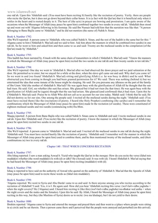 www.islamweb.net 
one rak'ah. Upon this 'Abdullah said: (You must have been reciting It) hastily like the recitation of poetry. Verily. there are people 
who recite the Qur'an, but it does not go down beyond their collar bones. It is (a fact with the Qur'an) that it is beneficial only when it 
settles in the heart and is rooted deeply in it. The best of (the acts) in prayer are bowing and prostration. I am quite aware of the 
occasions when the Messenger of Allah (may peace be upon him) combined together two surahs in every rak'ah. 'Abdullah then stood 
up and went out with 'Alqama following in his footstep. He said Ibn Numair had told him that the narration was like that: "A person 
belonging to Banu Bajila came to 'Abdullah," and he did not mention (the name of) Nahik b. Sinan. 
Book 4, Number 1792: 
Abu Wa'il reported: A person came to 'Abdullah, who was called Nahik b. Sinan, and the rest of the hadith is the same but for this: " 
Alqama came to him ('Abdullah b. Mas'ud) and we said to him: Ask him about the manners in which he combined (two surahs) in one 
rak'ah. So he went to him and asked him and then came to us and said: Twenty are the mufassal surahs in the compilation (of the 
Qur'an) made by 'Abdullah." 
Book 4, Number 1793: 
This hadith has been narrated by A'mash with the same chain of transmitters in which ('Abdullah b. Mas'ud) said: "I know the manners 
in which the Messenger of Allah (may peace be upon him) recited the two surahs in one rak'ah and then twenty surahs in ten rak'ahs." 
Book 4, Number 1794: 
Abu Wa'il reported: One day we went to 'Abdullah b. Mas'ud after we had observed the dawn prayer and we paid salutation at the 
door. He permitted us to enter, but we stayed for a while at the door, when the slave-girl came out and said: Why don't you come in? 
So we went in and (we found 'Abdullah b. Mas'ud) sitting and glorifying Allah (i.e. he was busy in dhikr) and he said: What 
obstructed you from coming in though you had been granted permission for it? We said: There was nothing (behind it) but we 
entertained the idea that some inmate of the house might be sleeping. He said: Do you presume any idleness on the part of the family 
of Ibn Umm 'Abd (the mother of Abdullah b. Mas'ud)? He was again busy with the glorification of Allah till he thought that the sun 
had risen. He said: Girl, see whether (the sun) has arisen. She glanced but it had not risen (by that time). He was again busy with the 
glorification (of Allah) and he (again) thought that the sun had arisen. She glanced (and confirmed) that,it had risen. Upon this he 
('Abdullah b. Mas'ud) said: Praise be to Allah Who did not call us to account for our sins today. Mahdi said: I think that he said, He 
did not destroy us for our sins. One among the people said: I recited all the mufassal surahs during the night. 'Abdullah said: (You 
must have recited them) like the (recitation) of poetry. I heard (the Holy Prophet) combining (the sarahs) and I remember the 
combinations which the Messenger of Allah (may peace be upon him) made In the recitation (of surahs). These were constituted of 
eighteen mufassal surahs and two surahs (commencing with) Ha-Mim. 
Book 4, Number 1795: 
Shaqiq reported: A person from Banu Bajila who was called Nabik b. Sinan came to Abdullah and said: I recite mufassal surahs in one 
rak'ah. Upon this 'Abdullah said: (You recite) like the recitation of poetry. I know the manner in which the Messenger of Allah (may 
peace be upon him) recited two surahs in one rak'ah. 
Book 4, Number 1796: 
Abu Wa'il reported: A person came to 'Abdullah b. Mas'ud and said: I recited all the mufassal surahs in one rak'ah during the night. 
'Abdullah said: You must have recited hastily like the recitation of poetry. 'Abdullah said: I remember well the manner in which the 
Messenger of Allah (may peace be upon him) used to combine them, and he then mentioned twenty of the mufassal surahs, and (their 
combinations in) two in every rak'ah. 
Chapter 140 : THAT WHICH CONCERNS RECITATION 
Book 4, Number 1797: 
Abu Ishaq reported: I saw a man asking Aswad b. Yazid who taught the Qur'an in the mosque: How do you recite the verse (fahal min 
muddakir) whether (the word muddakir) Is with (d) or (dh)? He (Aswad) said: It was with (d). I heard Abdullah b. Mas'ud saying that 
he had heard the Messenger of Allah (may peace be upon him) reciting (muddakir) with (d). 
Book 4, Number 1798: 
Ishaq is reported to have said on the authority of Aswad who quoted on the authority of 'Abdullah b. Mas'ud that the Apostle of Allah 
(may peace be upon him) used to recite these words as (fahal min muddakir). 
Book 4, Number 1799: 
'Alqama reported. We went to Syria and Abu Darda' came to us and said: Is there anyone among you who recites according to the 
recitation of Abdullah? I said: Yes, it is I. He again said: How did you hear 'Abdullah reciting this verse: (wa' l-lail-i-idha yaghsha = 
when the night covers)? He ('Alqama) said: I heard him reciting it (like this) (wa'l-lail-i-idha yaghsha) wa-dhakar wal untha = when 
the night covers and the males and the females). Upon this he said: By Allah, I heard the Messenger of Allah (may peace be upon him) 
reciting in this way, but they (the Muslims of Syria) desire us to recite: (wa ma khalaqa), but I do not yield to their desire. 
Book 4, Number 1800: 
Ibrahim reported: 'Alqama came to Syria and entered the mosque and prayed there and then went to a (place where people were sitting 
in a) circle and he sat therein. Then a person came there and I perceived that the people were annoyed and perturbed (on this arrival). 
 
