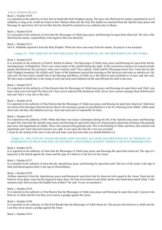 www.islamweb.net 
Book 1, Number 0129: 
It is narrated on the authority of Jarir that he heard (the Holy Prophet) saying, The slave who fled from his master committed an act of 
infidelity as long as he would not return to him. Mansur observed: By God, this hadith was narrated from the Apostle (may peace and 
blessings be upon him), but I do not like that this should be narrated on my authority here in Basra. 
Book 1, Number 0130: 
It is narrated on the authority of Jarir that the Messenger of Allah (may peace and blessings be upon him) observed: The slave who 
fled from his master, responsibility with regard to him was absolved. 
Book 1, Number 0131: 
Jarir b. Abdullah reported it from the Holy Prophet: When the slave runs away from his master, his prayer is not accepted. 
Chapter 33 : THE UNBELIEF OF ONE WHO SAID: WE GOT RAINFALL BY THE MOVEMENT (OF THE STARS) 
Book 1, Number 0132: 
It is narrated on the authority of Zaid b. Khalid al-Juhani: The Messenger of Allah (may peace and blessings be upon him) led the 
morning prayer at Hudaybiya. There were some marks of the rainfall during the night. At the conclusion of prayer he turned towards 
people and observed: Do you know what your Lord has said? They replied: Allah and His Messenger know best. Upon this he (the 
Holy Prophet) remarked: He (Allah) said: Some of My bondsmen entered the morning as My believers and some as unbelievers. He 
who said: We have had a rainfall due to the Blessing and Mercy of Allah, he is My believer and a disbeliever of stars, and who said: 
We have had a rainfall due to the rising of such and such (star) disbelieved Me and affirmed his faith in the stars. 
Book 1, Number 0133: 
It is reported on the authority of Abu Huraira that the Messenger of Allah (may peace and blessings be upon him) said: Don't you 
know what your Lord said? He observed: I have never endowed My bondsmen with a favor, but a section amongst them disbelieved it 
and said: Stars, it was due to the stars. 
Book 1, Number 0134: 
It is reported on the authority of Abu Huraira that the Messenger of Allah (may peace and blessing be upon him) observed: Allah does 
not shower His blessings from the heaven that in the morning a group of men disbelieve it (to be a blessing from Allah). Allah sends 
down rain, but they (the disbelievers) say: Such and such star (is responsible for that). 
Book 1, Number 0135: 
It is reported on the authority of Ibn 'Abbas that there was (once) a downpour during the life of the Apostle (may peace and blessings 
be upon him Upon this the Apostle (may peace and blessings be upon him) observed: Some people entered the morning with gratitude 
and some with ingratitude (to Allah). Those who entered with gratitude said: This is the blessing of Allah, and those who entered with 
ingratitude said: Such and such asterism was right. It was upon this that the verse was revealed: 
I swear by the setting of the stars to the end and make your provision that you should disbelieve it. 
Chapter 34 : THE LOVE OF ANSAR (HELPERS) AND 'ALI (MAY ALLAH BE PLEASED WITH ALL OF THEM) IS (AN 
INGREDIENT) OF IMAN AND (ONE OF) ITS SIGNS, AND HATRED AGAINST THEM IS A SIGN OF DISSEMBLANCE 
Book 1, Number 0136: 
It is reported on the authority of Anas that the Messenger of Allah (may peace and blessings Be upon him) observed: The sign of a 
hypocrite is the hatred against the Ansar and the sign of a believer is the love for the Ansar. 
Book 1, Number 0137: 
It is narrated on the authority of Anas that the Apostle(may peace and blessings be upon him) said: The love of the Ansar is the sign of 
faith and hatred against them is the sign of dissemblance. 
Book 1, Number 0138: 
Al-Bara reported it from the Apostle(may peace and blessing be upon him) that he observed with regard to the Ansar, None but the 
believer loves them, none but the hypocrite hates them. He who loved them loved Allah and he who hated them hated Allah. I (the 
narrator) said: Did you hear this hadith from al-Bara'? He said: To me, he narrated it. 
Book 1, Number 0139: 
It is reported on the authority of Abu Huraira that the Messenger of Allah (may peace and blessings be upon him) said: A person who 
believes in Allah and the Last Day never nurses a grudge against the Ansar. 
Book 1, Number 0140: 
It is narrated on the authority of Abu Sa'id Khudri that the Messenger of Allah observed: The person who believes in Allah and the 
Last Day never nurses a grudge against the Ansar. 
Book 1, Number 0141: 
 