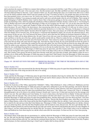 www.islamweb.net 
and to proclaim the oneness of Allah (in a manner that) nothing is to be associated with Him. I said: Who is with you in this (in these 
beliefs and practices)? He said: A free man and a slave. He (the narrator) said: Abu Bakr and Bilal were there with him among those 
who had embraced Islam by that time. I said: I intend to follow you. He said: During these days you would not be able to do so. Don't 
you see the (hard) condition under which I and (my) people are living? You better go back to your people and when you hear that I 
have been granted victory, you come to me. So I went to my family. I was in my home when the Messengerof Allah (may peace be 
upon him)came to Medina. I was among my people and used to seek news and ask people when he arrived in Medina. Then a group of 
people belonging to Yathrib (Medina) came. I said (to them): How is that person getting on who has come to Medina? They said: The 
people are hastening to him, while his people (the polytheists of Mecca) planned to kill him, but they could not do so. I (on hearing It) 
came to Medina and went to him and said: Messenger of Allah, do you recognise me? He said: Yes, you are the same man who met 
me at Mecca. I said: It is so. I again said: Prophet of Allah, tell me that which Allah has taught you and which I do not know, tell me 
about the prayer. He said: Observe the dawn prayer, then stop praying when the sun is rising till it Is fully up, for when it rises it 
comes up between the horns of Satan, and the unbelievers prostrate themselves to it at that time. Then pray, for the prayer is witnessed 
and attended (by angels) till the shadow becomes about the length of a lance; then cease prayer, for at that time Hell is heated up. Then 
when the shadow moves forward, pray, for the prayer is witnessed and attended by angels, till you pray the afternoon prayer, then 
cease prayer till the sun sets, for it sets between the horns of devil, and at that time the unbelievers prostrate themselves before it. I 
said: Apostle of Allah, tell me about ablution also. He said: None of you who uses water for ablution and rinses his mouth, snuffs up 
water and blows it, but the sins of his face, and his mouth and his nostrils fall out. When he washes his face, as Allah has commanded 
him, the sins of his face fall out from the end of his beard with water. Then (when) he washes his forearms up to the elbows, the sins 
of his arms fall out along with water from his finger-tips. And when he wipes his head, the sins of his head fall out from the points of 
his hair along with water. And (when) he washes his feet up to the ankles, the sins of his feet fall out from his toes along with water. 
And if he stands to pray and praises Allah, lauds Him and glorifies Him with what becomes Him and shows wholehearted devotion to 
Allah, his sins would depart leaving him (as innocent) as he was on the day his mother bore him. 'Amr b. 'Abasa narrated this hadith to 
Abu Umama, a Companion of the Messenger of Allah (may peace be upon him), and Abu Umama said to him: 'Amr b. 'Abasa, think 
what you are saying that such (a great reward) is given to a man at one place (only in the act of ablution and prayer). Upon this 'Amr 
said: Abu Umama, I have grown old and my bones have become weak and I am at the door of death; what impetus is there for me to 
attribute a lie to Allah and the Messenger of Allah (may peace be upon him)? Had I heard it from the Messenger of Allah (may peace 
be upon him) once, twice, or three times (even seven times), I would have never narrated it, but I have heard it from him on occasions 
more than these. 
Chapter 143 : DO NOT GET INTO THE HABIT OF OBSERVING PRAYER AT THE TIME OF THE RISING SUN AND AT THE 
TIME OF ITS SETTING 
Book 4, Number 1813: 
'A'isha reported that 'Umar misconstrued the fact that the Messenger of Allah (may peace be upon him) had prohibited the observance 
of prayer at the time of the rising sun and at the time of its setting. 
Book 4, Number 1814: 
'A'isha said that the Messenger of Allah (may peace be upon him) did not abandon observing two rak'ahs after 'Asr, but she reported 
Allah's Messenger (may peace be upon him) as saying: Do not get used to observe prayer at the time of the rising sun and at the time 
of its setting and (exhorted the Muslims) to pray at their times. 
Book 4, Number 1815: 
Kuraib, the freed slave of Ibn 'Abbas, reported that 'Abdullah b. 'Abbas, 'Abd al-Rahman b. Azhar, al-Miswar b. Makhrama sent him 
to 'A'isha, the wife of the Messenger of Allah (may peace be upon him), telling him to give her their greetings, and ask her about the 
two rak'ahs after the afternoon prayer, (for) "we have heard that you observe them whereas it has been conveyed to us that the 
Messenger of Allah (may peace be upon him) prohibited their observance." Ibn 'Abbas said: I along with 'Umar b. al-Khattab 
dissuaded people to do so (to observe two rak'ahs of prayer). Kuraib said: I went to her ('A'isha) and conveyed to her the message with 
which I was sent. She said: (Better) ask Umm Salama. So I went to them (those who had sent him to Hadrat 'A'isha) and informed 
them about what she had said. They sent me back to Umm Salama with that with which I was sent to 'A'isha. Umm Salama said: I 
beard the Messenger of Allah (may peace be upon him) prohibiting them, and then afterwards I saw him observing them. And when 
he observed them (two rak'ahs) he had already observed the 'Asr prayer. Then he (the Holy Prophet) came, while there were with me 
ladies of Banu Haram, a tribe of the Ansar and he (the Holy Prophet) observed them (the two rak'ahs). I sent a slave-girl to him asking 
her to stand by his side and say to him that Umm Salama says: Messenger of Allah, I heard you prohibiting these two rak'ahs, whereas 
I saw you observing them; and if he (the Holy Prophet) points with his hand (to wait), then do wait. The slave-girl did like that. He 
(the Holy Prophet) pointed out with his hand and she got aside and waited, and when he had finished (the prayer) he said: Daughter of 
Abu Umayya. you have asked about the two rak'ahs after the 'Asr prayer. Some people of 'Abu al-Qais came to me for embracing 
Islam and hindered me from observing the two rak'ahs which come after the noon prayer. So those are the two I have been praying. 
Book 4, Number 1816: 
Abu Salama asked 'A'isha about the two prostrations (i.e. rak'ahs) which the Messenger of Allah (may peace be upon him) made after 
the 'Asr. She said: He (the Holy Prophet) observed them before the 'Asr prayer, but then he was hindered to do so, or he forgot them 
and then he observed them after the 'Asr, and then he continued observing them. (It was his habit) that when he (the Holy Prophet) 
observed prayer, he then continued observing it. Isma'il said: It implies that he always did that. 
 