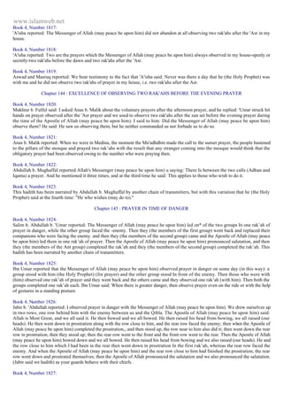 www.islamweb.net 
Book 4, Number 1817: 
'A'isha reported: The Messenger of Allah (may peace be upon him) did not abandon at all observing two rak'ahs after the 'Asr in my 
house. 
Book 4, Number 1818: 
'A'isha reported: Two are the prayers which the Messenger of Allah (may peace be upon him) always observed in my house-openly or 
secretly-two rak'ahs before the dawn and two rak'ahs after the 'Asr. 
Book 4, Number 1819: 
Aswad and Masruq reported: We bear testimony to the fact that 'A'isha said: Never was there a day that he (the Holy Prophet) was 
with me and he did not observe two rak'ahs of prayer in my house, i.e. two rak'ahs after the Asr. 
Chapter 144 : EXCELLENCE OF OBSERVING TWO RAK'AHS BEFORE THE EVENING PRAYER 
Book 4, Number 1820: 
Mukhtar b. Fulful said: I asked Anas b. Malik about the voluntary prayers after the afternoon prayer, and he replied: 'Umar struck hit 
hands on prayer observed after the 'Asr prayer and we used to observe two rak'ahs after the sun set before the evening prayer during 
the time of the Apostle of Allah (may peace be upon him). I said to him: Did the Messenger of Allah (may peace be upon him) 
observe them? He said: He saw us observing them, but he neither commanded us nor forbade us to do so. 
Book 4, Number 1821: 
Anas b. Malik reported: When we were in Medina, the moment the Mu'adhdhin made the call to the sunset prayer, the people hastened 
to the pillars of the mosque and prayed two rak’ahs with the result that any stranger coming into the mosque would think that the 
obligatory prayer had been observed owing to the number who were praying then. 
Book 4, Number 1822: 
Abdullah b. Mughaffal reported Allah's Messenger (may peace be upon him) u saying: There Is between the two calls (Adhan and 
Iqama) a prayer. And he mentioned it three times, and at the third time he said: This applies to those who wish to do it. 
Book 4, Number 1823: 
This hadith has been narrated by Abdullah b. Mughaffal by another chain of transmitters, but with this variation that he (the Holy 
Prophet) said at the fourth time: "He who wishes (may do to)." 
Chapter 145 : PRAYER IN TIME OF DANGER 
Book 4, Number 1824: 
Salim b. Abdullah b. 'Umar reported: The Messenger of Allah (may peace he upon him) led on* of the two groups In one rak’ah of 
prayer in danger, while the other group faced the -enemy. Then they (the members of the first group) went back and replaced their 
companions who were facing the enemy. and then they (the members of the second group) came and the Apostle of Allah (may peace 
be upon him) led them in one rak’ah of prayer. Then the Apostle of Allah (may peace be upon him) pronounced salutation, and then 
they (the members of the Ant group) completed the rak’ah and they (the members of the second group) completed the rak’ah. This 
hadith has been narrated by another chain of tranamitters. 
Book 4, Number 1825: 
Ibn Umar reported that the Messenger of Allah (may peace be upon him) observed prayer in danger on some day (in this way): a 
group stood with him (the Holy Prophet) (for prayer) and the other group stood In front of the enemy. Then those who were with 
(him) observed one rak’ah of prayer and they went back and the others came and they observed one rak’ah (with him). Then both the 
groups completed one rak’ah each. Ibn Umar said: When there is greater danger, then observe prayer even on the ride or with the help 
of gestures in a standing posture. 
Book 4, Number 1826: 
Jabir b. 'Abdullah reported: I observed prayer in danger with the Messenger of Allah (may peace be upon him). We drew ourselves up 
in two rows, one row behind him with the enemy between us and the Qibla. The Apostle of Allah (may peace be upon him) said: 
Allah is Most Great, and we all said it. He then bowed and we all bowed. He then raised his head from bowing, we all raised (our 
heads). He then went down in prostration along with the row close to him, and the rear row faced the enemy; then when the Apostle of 
Allah (may peace be upon him) completed the prostration,; and then stood up, the row near to him also did it; then went down the rear 
row in prostration; then they stood up; then the rear row went to the front and the front row went to the rear. Then the Apostle of Allah 
(may peace he upon him) bowed down and we all bowed. He then raised his head from bowing and we also raised (our heads). He and 
the row close to him which I had been in the rear then went down in prostration In the first rak’ah, whereas the rear row faced the 
enemy. And when the Apostle of Allah (may peace be upon him) and the rear row close to him had finished the prostration, the rear 
row went down and prostrated themselves; then the Apostle of Allah pronounced the salutation and we also pronounced the salutation. 
(Jabir said we hadith) as your guards behave with their chiefs. 
Book 4, Number 1827: 
 
