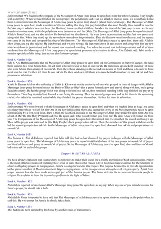www.islamweb.net 
Jabir reported: We fought In the company of the Messenger of Allah (may peace be upon him) with the tribe of Juhaina. They fought 
with us terribly. When we had finished the noon prayer, the polytheists said: Had we attacked them at once. we would have killed 
them. Gabriel informed the Messenger of Allah (may peace be upon him) about It (about their evil design). The Messenger of Allah 
(may peace be upon him) made a mention of it to us, adding that they (the polytheists) had also said: Shortly there would be time for 
the 'Asr prayer. which is dearer o them (the Muslims) than even their children. So when the time of the 'Asr prayer came. we formed 
ourselves into two rows, while the polytheists were between us and the Qibla. The Messenger of Allah (may peace be upon him) said: 
Allah is Most Great, and we also said so. He bowed and we also bowed. He went down in prostration and the first row prostrated 
along with him. When they stood up, the second row went down in prostration. Then the first row went into the rear, and the second 
row came in the front and occupied the place of the first row. The Messenger of Allah (may peace be upon him) then said: Allah is 
Most Great, and we also said so. He then bowed, and we also bowed. He then went down in prostration and along with him the row 
also (went down in prostration), and the second row remained standing. And when the second row had also prostrated and all of them 
sat down then the Messenger of Allah (may peace be upon him) pronounced salutation to them. Abu Zubair said: Jabir made a 
mention specially of this thing: just as your chiefs observe prayer. 
Book 4, Number 1828: 
Sahl b. Abu Hathma reported that the Messenger of Allah (may peace be upon him) led his Companions in prayer in danger. He made 
them stand in two rows behind him. He led them who were close to him in one rak’ah. He then stood up and kept standing t ill those 
who were behind them observed one rak’ah. Then they (those standing in the second row) came in front and those who were in front 
went into the rear. He then led them In one rak’ah. He then sat down, till those who were behind him observed one rak’ah and then 
pronounced salutation. 
Book 4, Number 1829: 
Yazid b. Ruman told on the authority of Salih b. Khawwat on the authority of one who prayed in time of danger with Allah's 
Messenger (may peace he upon him) at the Battle of Dhat ar-Riqa' that a group formed a row and prayed along with him, and a group 
faced the enemy. He led the group which was along with him in a rak’ah, then remained standing while they finished the prayer by 
themselves. Then they departed and formed a row facing the enemy. Then the second group came and he led them in the remaining 
rak'ah, after which he remained seated while they finished the prayer themselves. He then led them in salutation. 
Book 4, Number 1830: 
Jabir reported: We went forward with the Messenger of Allah (may peace be upon him) and when we reached Dhat ar-Riqa’, we came 
to a shady tree which -we left for him One of the polytheists came there and, seeing the sword of the Messenger (may peace be upon 
him) hanging by a free. took it up. drew it from the scabbard and said to the Messenger of Allah (may peace be upon him): Are you 
afraid of Me? He (the Holy Prophet) said: No. He again said: Who would protect you from me? He said: Allah will protect me from 
you. The Companions of the Messenger of Allah (may peace be upon him) threatened him. He sheathed the sword and hung it up. 
Then call to prayer was made and he (the Holy Prophet) led a group in two rak’ah. Then (the members of this group) withdrew and he 
led the second group in two rak’ah. So the Messenger of Allah (may peace be upon him) observed four rak’ah and people observed 
two rak’ah. 
Book 4, Number 1831: 
Abu Salama b. ‘Abd al-Rahman reported that Jabir told him that he had observed the prayer in danger with the Messenger of Allah 
(may peace be upon him). The Messenger of Allah (may peace be upon him) (first) led one of the two groups in two rak’ah of prayer. 
and then led the second group in two rak’ah of prayer. So the Messenger of Allah (may peace be upon him) observed four rak’ah and 
led in two rak’ah each of the groups. 
Chapter 146 : KITAB AL-JUMU'A 
We have already explained that Islam exhorts its followers to make their social life a visible expression of God-consciousness. Prayer 
is the most effective means of fostering this virtue in man That is the reason why it has been made essential for the Muslims to 
observe obligatory prayers in congregation. Jumu'a is a step forward in this respect. The purpose behind it is to provide opportunities 
to the greater number of Muslims to attend larger congregations in the mosques in an atmosphere of religions piety. Apart from 
prayer, sermon has also been made an integral part of the Jumu'a prayer. The Imam delivers the sermon and instructs people in 
religion. He explains to them the day-to-day problems in the light of Islam. 
Book 4, Number 1832: 
Abdullah is reported to have heard Allah's Messenger (may peace be upon him) as saying: When any one of you intends to come for 
Jumu’a prayer, he should take a bath. 
Book 4, Number 1833: 
Abdullah b. Umar is reported to have said that The Messenger of Allah (may peace be up on him)was standing on the pulpit when he 
said this: He who comes for Jumu'a he should take a bath. 
Book 4, Number 1834: 
This hadith has been narrated by Ibn Umar by another chain of transmitters. 
 