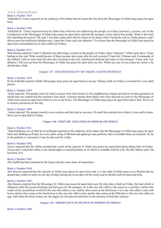 www.islamweb.net 
Book 4, Number 1835: 
'Abdullah (b. Umar) reported on the authority of his father that he beard like this from the Messenger of Allah (may peace be upon 
him). 
Book 4, Number 1836: 
'Abdullah (b. 'Umar) reported from his father that while he was addressing the people on Friday (sermon), a person, one of the 
Companions of the Messenger of Allah (may peace be upon him), entered (the mosque). Umar said to him loudly: What is this hour 
(for attending the prayer)? He said: I was busy today and I did not return to my house when I heard the call (to Friday prayer), and I 
did no more but performed ablution only. Upon this Umar said: just ablution ! You know that the Messenger of Allah (may peace be 
upon him) commanded (us) to take a bath (on Friday). 
Book 4, Number 1837: 
Abu Huraira reported: Umar b. Khattab was delivering a sermon to the people on Friday when 'Uthman b. 'Affan came there. 'Umar 
hinting to him said: What would become of those persons who come after the call to prayer? Upon this 'Uthman said: Commander of 
the faithful, I did no more than this that after listening to the call, I performed ablution and came (to the mosque). 'Umar said: Just 
ablution ! Did you not bear the Messenger of Allah (my peace be upon him) say this: When any one of you comes fo r Jumu’a, he 
should take a bath. 
Chapter 147 : THE ESSENTIALITY OF TAKING A BATH ON FRIDAY 
Book 4, Number 1838: 
Sa’id al-Khudri reported Allah's Messenger (may peace be upon him) as saying: Taking a bath on Friday is essential for every adult 
person. 
Book 4, Number 1839: 
'Aisha reported: The people came for Jumu’a prayer from their houses in the neighbouring villages dressed in woollen garments on 
which dust was settled and this emitted a foal smell. A person among them (those who were dressed so) came to the Messenger of 
Allah (may peace be upon him) while he was in my house. The Messenger of Allah (may peace he upon him) said to him: Were you 
to cleanse yourselves on this day. 
Book 4, Number 1840: 
‘Aisha reported: The people (mostly) were workers and they had no servants. Ill-smell thus emitted out of them. It was said to them: 
Were you to take bath on Friday. 
Chapter 148 : PERFUME AND USING OF MISWAK ON FRIDAY 
Book 4, Number 1841: 
‘Abd al-Rahman son of Abd Sa’id al-Khudri reported on the authority of his father that the Messenger of Allah (may peace be upon 
him) said: Bathing on Friday for every adult, using of Miswak and applying some perfume, that is available-these are essential. So far 
as the perfume is concerned, it may be that used by a lady. 
Book 4, Number 1842: 
Tawus reported that Ibn Abbas narrated the words of the Apostle of Allah (may peace be upon him) about taking bath on Friday. 
Tawus said: I asked Ibn Abbas it one should apply to oneself perfume or oil which is available with his wife. He (Ibn Abbas) said: I do 
not know of it. 
Book 4, Number 1843: 
This hadith has been narrated by Ibn Juraij with the came chain of transmitters. 
Book 4, Number 1844: 
Abu Huraira reported that the Apostle of Allah (may peace be upon him) said. it is the right of Allah upon every Muslim that he 
should take a bath (at least) on one day (Friday) during the seven days (of the week) and he should wash his head and body . 
Book 4, Number 1845: 
Abu Huraira reported that the Messenger of, Allah (may peace be upon him) said. He who takes a bath on Friday, the bath which is 
obligatory after the sexual discharge and then goes (to the mosque), he is like one who offers a she-camel as a sacrifice, and he who 
comes at the second hour would be like one who offers a cow, and he who comes at the third hour is live one who offers a ram with 
horns, and he who comes at the fourth hour is like one who offers a hen, and he who comes at the fifth hour is like one who offers an 
egg. And when the Imam comes out, the angels are also present and listen to the mention of God (the sermon). 
Chapter 149 : OBSERVANCE OF SILENCE IN SERMON ON FRIDAY 
Book 4, Number 1846: 
 