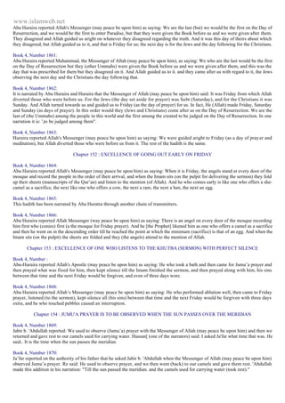 www.islamweb.net 
Abu Huraira reported Allah's Messenger (may peace be upon him) as saying: We are the last (but) we would be the first on the Day of 
Resurrection, and we would be the first to enter Paradise, but that they were given the Book before us and we were given after them. 
They disagreed and Allah guided us aright on whatever they disagreed regarding the truth. And it was this day of theirs about which 
they disagreed, but Allah guided us to it, and that is Friday for us; the next day is for the Jews and the day following for the Christians. 
Book 4, Number 1861: 
Abu Huraira reported Muhammad, the Messenger of Allah (may peace be upon him), as saying: We who are the last would be the first 
on the Day of Resurrection but they (other Ummahs) were given the Book before us and we were given after them, and this was the 
day that was prescribed for them but they disagreed on it. And Allah guided us to it. and they came after us with regard to it, the Jews 
observing the next day and the Christians the day following that. 
Book 4, Number 1862: 
It is narrated by Abu Huraira and Huraira that the Messenger of Allah (may peace be upon him) said: It was Friday from which Allah 
diverted those who were before us. For the Jews (the day set aside for prayer) was Sa bt (Saturday), and for the Christians it was 
Sunday. And Allah turned towards us and guided us to Friday (as the day of prayer) for us. In fact, He (Allah) made Friday, Saturday 
and Sunday (as days of prayer). In this order would they (Jews and Christians) come after us on the Day of Resurrection. We are the 
last of (the Ummahs) among the people in this world and the first among the created to be judged on the Day of Resurrection. In one 
narration it is: ',to be judged among them". 
Book 4, Number 1863: 
Huraira reported Allah's Messenger (may peace be upon him) as saying: We were guided aright to Friday (as a day of prayer and 
meditation), but Allah diverted those who were before us from it. The rest of the hadith is the same. 
Chapter 152 : EXCELLENCE OF GOING OUT EARLY ON FRIDAY 
Book 4, Number 1864: 
Abu Huraira reported Allah's Messenger (may peace be upon him) as saying: When it is Friday, the angels stand at every door of the 
mosque and record the people in the order of their arrival, and when the Imam sits (on the pulpit for delivering the sermon) they fold 
up their sheets (manuscripts of the Qur’an) and listen to the mention (of Allah). And he who comes early is like one who offers a she-camel 
as a sacrifice, the next like one who offers a cow, the next a ram, the next a hen, the next an egg. 
Book 4, Number 1865: 
This hadith has been narrated by Abu Huratra through another chain of transmitters. 
Book 4, Number 1866: 
Abu Huraira reported Allah Messenger (way peace be upon him) as saying: There is an angel on every door of the mosque recording 
him first who (conies) first (a the mosque for Friday prayer). And he [the Prophet] likened him as one who offers a camel as a sacrifice 
and then he went on in the descending order till he reached the point at which the minimum (sacrifice) is that of an egg. And when the 
Imam sits (on the pulpit) the sheets are folded and they (the angels) attend to the mention of Allah. 
Chapter 153 : EXCELLENCE OF ONE WHO LISTENS TO THE KHUTBA (SERMON) WITH PERFECT SILENCE 
Book 4, Number : 
Abu-Huraira reported Allah's Apostle (may peace be upon him) as saying: He who took a bath and then came for Jumu’a prayer and 
then prayed what was fixed for him, then kept silence till the Imam finished the sermon, and then prayed along with him, his sins 
between that time and the next Friday would be forgiven, and even of three days wore. 
Book 4, Number 1868: 
Abu Huraira reported Allah’s Messenger (may peace be upon him) as saying: He who performed ablution well, then came to Friday 
prayer, listened (to the sermon), kept silence all (his sins) between that time and the next Friday would be forgiven with three days 
extra, and he who touched pebbles caused an interruption. 
Chapter 154 : JUMU'A PRAYER IS TO BE OBSERVED WHEN THE SUN PASSES OVER THE MERIDIAN 
Book 4, Number 1869: 
Jabir b. 'Abdullah reported: We used to observe (Jumu’a) prayer with the Messenger of Allah (may peace be upon him) and then we 
returned and gave rest to our camels used for carrying water. Hassan[ (one of the narrators) said: I asked Ja'far what time that was. He 
said.. It is the time when the sun passes the meridian. 
Book 4, Number 1870: 
Ja’far reported on the authority of his father that he asked Jabir b. 'Abdullah when the Messenger of Allah (may peace be upon him) 
observed Jumu’a prayer. Re said: He used to observe prayer, and we then went (back) to our camels and gave them rest. 'Abdullah 
made this addition in his narration: "Till the sun passed the meridian. and the camels used for carrying water (took rest)." 
 