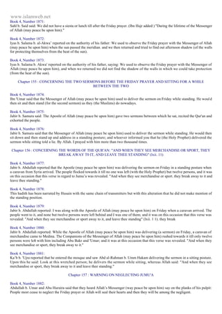 www.islamweb.net 
Book 4, Number 1871: 
Sahl b. Said said: We did not have a siesta or lunch till after the Friday prayer. (Ibn Hujr added:) "Daring the lifetime of the Messenger 
of Allah (may peace be upon him)." 
Book 4, Number 1872: 
Iyas b. Salama b. al-Akwa’ reported on the authority of his father: We used to observe the Friday prayer with the Messenger of Allah 
(may peace be upon him) when the sun passed the meridian. and we then returned and tried to find out afternoon shadow (of the walls 
for protecting themselves from the heat of the sun). 
Book 4, Number 1873: 
Iyas b. Salama b. Akwa' reported on the authority of his father, saying: We used to observe the Friday prayer with the Messenger of 
Allah (may peace be upon him), and when we returned we did not find the shadow of the walls in which we could take protection 
(from the heat of the sun). 
Chapter 155 : CONCERNING THE TWO SERMONS BEFORE THE FRIDAY PRAYER AND SITTING FOR A WHILE 
BETWEEN THE TWO 
Book 4, Number 1874: 
Ibn 'Umar said that the Messenger of Allah (may peace be upon him) used to deliver the sermon on Friday while standing. He woul d 
then sit and then stand (for the second sermon) as they (the Muslims) do nowadays. 
Book 4, Number 1875: 
Jabir b. Samura said: The Apostle of Allah (may peace be upon him) gave two sermons between which he sat, recited the Qur'an and 
exhorted the people. 
Book 4, Number 1876: 
Jabir b. Samura said that the Messenger of Allah (may peace be upon him) used to deliver the sermon while standing. He would then 
sit down and then stand up and address in a standing posture; and whoever informed you that he (the Holy Prophet) delivered the 
sermon while sitting told a lie. By Allah. I prayed with him more than two thousand times. 
Chapter 156 : CONCERNING THE WORDS OF THE QUR'AN: "AND WHEN THEY SEE MERCHANDISE OR SPORT, THEY 
BREAK AWAY T0 IT, AND LEAVE THEE STANDING" (lxii. 11) 
Book 4, Number 1877: 
Jabir b. Abdullah reported that the Apostle (may peace be upon him) was delivering the sermon on Friday in a standing posture when 
a caravan from Syria arrived. The people flocked towards it till no one was left (with the Holy Prophet) but twelve persons, and it was 
on this occasion that this verse in regard to Jumu’a was revealed. "And when they see merchandise or sport. they break away to it and 
leave thee standing." 
Book 4, Number 1878: 
This hadith has been narrated by Husain with the same chain of transmitters but with this alteration that he did not make mention of 
the standing position. 
Book 4, Number 1879: 
Jabir b. Abdullah reported: I was along with the Apostle of Allah (may peace be upon him) on Friday when a caravan arrived. The 
people went to it, and none but twelve persons were left behind and I was one of them; and it was on this occasion that this verse was 
revealed: "And when they see merchandise or sport away to it, and leave thee standing" (lxii. 1 1). they break 
Book 4, Number 1880: 
Jabir b. Abdullah reported: While the Apostle of Allah (may peace be upon him) was delivering (a sermon) on Friday, a caravan of 
merchandise came to Medina. The Companions of the Messenger of Allah (may peace be upon him) rushed towards it till only twelve 
persons were left with him including Abu Bakr and 'Umar; and it was at this occasion that this verse was revealed. "And when they 
see merchandise or sport, they break away to it." 
Book 4, Number 1881: 
Ka’b b. 'Ujra reported that he entered the mosque and saw Abd al-Rahman b. Umm Hakam delivering the sermon in a sitting posture. 
Upon this he said: Look at this wretched person; he delivers the sermon while sitting, whereas Allah said: "And when they see 
merchandise or sport, they break away to it and leave thee standing." 
Chapter 157 : WARNING ON NEGLECTING JUMU'A 
Book 4, Number 1882: 
Abdullah b. Umar and Abu Huraira said that they heard Allah’s Messenger (way peace be upon him) say on the planks of his pulpit: 
People most cease to neglect the Friday prayer or Allah will seal their hearts and then they will be among the negligent. 
 
