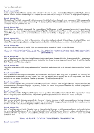 www.islamweb.net 
Book 4, Number 1892: 
'Amra daughter of Abd al-Rahman reported on the authority of the sister of Amra, I memorised (surah) Qaf=surah l.): "By the glorious 
Qur’an" from the mouth of the Messenger of Allah (may peace be upon him) on Friday for he recited it on the pulpit on-every Friday. 
Book 4, Number 1893: 
The daughter of Haritha b. Nu'man said: I did not memorise (Surah) Qaf but from the mouth of the Messenger of Allah (may peace be 
upon him) as he used to deliver the. sermon along with it on every Friday. She also added: Our oven and that of the Messenger of 
Allah (may peace be upon him) was one. 
Book 4, Number 1894: 
Umm Bisham hint Haritha b. Nu'man said: Our oven and that of the Messenger of Allah (may peace be upon him) was one for two 
years, or for one year or for a part of a year; and I learnt "Qaf. By the Glorious Qur’an" from no other source than the tongue of 
Allah's Messenger (may peace be upon him) who used to recite it every Friday on the pulpit when he delivered the sermon to the 
people. 
Book 4, Number 1895: 
Umara b. Ruwaiba said he saw Bishr b. Marwan on the pulpit raising his hands and said: Allah, disfigure these hands! I have seen 
Allah's Messenger (may peace be upon him) gesture no more than this with his hands, and he pointed with his forefinger. 
Book 4, Number 1896: 
This hadith has been narrated by another chain of transmitters on the authority of Husain b. Abd al-Rahman. 
Chapter 159 : OBSERVING OF TWO RAKIAHS AS A SALUTATION OF THE MOSQUE WHILE THE IMAM IS DELIVERING 
(THE SERMON) 
Book 4, Number 1897: 
Jabir b. 'Abdullah reported that while Allah's Messenger (may peace be upon him) was delivering the sermon on Friday a person came 
there, and the Apostle of Allah (may peace be upon him) said to him: So and so, have you prayed (two rak’ahs)? He said: No. He (the 
Holy Prophet) said: Then stand and pray. 
Book 4, Number 1898: 
This hadith is narrated by Jabir through another chain of transmitters but Hammad (one of the narrators) made no mention of the two 
rak'ahs. 
Book 4, Number 1899: 
Jabir b. 'Abdullah said that a person entered the Mosque while the Messenger of Allah (may peace be upon him) was delivering the 
sermon on Friday. Upon this he (the Holy Prophet) said: Have you observed prayer? He said: No. He (the Holy Prophet) said: Stand 
and offer the two rak'ahs. According to Qutaiba, the words are: "He said: Offer two rak'ahs." 
Book 4, Number 1900: 
Jabir b. 'Abdullah reported that a person came (in the Mosque) while the Apostle of Allah (may peace be upon him) was delivering the 
sermon on Friday (standing) on the pulpit. He (the Holy Prophet) said to him: Have you offered two rak'ahs? He said: No. Upon this 
he said: Then observe (them). 
Book 4, Number 1901: 
Jabir b. 'Abdullah said that the Apostle of Allah (may peace be upon him) delivered the sermon and said: When any one of you comes 
for the Friday (prayer) and the Imam comes out (from his apartment), (even then) should observe two rak'ahs (of prayer). 
Book 4, Number 1902: 
Jabir reported that Sulaik Ghatafani came on Friday (for prayer) while the Messenger of Allah (may peace be upon him) was sitting on 
the pulpit. Sulaik also sat down before observing prayer. The Apostle of Allah (may peace be upon him) said: Have you observed two 
rak'ahs? He said: No. He (the Holy Prophet) said: Stand and observe them 
Book 4, Number 1903: 
Jabir b. 'Abdullah reported: Sulaik Ghatafani came on Friday when the Messenger of Allah (may peace be upon him) was delivering 
the sermon. He (Sulaik) sat down. He (the Holy Prophet) said to him: 0 Sulaik I stand and observe two rak'ahs and make them short, 
and then said: When any one of you comes on Friday, while the Imam delivers the sermon, he should observe two rak'ahs and should 
make them short. 
Chapter 160 : HADITH PERTAINING TO GIVING INSTRUCTION IN KHUTBA 
Book 4, Number 1904: 
 