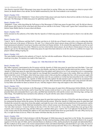 www.islamweb.net 
Abu Huraira reported Allah's Messenger (may peace be upon him) as saying: When any one amongst you observes prayer after 
Jumu'a, he should observe four rak'ahs. (In the hadith transmitted by Jarir the word minkum is not recorded.) 
Book 4, Number 1918: 
Nafi' reported that when 'Abdullah (b. 'Umar) observed the Friday prayer and came back he observed two rak'ahs in his house, and 
then said: The Messenger of Allah (may peace be updn him) used to do this. 
Book 4, Number 1919: 
'Abdullah b. 'Umar, while describing the Nafl prayer of the Messenger of Allah (may peace be upon him), said: He did not observe 
(Nafl) prayer after Jumu'a till he went back and observed two rak'ahs in his house. Yahya said: I guess that I uttered these words 
(before Imam Malik) that he of course observed (them). 
Book 4, Number 1920: 
Salim narrated on the authority of his father that the Apostle of Allah (may peace be upon him) used to observe two rak'ahs after 
Jumu'a. 
Book 4, Number 1921: 
'Umar b. 'Ata' b. Abu Khuwar said that Nafi' b. Jubair sent him to al- Sa'ib the son of Namir's sister with a view to asking him about 
what he had seen in the prayer of Mu'awiya. He said: Yes, I observed the Jumu'a prayer along with him in Maqsura and when the 
Imam pronounced salutation I stood up at my place and observed (Sunan rak'ahs). As he entered (the apartment) he sent for me and 
said: Do not repeat what you have done. Whenever you have observed the Jumu'a prayer, do not observe (Sunan prayer) till you, have 
talked or got out For the Messenger of Allah (may peace be upon him) had ordered us to do this and not to combine two (types of) 
prayers without talking of going out. 
Book 4, Number 1922: 
The same hadith is narrated on the authority of 'Umar b. Ata' but with this modification: When he (the Imam) pronounced salutation I 
stood up at my place. No mention was made of the Imam in it. 
Chapter 163 : THE PRAYER OF THE TWO 'IDS 
Book 4, Number 1923: 
Ibn 'Abbas reported: I participated in the Fitr prayer with the Apostle of Allah (may peace be upon him) and Abu Bakr, 'Umar and 
'Uthman, and all of them observed this prayer before the Khutba, and then he (the Holy Prophet) delivered the sermon. Then the 
Apostle of Allah (may peace be upon him) descended (from the pulpit) and I (perceive) as if I am seeing him as he is commanding 
people with his hand to sit down. He then made his way through their (assembly) till he came to the women. Bilal was with him. He 
then recited (this verse): O Prophet, when believing women come to thee giving thee a pledge that they will not associate aught with 
Allah" (lx. 12) till he finished (his address to) them and then said: Do you conform to it (what has been described in the verse)? Only 
one woman among them replied: Yes, Apostle of Allah, but none else replied. He (the narrator) said: It could not be ascertained who 
actually she was. He (the Holy Prophet) exhorted them to give alms. Bilal stretched his cloth and then said: Come forward with alms. 
Let my father and mother be taken as ransom for you. And they began to throw rings and ringlets in the cloth of Bilal. 
Book 4, Number 1924: 
Ibn 'Abbas reported: I bear testimony to the Messenger of Allah (may peace be upon him) offering prayer before Kbutba. He (after 
saying prayer) delivered the Kutba, and he found that the women could not hear it, so he came to them and exhorted them and 
preached them and commanded them to give alms, and Bilal had stretched his cloth and the women were throwing rings, earrings and 
other things. This hadith has been narrated on the authority of Ayyub with the same chain of transmitters. 
Book 4, Number 1925: 
Jabir b. 'Abdullah reported: The Apostle of Allah (may peace be upon him) stood up on the day of 'Id al-Fitr and observed prayer. And 
he commenced the prayer before the sermon. He then delivered the sermon. When the Apostle of Allah (may peace be upon him) had 
finished (the sermon) he came down from (the pulpit), and made his way to the women and exhorted th em (to do good acts), and he 
was leaning on the hand of Bilal. Bilal had stretched his cloth in which women were throwing alms. I (one of the narrators) said to 
'Ata' (the other narrator) : It must be Zakat on the day of Fitr. He ('Ata') said: No. It was alms (which) they were giving on that 
occasion, and a woman gave her ring, and then others gave, and then others gave. I said to 'Ata': Is It right now for the Imam to come 
to the women when he has finished (his address to the men) that he should exhort them (to good deeds)? He said: (Why not) by my 
life, it is right for them (to do so). What is the matter with them that they do not do it now ? 
Book 4, Number 1926: 
Jabir b. 'Abdullah reported: I observed prayer with the Messenger of Allah (may peace be upon him) on the 'Id day. He commenced 
with prayer before the sermon without Adhan and Iqama. He then stood up leaning on Bilal, and he commanded (them) to be on guard 
(against evil for the sake of) Allah, and he exhorted (them) on obedience to Him, and he preached to the people and admonished them. 
He then walked on till he came to the women and preached to them and admonished them, and asked them to give alms, for most of 
them are the fuel for Hell. A woman having a dark spot on the cheek stood up and said: Why is it so, Messenger of Allah? He said: 
 