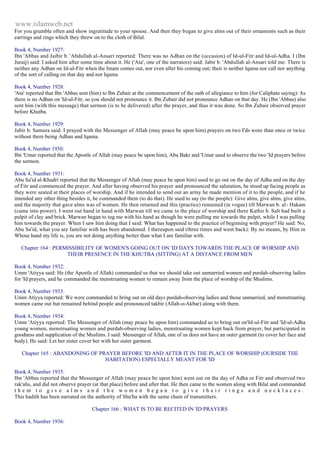www.islamweb.net 
For you grumble often and show ingratitude to your spouse. And then they began to give alms out of their ornaments such as their 
earrings and rings which they threw on to the cloth of Bilal. 
Book 4, Number 1927: 
Ibn 'Abbas and Jaibir b. 'Abdullah al-Ansari reported: There was no Adhan on the (occasion) of Id-ul-Fitr and Id-ul-Adha. I (Ibn 
Juraij) said: I asked him after some time about it. He ('Ata', one of the narrators) said: Jabir b. 'Abdullah al-Ansari told me: There is 
neither any Adhan on Id-ul-Fitr when the Imam comes out, nor even after his coming out; their is neither lqama nor call nor anything 
of the sort of calling on that day and nor Iqama. 
Book 4, Number 1928: 
'Ata' reported that Ibn 'Abbas sent (him) to Ibn Zubair at the commencement of the oath of allegiance to him (for Caliphate saying): As 
there is no Adhan on 'Id-ul-Fitr, so you should not pronounce it. Ibn Zubair did not pronounce Adhan on that day. He (Ibn 'Abbas) also 
sent him (with this message) that sermon (is to be delivered) after the prayer, and thus it was done. So lbn Zubair observed prayer 
before Khutba. 
Book 4, Number 1929: 
Jabir b. Samura said: I prayed with the Messenger of Allah (may peace be upon him) prayers on two I'ds wore than once or twice 
without there being Adhan and Iqama. 
Book 4, Number 1930: 
Ibn 'Umar reported that the Apostle of Allah (may peace be upon him), Abu Bakr and 'Umar used to observe the two 'Id prayers before 
the sermon. 
Book 4, Number 1931: 
Abu Sa'id al-Khudri reported that the Messenger of Allah (may peace be upon him) used to go out on the day of Adha and on the day 
of Fitr and commenced the prayer. And after having observed his prayer and pronounced the salutation, he stood up facing people as 
they were seated at their places of worship. And if he intended to send out an army he made mention of it to the people, and if he 
intended any other thing besides it, he commanded them (to do that). He used to say (to the people): Give alms, give alms, give alms, 
and the majority that gave alms was of women. He then returned and this (practice) remained (in vogue) till Marwan b. al - Hakam 
(came into power). I went out hand in hand with Marwan till we came to the place of worship and there Kathir b. Salt had built a 
pulpit of clay and brick. Marwan began to tug me with his hand as though he were pulling me towards the pulpit, while I was pulling 
him towards the prayer. When I saw him doing that I said: What has happened to the practice of beginning with prayer? He said: No, 
Abu Sa'id, what you are familiar with has been abandoned. I thereupon said (three times and went back): By no means, by Him in 
Whose hand my life is, you are not doing anything better than what I am familiar with. 
Chapter 164 : PERMISSIBILITY OF WOMEN'S GOING OUT ON 'ID DAYS TOWARDS THE PLACE OF WORSHIP AND 
THEIR PRESENCE IN THE KHUTBA (SITTING) AT A DISTANCE FROM MEN 
Book 4, Number 1932: 
Umm 'Atiyya said: He (the Apostle of Allah) commanded us that we should take out unmarried women and purdah-observing ladies 
for 'Id prayers, and he commanded the menstruating women to remain away from the place of worship of the Muslims. 
Book 4, Number 1933: 
Umm Atiyya reported: We were commanded to bring out on old days purdah-observing ladies and those unmarried, and menstruating 
women came out but remained behind people and pronounced takbir (Allah-o-Akbar) along with them. 
Book 4, Number 1934: 
Umm 'Atiyya reported: The Messenger of Allah (may peace be upon him) commanded us to bring out on'Id-ul-Fitr and 'Id-ul-Adha 
young women, menstruating women and purdah-observing ladies, menstruating women kept back from prayer, but participated in 
goodness and supplication of the Muslims. I said: Messenger of Allah, one of us does not have an outer garment (to cover her face and 
body). He said: Let her sister cover her with her outer garment. 
Chapter 165 : ABANDONING OF PRAYER BEFORE 'ID AND AFTER IT IN THE PLACE OF WORSHIP (OURSIDE THE 
HABITATION) ESPECIALLY MEANT FOR 'ID 
Book 4, Number 1935: 
Ibn 'Abbas reported that the Messenger of Allah (may peace be upon him) went out on the day of Adha or Fitr and observed two 
rak'ahs, and did not observe prayer (at that place) before and after that. He then came to the women along with Bilal and commanded 
t h e m t o g i v e a l m s a n d t h e w o m e n b e g a n t o g i v e t h e i r r i n g s a n d n e c k l a c e s . 
This hadith has been narrated on the authority of Shu'ba with the same chain of transmitters. 
Chapter 166 : WHAT IS TO BE RECITED IN 'ID PRAYERS 
Book 4, Number 1936: 
 