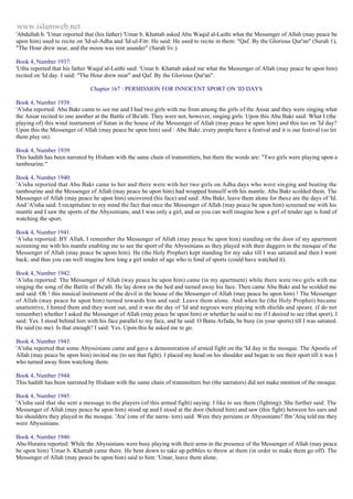 www.islamweb.net 
'Abdullah b. 'Umar reported that (his father) 'Umar b. Khattab asked Abu Waqid al-Laithi what the Messenger of Allah (may peace be 
upon him) used to recite on 'Id-ul-Adha and 'Id-ul-Fitr. He said: He used to recite in them: "Qaf. By the Glorious Qur'an" (Surah 1), 
"The Hour drew near, and the moon was rent asunder" (Surah liv.). 
Book 4, Number 1937: 
'Utba reported that his father Waqid al-Laithi said: 'Umar b. Khattab asked me what the Messenger of Allah (may peace be upon him) 
recited on 'Id day. I said: "The Hour drew near" and Qaf. By the Glorious Qur'an". 
Chapter 167 : PERMISSION FOR INNOCENT SPORT ON 'ID DAYS 
Book 4, Number 1938: 
'A'isha reported: Abu Bakr came to see me and I had two girls with me from among the girls of the Ansar and they were singing what 
the Ansar recited to one another at the Battle of Bu'ath. They were not, however, singing girls. Upon this Abu Bakr said: What I (the 
playing of) this wind instrument of Satan in the house of the Messenger of Allah (may peace be upon him) and this too on 'Id day? 
Upon this the Messenger of Allah (may peace be upon him) said : Abu Bakr, every people have a festival and it is our festival (so let 
them play on). 
Book 4, Number 1939: 
This hadith has been narrated by Hisham with the same chain of transmitters, but there the words are: "Two girls were playing upon a 
tambourine." 
Book 4, Number 1940: 
'A'isha reported that Abu Bakr came to her and there were with her two girls on Adha days who were sin ging and beating the 
tambourine and the Messenger of Allah (may peace be upon him) had wrapped himself with his mantle. Abu Bakr scolded them. The 
Messenger of Allah (may peace he upon him) uncovered (his face) and said: Abu Bakr, leave them alone for these are the days of 'Id. 
And 'A'isha said: I recapitulate to my mind the fact that once the Messenger of Allah (may peace be upon him) screened me with his 
mantle and I saw the sports of the Abyssinians, and I was only a girl, and so you can well imagine how a girl of tender age is fond of 
watching the sport. 
Book 4, Number 1941: 
'A'isha reported: BY Allah, I remember the Messenger of Allah (may peace be upon him) standing on the door of my apartment 
screening me with his mantle enabling me to see the sport of the Abyssinians as they played with their daggers in the mosque of the 
Messenger of Allah (may peace be upom him). He (the Holy Prophet) kept standing for my sake till I was satiated and then I went 
back; and thus you can well imagine how long a girl tender of age who is fond of sports (could have watched it). 
Book 4, Number 1942: 
'A'isha reported: The Messenger of Allah (way peace be upon him) came (in my apartment) while there were two girls with me 
singing the song of the Battle of Bu'ath. He lay down on the bed and turned away his face. Then came Abu Bakr and he scolded me 
and said: Oh ! this musical instrument of the devil in the house of the Messenger of Allah (may peace be upon him) ! The Messenger 
of Allah (may peace be upon him) turned towards him and said: Leave them alone. And when he (the Holy Prophet) became 
unattentive, I hinted them and they went out, and it was the day of 'Id and negroes were playing with shields and speare. (I do not 
remember) whether I asked the Messenger of Allah (may peace be upon him) or whether he said to me if I desired to see (that sport). I 
said: Yes. I stood behind him with his face parallel to my face, and he said: O Banu Arfada, be busy (in your sports) till I was satiated. 
He said (to me): Is that enough? I said: Yes. Upon this he asked me to go. 
Book 4, Number 1943: 
'A'isha reported that some Abyssinians came and gave a demonstration of armed fight on the 'Id day in the mosque. The Apostle of 
Allah (may peace be upon him) invited me (to see that fight). I placed my head on his shoulder and began to see their sport till it was I 
who turned away from watching them. 
Book 4, Number 1944: 
This hadith has been narrated by Hisham with the same chain of transmitters but (the narrators) did not make mention of the mosque. 
Book 4, Number 1945: 
'A'isha said that she sent a message to the players (of this armed fight) saying: I like to see them (fighting). She further said: The 
Messenger of Allah (may peace be upon him) stood up and I stood at the door (behind him) and saw (this fight) between his ears and 
his shoulders they played in the mosque. 'Ata' (one of the narra- tors) said: Were they persians or Abyssinians? Ibn 'Atiq told me they 
were Abyssinians. 
Book 4, Number 1946: 
Abu Huraira reported: While the Abyssinians were busy playing with their arms in the presence of the Messenger of Allah (may peace 
be upon him) 'Umar b. Khattab came there. He bent down to take up pebbles to throw at them (in order to make them go off). The 
Messenger of Allah (may peace be upon him) said to him: 'Umar, leave them alone. 
 