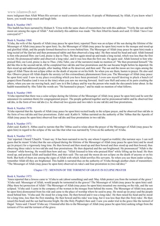 www.islamweb.net 
more indignant than Allah When His servant or maid commits fornication. O people of Muhammad, by Allah, if you knew what I 
know, you would weep much and laugh little. 
Book 4, Number 1967: 
This hadith has been narrated by Hisham b. 'Urwa with the same chain of transmitters but with this addition: "Verily the sun and the 
moon are among the signs of Allah." And similarly this addition was made: "He then lifted his hands an d said: O Allah ! have I not 
conveyed it? " 
Book 4, Number 1968: 
'A'isha, the wife of the Apostle of Allah (may peace be upon him), reported There was an eclipse of the sun during the lifetime of the 
Messenger of Allah (may peace be upon him). So, the Messenger of Allah (may peace he upon him) went to the mosque and stood up 
and glorified Allah, and the people formed themselves in rows behind him. The Messenger of Allah (may peace be upon him) made a 
long recital (of the Qur'an) and then pronounced takbir and then observed a long ruku'. He then raised his head and said: Allah listened 
to him who praised Him: our Lord, praise is due to Thee. He then again stood up and made a long recital, which was less than the first 
recital. He pronounced takbir and observed a long ruku', and it was less than the first one. He again said: Allah listened to him who 
praised Him; our Lord, praise is due to Thee. (Abu Tahir, one of the narrators) made no mention of: "He then prostrated himself." He 
did like this in the second rak'ah, till he completed four rak'ahs and four prostrations and the sun became bright before he deported. He 
then stood up and addressed people, after lauding Allah as He deserved, and then said: The sun and the moon are two signs among the 
signs of Allah These do not eclipse either on the death of anyone or on his birth. So when you see them, hasten to prayer. He also said 
this: Observe prayer till Allah dispels the anxiety (of this extraordinary phenomenon) from you. The Messenger of Allah (may peace 
be upon him) said: I saw in my place everything which you have been promised. I even saw myself desiring to pluck a bunch (of 
grapes) from Paradise (and it was at the time) when you saw me moving forward. And I saw Hell and some of its parts crushing the 
others, when you saw me moving back; and I saw in it Ibn Luhayy and he was the person who made the she-camels loiter about. In the 
hadith transmitted by Abu Tahir the words are: "He hastened to prayer," and he made no mention of what follows. 
Book 4, Number 1969: 
'A'isha reported that there was a solar eclipse during the lifetime of the Messenger of Allah (way peace be upon him) and he sent the 
announcer (to summon them) for congregational prayer. The people gathered together and he pronounced takbir and he observed four 
rak'ahs, in the form of two rak'ahs (i.e. he observed two qiyams and two ruku's in one rak'ah) and four prostrations. 
Book 4, Number 1970: 
'A'isha reported that the Apostle of Allah (may peace be upon him) recited loudly in the eclipse prayer, and he observed four rak'ahs in 
the form of two rak'ahs and four prostrations. Zuhri said: Kathir b. 'Abbas narrated on the authority of Ibn 'Abbas that the Apostle of 
Allah (may peace be upon him) observed four rak'ahs and four prostrations in two rak'ahs. 
Book 4, Number 1971: 
Zuhri said: Kathir b. Abbas used to narrate that Ibn 'Abbas used to relate about the prayer of the Messenger of Allah (may peace be 
upon him) in regard to the eclipse of the sun like that what was narrated by 'Urwa on the authority of 'A'isha. 
Book 4, Number 1972: 
'Ata' reported: I heard 'Ubaid b. 'Umair say: It has been narrated to me by one whom I regard as truthful, (the narrator says: I can well 
guess that he meant 'A'isha) that the sun eclipsed during the lifetime of the Messenger of Allah (may peace be upon him) and he stood 
up (in prayer) for a rigorously long time. He then bowed and then stood up and then bowed and then stood up and then bowed, thus 
observing three ruku's in two rak'ahs and four prostrations. He then departed and the sun brightened. He pronounced "Allah is the 
Greatest" while bowing. He would then bow and say: "Allah listened to him who praised Him" while lifting up his head. He then 
stood up, and praised Allah and lauded Him, and then said: The sun and the moon do not eclipse on the death of anyone or on his 
birth. But both of them are among the signs of Allah with which Allah terrifies His servants. So when you see them under eclipse, 
remember Allah till they are brightened. This hadith is narrated thus on the authority of 'A'isha through another chain of transmitters: 
"The Messenger of Allah (may peace be upon him) observed six ruku's and four prostration in (two rak'ahs)." 
Chapter 172 : MENTION OF THE TORMENT OF GRAVE IN ECLIPSE PRAYER 
Book 4, Number 1973: 
'Amra reported that a Jewess came to 'A'isha to ask (about something) and said: May Allah protect you from the torment of the grave ! 
'A'isha said: Messenger of Allah, would people be tormented in the graves? The Messenger of Allah (may peace be upon him) said: 
(May there be) protection of Allah ! The Messenger of Allah (may peace be upon him) mounted one morning on the ride, and the sun 
eclipsed. 'A'isha said: I came in the company of the women in the mosque from behind the rooms. The Messenger of Allah (way peace 
he upon him) dismounted from his ride and came to the place of worship where he used to pray. He stood up (to pray) and the people 
stood behind him. 'A'isha said: He stood for a long time. He then bowed and it was a long ruku'. He then raised his head and he stood 
for a long time, less than the first standing. He then bowed and his ruku' was long, but it was less than that (the first) ruku'. He then 
raised (his head) and the sun had become bright. He (the Holy Prophet) then said: I saw you under trial in the grave like the turmoil of 
Dajjal. 'Amra said: I heard 'A'isha say: I listened after this to the Messenger of Allah (may peace be upon him) seeking refuge from the 
torment of Fire and the torment of the grave. 
 