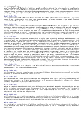 www.islamweb.net 
Asma' bint Abu Bakr said: The Apostle of Allah (may peace be upon him) was one day (i.e. on the day when the sun eclipsed) so 
perturbed that he (in haste) took hold of the outer garment (of a female member of his family) and it was later on that his (own) cloak 
was sent to him. He stood in prayer along with people for such a long time that if a man came he did not realise that the Apostle of 
Allah (may peace be upon him) had observed ruku', as it has been narrated about ruku' in connection with long qiyam. 
Book 4, Number 1980: 
Abu Juraij narrated this hadith with the same chain of transmitters (but with the addition of these words): "It was for a long duration 
that he (the Holy Prophet) observed qiyam and he would then observe ruku'. (The narrator also added) I (Asma') looked at a woman 
who was older than I, and at another who was weaker than I. 
Book 4, Number 1981: 
Asma' daughter of Abu Bakr reported: The sun eclipsed during the lifetime of the Apostle of Allah (may peace be upon him); so he 
felt perturbed and he, by mistake, took hold of the outer garment of a woman till he was given his own cloak. After this I satisfied my 
need and then came and entered the mosque. I saw the Messenger of Allah (may peace be upon him) standing in prayer. I stood along 
with him. He prolonged his qiyam till I wished to sit down. Then I cast a glance towards an old woman. So I said: She is older than I. 
I, therefore, kept standing. He (the Holy Prophet) then observed ruku', and prolonged his ruku'. He then raised his head. He then 
prolonged his qiyam to such an extent that if a person happened to come he would have thought that he had not observed the ruku'. 
Book 4, Number 1982: 
Ibn 'Abbas reported: There was an eclipse of the sun during the lifetime of the Messenger of Allah (may peace be upon him). The 
Messenger of Allah, (may peace be upon him) prayed accompanied by the people. He stood for a long time, about as long as it would 
take to recite Surah al-Baqara; then he bowed for a long time; then he raised his head and stood for a long time, but it was less than the 
first qiyam. He then bowed for a long time but for a shorter while than the first. He then prostrated and then stood for a long time, but 
it was less than the first qiyam. He then bowed for a long time, but it was less than the first bowing. He then raised (his head) and 
stood for a long time, but it was less than the first qiyam. He then bowed for a long time but it was less than the first bowing. He then 
observed prostration, and then he finished, and the sun had cleared (by that time). He (the Holy Prophet) then said : The sun and moon 
are two signs from the signs of Allah. These two do not eclipse on account of the death of anyone or on account of the birth of anyone. 
So when you see that, remember Allah. They (his Companions) said: Messenger of Allah, we saw you reach out to something, while 
you were standing here, then we saw you restrain yourself. He said: I saw Paradise and reached out to a bunch of its grapes; and had I 
taken it you would have eaten of it as long as the world endured. I saw Hell also. No such (abominable) sight have I ever seen as that 
which I saw today; and I observed that most of its inhabitants were women. They said: Messenger of Allah, on what account is it so? 
He said: For their ingratitude or disbelief (bi-kufraihinna). It was said: Do they disbelieve in Allah? He said: (Not for their disbelief in 
God) but for their ingratitude to their husbands and ingratitude to kindness. If you were to treat one of them kindly for ever, but if she 
later saw anything (displeasing) in you, she would say: i have never seen any good in you. 
Book 4, Number 1983: 
This hadith has been narrated on the authority of Zaid b. Aslam with the same chain of transmitters except with this difference that he 
(the narrator said): " then we saw you keeping aloof (back)." 
Book 4, Number 1984: 
Ibn 'Abbas reported: When there was a solar eclipse the Messenger of Allah (way peace be upon him) observed eight ruku's and four 
prostrations (in two rak'ahs). This has been narrated by 'Ali also. 
Book 4, Number 1985: 
Ibn 'Abbas reported: The Apostle of Allah (may peace be upon him) observed prayer while it was (solar) eclipse. He recited (the 
Qur'an in qiyam) and then bowed. He again recited and again bowed. He again recited and again bowed and again recited and again 
bowed, and then prostrated; and the second (rak'ah) was like this. 
Book 4, Number 1986: 
'Amr b. al-'As reported: When the sun eclipsed during the lifetime of the Messenger of Allah (may peace be upon him), they (the 
people) were called to congregational prayers. The Messenger of Allah (may peace be upon him) observed two ruku's in one rak'ah. 
He then stood and observed two ruku's in (the second) rak'ah. The sun then became bright, and 'A'isha said; Never did I observe, ruku' 
and prostration longer than this (ruku' and prostration). 
Book 4, Number 1987: 
Abu Mas'ud al-Ansari reported Allah's Messenger (may peace be upon him) as saying: Verily the sun and the moon are the two signs 
among the signs of Allah by which He frightens his servants and they do not eclipse on account of the death of any one of the people. 
So when you see anything about them, observe prayer, supplicate Allah till it is cleared from you. 
Book 4, Number 1988: 
Abu Mas'ud reported that the Messenger of Allah (may peace be upon him) said: Verily the sun and the moon do not eclips e on 
account of the death of any one of the people, but they are the two signs among the signs of Allah. So when you see it, stand up and 
observe prayer. 
 