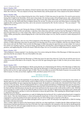 www.islamweb.net 
Book 4, Number 1989: 
This hadith has been narrated on the authority of Isma'il with the same chain of transmitters and in the hadith narrated by Sufyan and 
Waki' (the words are): "The sun eclipsed on the day when Ibrahim died, and the people said: It has eclipsed on the death of Ibrahim." 
Book 4, Number 1990: 
Abu Musa reported: The sun eclipsed during the time of the Apostle of Allah (may peace be upon him). He stood in great anxiety 
fearing that it might be the Doomsday, till he came to the mosque. He stood up to pray with prolonged qiyam, ruku', and prostration 
which I never saw him doing in prayer; and then he said: These are the signs which Allah sends, not on account of the death of anyone 
or life of any one, but Allah sends them to frighten thereby His servants. So when you see any such thing, hasten to remember Him, 
supplicate Him and beg pardon from Him, and in the narration transmitted by Ibn 'Ala the words are: "The sun eclipsed"." "He 
frightens His servants." 
Book 4, Number 1991: 
'Abd al-Rahman b. Samura said: During the lifetime of Allah's Messenger (may peace be upon him) I was shooting my arrows in 
Medina, when an eclipse of the sun took place. I, therefore, threw them away and said, I must see how the Messenger of Allah (may 
peace be upon him) acts in a solar eclipse today. When I came to him, he had been supplicating with his hands, raised, pronouncing 
Allah-o-Akbar, praising Him, acknowledging that He is One God till the eclipse was over, then he recited two surahs and prayed two 
rak'ahs. 
Book 4, Number 1992: 
'Abd al-Rahman b. Samura, who was one of the Companions of the Messenger of Allah (may peace be upon him) said: During the 
lifetime of Allah's Messenger (may peace be upon him) I was shooting some of my arrows in Medina, when the sun eclipsed. I threw 
(the arrows) and said: By Allah, I must see how the Messenger of Allah (may peace be upon him) acts in solar eclipse. So I came to 
him and he was standing in prayer, raising his hands, glorifying Him, praising Him, acknowledging His Oneness, declaring His 
greatness, and supplicating Him, till the sun cleared. When the eclipse was over, he recited two surahs and prayed two rak'ahs. 
Book 4, Number 1993: 
'Abd al-Rahman b. Samura reported: I was shooting some of my arrows during the lifetime of the Messenger of Allah (may peace be 
upon him) that the sun eclipsed. The rest of the hadith is the same. 
Book 4, Number 1994: 
'Abdullah b. 'Umar reported that the Messenger of Allah (may peace be upon him) observed: Verily the sun and the moon do not 
eclipse on account of the death or life of anyone. They are in fact the signs among the signs of Allah. So when you see them, observe 
prayer. 
Book 4, Number 1995: 
Ziyad b. 'Ilaqa reported: I heard Mughira b. Shu'ba saying that the sun eclipsed during the lifetime of the Messenger of Allah (may 
peace be upon him) on the day when Ibrahim died. Upon this the Messenger of Allah (may peace be upon him) said: Verily the sun 
and the moon are the two signs among the signs of Allah. They do not eclipse on account of the death of anyone or on account of the 
birth of anyone. So when you see them, supplicate Allah, and observe prayer till it is over. 
KITAB-UL-JANA'IZ 
BOOK RELATING TO THE DEAD 
A Divine Service is held over the dead body of every Muslim, young or old, even of infants who have lived only for a few minutes. A 
Muslim opens his eyes in the world with the words of Adhan in his ears in which he is told that he is a moral being having moral and 
spiritual responsibilities far more important than the physical needs. He should live in the world with a firm belief in the Creator of the 
Universe as his only Deity. Then he should spend his life as a sincere and devoted follower of Muhammad (may peace be upon him), 
for it is through him that he has received full information about the Will of God and the Divine Code of life. It Is also imprinted upon 
his fresh and clear mind that prayer elevates the soul of man and herein lies his success in this world and the world to come. With this 
sacred message he is made to start his life. Both the paths are shown to him, the path of righteousness and religious piety and the path 
of evil and irreligiousness, and then it is left to his discretion to choose the path he likes. After spending the allotted length of time he 
is called back to his Master. 
When the soul leaves the body, preparations are made for bidding him the last farewell. He is washed and perfumed and is wrapped in 
white sheets. Then the funeral prayer is observed keeping his dead body in front of the Imam in which God to requested in 
congregation to grant him pardon for his minor and major sins, for all his failings and to wrap him in His Me rcy. 
A Muslim is received in this world with Adhan and lqama and he is given a send- off with prayer and supplication to Allah for treating 
him kindly in his heavenly home. 
There is neither Adhan nor Iqama in the funeral prayer which has very deep significance. It implies that the Adhan and lqama for the 
funeral prayer had been pronounced at the time of his birth. He is thus awakened to the realisation of the fact that he should spend the 
whole span of his life with such single-minded devotion as is found in a worshipper waiting for the commencement of prayer after the 
Adhan and Iqama are pronounced. 
 