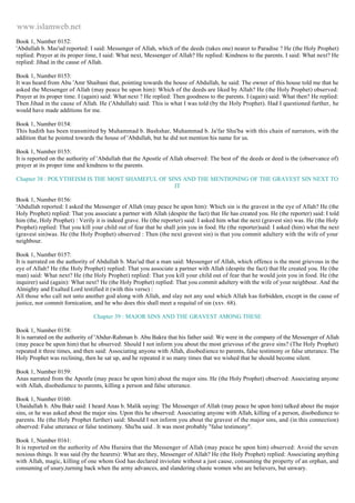 www.islamweb.net 
Book 1, Number 0152: 
'Abdullah b. Mas'ud reported: I said: Messenger of Allah, which of the deeds (takes one) nearer to Paradise ? He (the Holy Prophet) 
replied: Prayer at its proper time, I said: What next, Messenger of Allah? He replied: Kindness to the parents. I said: What next? He 
replied: Jihad in the cause of Allah. 
Book 1, Number 0153: 
It was heard from Abu 'Amr Shaibani that, pointing towards the house of Abdullah, he said: The owner of this house told me that he 
asked the Messenger of Allah (may peace be upon him): Which of the deeds are liked by Allah? He (the Holy Prophet) observed: 
Prayer at its proper time. I (again) said: What next ? He replied: Then goodness to the parents. I (again) said: What then? He replied: 
Then Jihad in the cause of Allah. He ('Abdullah) said: This is what I was told (by the Holy Prophet). Had I questioned further, he 
would have made additions for me. 
Book 1, Number 0154: 
This hadith has been transmitted by Muhammad b. Bashshar, Muhammad b. Ja'far Shu'ba with this chain of narrators, with the 
addition that he pointed towards the house of 'Abdullah, but he did not mention his name for us. 
Book 1, Number 0155: 
It is reported on the authority of 'Abdullah that the Apostle of Allah observed: The best of' the deeds or deed is the (observance of) 
prayer at its proper time and kindness to the parents. 
Chapter 38 : POLYTHEISM IS THE MOST SHAMEFUL OF SINS AND THE MENTIONING OF THE GRAVEST SIN NEXT TO 
IT 
Book 1, Number 0156: 
'Abdullah reported: I asked the Messenger of Allah (may peace be upon him): Which sin is the gravest in the eye of Allah? He (the 
Holy Prophet) replied: That you associate a partner with Allah (despite the fact) that He has created you. He (the reporter) said: I told 
him (the, Holy Prophet) : Verily it is indeed grave. He (the reporter) said: I asked him what the next (gravest sin) was. He (the Holy 
Prophet) replied: That you kill your child out of fear that he shall join you in food. He (the reporter)said: I asked (him) what the next 
(gravest sin)was. He (the Holy Prophet) observed : Then (the next gravest sin) is that you commit adultery with the wife of your 
neighbour. 
Book 1, Number 0157: 
It is narrated on the authority of Abdullah b. Mas'ud that a man said: Messenger of Allah, which offence is the most grievous in the 
eye of Allah? He (the Holy Prophet) replied: That you associate a partner with Allah (despite the fact) that He created you. He (the 
man) said: What next? He (the Holy Prophet) replied: That you kill your child out of fear that he would join you in food. He (the 
inquirer) said (again): What next? He (the Holy Prophet) replied: That you commit adultery with the wife of your neighbour. And the 
Almighty and Exalted Lord testified it (with this verse) : 
All those who call not unto another god along with Allah, and slay not any soul which Allah h as forbidden, except in the cause of 
justice, nor commit fornication, and he who does this shall meet a requital of sin (xxv. 68). 
Chapter 39 : MAJOR SINS AND THE GRAVEST AMONG THESE 
Book 1, Number 0158: 
It is narrated on the authority of 'Abdur-Rahman b. Abu Bakra that his father said: We were in the company of the Messenger of Allah 
(may peace be upon him) that he observed: Should I not inform you about the most grievous of the grave sins? (The Holy Prophet) 
repeated it three times, and then said: Associating anyone with Allah, disobedience to parents, false testimony or false utterance. The 
Holy Prophet was reclining, then he sat up, and he repeated it so many times that we wished that he should become silent. 
Book 1, Number 0159: 
Anas narrated from the Apostle (may peace be upon him) about the major sins. He (the Holy Prophet) observed: Associating anyone 
with Allah, disobedience to parents, killing a person and false utterance. 
Book 1, Number 0160: 
Ubaidullah b. Abu Bakr said: I heard Anas b. Malik saying: The Messenger of Allah (may peace be upon him) talked about the major 
sins, or he was asked about the major sins. Upon this he observed: Associating anyone with Allah, killing of a person, disobedience to 
parents. He (the Holy Prophet further) said: Should I not inform you about the gravest of the major sins, and (in this connection) 
observed: False utterance or false testimony. Shu'ba said . It was most probably "false testimony". 
Book 1, Number 0161: 
It is reported on the authority of Abu Huraira that the Messenger of Allah (may peace be upon him) observed: Avoid the seven 
noxious things. It was said (by the hearers): What are they, Messenger of Allah? He (the Holy Prophet) replied: Associating anything 
with Allah, magic, killing of one whom God has declared inviolate without a just cause, consuming the property of an orphan, and 
consuming of usury,turning back when the army advances, and slandering chaste women who are believers, but unwary. 
 