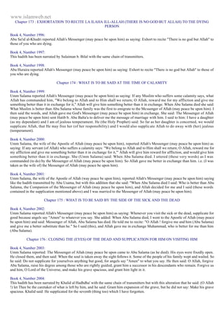 www.islamweb.net 
Chapter 173 : EXHORTATION TO RECITE LA ILAHA ILL-ALLAH (THERE IS NO GOD BUT ALLAH) TO THE DYING 
PERSON 
Book 4, Number 1996: 
Abu Sa'id al-Khudri reported Allah's Messenger (may peace be upon him) as saying: Exhort to recite "There is no god but Allah" to 
those of you who are dying. 
Book 4, Number 1997: 
This hadith has been narrated by Sulaiman b. Bilal with the same chain of transmitters. 
Book 4, Number 1998: 
Abu Huraira reported Allah's Messenger (may peace be upon him) as saying: Exhort to recite "There is no god but Allah" to those of 
you who are dying. 
Chapter 174 : WHAT IS TO BE SAID AT THE TIME OF CALAMITY 
Book 4, Number 1999: 
Umm Salama reported Allah's Messenger (may peace be upon him) as saying: If any Muslim who suffers some calamity says, what 
Allah has commanded him, "We belong to Allah and to Him shall we return; O Allah, reward me for my affliction and give me 
something better than it in exchange for it," Allah will give him something better than it in exchange. When Abu Salama died she said: 
What Muslim is better than Abu Salama whose family was the first to emigrate to the Messenger of Allah (may peace be upon him). I 
then said the words, and Allah gave me God's Messenger (may peace be upon him) in exchange. She said: The Messenger of Allah 
(may peace be upon him) sent Hatib b. Abu Balta'a to deliver me the message of marriage with him. I said to him: I have a daughter 
(as my dependant) and I am of jealous temperament. He (the Holy Prophet) said: So far as her daughter is concerned, we would 
supplicate Allah, that He may free her (of her responsibility) and I would also supplic ate Allah to do away with (her) jealous 
(temperament). 
Book 4, Number 2000: 
Umm Salama, the wife of the Apostle of Allah (may peace be upon him), reported Allah's Messenger (may peace be upon him) as 
saying: If any servant (of Allah) who suffers a calamity says: "We belong to Allah and to Him shall we return; O Allah, reward me for 
my affliction and give me something better than it in exchange for it,"' Allah will give him reward for affliction, and would give him 
something better than it in exchange. She (Umm Salama) said: When Abu Salama died. I uttered (these very words) as I was 
commanded (to do) by the Messenger of Allah (may peace be upon him). So Allah gave me better in exchange than him. i.e. (I was 
taken as the wife of) the Messenger of Allah (may peace be upon him). 
Book 4, Number 2001: 
Umm Salama, the wife of the Apostle of Allah (way peace be upon him), reported Allah's Messenger (may peace be upon him) saying 
like the hadith transmitted by Abu Usama, but with this addition that she said: "When Abu Salama died I said: Who is better than Abu 
Salama, the Companion of the Messenger of Allah (may peace be upon him), and Allah decided for me and I said (these words 
contained in the supplication mentioned above) and I was married to the Messenger of Allah (may peace be upon him). 
Chapter 175 : WHAT IS TO BE SAID BY THE SIDE OF THE SICK AND THE DEAD 
Book 4, Number 2002: 
Umm Salama reported Allah's Messenger (may peace be upon him) as saying: Whenever you visit the sick or the dead, supplicate for 
good because angels say "Amen" to whatever you say. She added: When Abu Salama died, I went to the Apostle of Allah (may peace 
be upon him) and said: Messenger of Allah, Abu Salama has died. He told me to recite: "O Allah ! forgive me and him (Abu Salama) 
and give me a better substitute than he." So I said (this), and Allah gave me in exchange Muhammad, who is better for me than him 
(Abu Salama). 
Chapter 176 : CLOSING THE (EYES) OF THE DEAD AND SUPPLICATION FOR HIM ON VISITING HIM 
Book 4, Number 2003: 
Umm Salama reported: The Messenger of Allah (may peace be upon came to Abu Salama (as he died). His eyes were fixedly open. 
He closed them, and then said: When the soul is taken away the sight follows it. Some of the people of his family wept and wailed. So 
he said: Do not supplicate for yourselves anything but good, for angels say "Amen" to what you say. He then said: O Allah, forgive 
Abu Salama, raise his degree among those who are rightly guided, grant him a successor in his descendants who remain. Forgive us 
and him, O Lord of the Universe, and make his grave spacious, and grant him light in it. 
Book 4, Number 2004: 
This hadith has been narrated by Khalid al Hadhdha' with the same chain of transmitters but with this alteration that he said: (O Allah 
!) let Thee be the caretaker of what is left by him, and he said: Grant him expansion of the grave, but he did not say: Make his grave 
spacious. Khalid said: He supplicated for the seventh (thing too) which I have forgotten. 
 