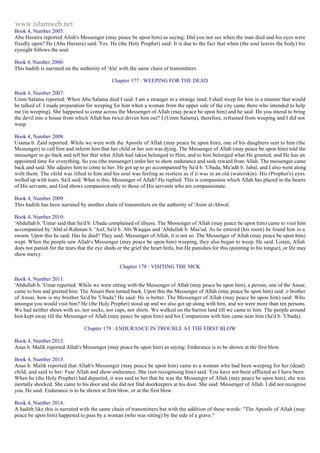 www.islamweb.net 
Book 4, Number 2005: 
Abu Huraira reported Allah's Messenger (may peace be upon him) as saying: Did you not see when the man died and his eyes were 
fixedly open? He (Abu Huraira) said: Yes. He (the Holy Prophet) said: It is due to the fact that when (the soul leaves the body) his 
eyesight follows the soul. 
Book 4, Number 2006: 
This hadith is narrated on the authority of 'Ala' with the same chain of transmitters. 
Chapter 177 : WEEPING FOR THE DEAD 
Book 4, Number 2007: 
Umm Salama reported: When Abu Salama died I said: I am a stranger in a strange land; I shall weep for him in a manner that would 
be talked of. I made preparation for weeping for him when a woman from the upper side of the city came there who intended to help 
me (in weeping). She happened to come across the Messenger of Allah (may peace be upon him) and he said: Do you intend to bring 
the devil into a house from which Allah has twice driven him out? I (Umm Salama), therefore, refrained from weeping and I did not 
weep. 
Book 4, Number 2008: 
Usama b. Zaid reported: While we were with the Apostle of Allah (may peace be upon him), one of his daughters sent to him (the 
Messenger) to call him and inform him that her child or her son was dying. The Messenger of Allah (may peace be upon him) told the 
messenger to go back and tell her that what Allah had taken belonged to Him, and to him belonged what He granted; and He has an 
appointed time for everything. So you (the messenger) order her to show endurance and seek reward from Allah. The messenger came 
back and said: She adjures him to come to her. He got up to go accompanied by Sa'd b. 'Ubada, Mu'adh b. Jabal, and I also went along 
with them. The child was lifted to him and his soul was feeling as restless as if it was in an old (waterskin). His (Prophet's) eyes 
welled up with tears. Sa'd said: What is this, Messenger of Allah? He replied: This is compassion which Allah has placed in the hearts 
of His servants, and God shows compassion only to those of His servants who are compassionate. 
Book 4, Number 2009: 
This hadith has been narrated by another chain of transmitters on the authority of 'Asim al-Ahwal. 
Book 4, Number 2010: 
'Abdullah b. 'Umar said that Sa'd b. Ubada complained of illness. The Messenger of Allah (may peace be upon him) came to visit him 
accompanied by 'Abd al-Rahman b. 'Auf, Sa'd b. Abi Waqqas and 'Abdullah b. Mas'ud. As he entered (his room) he found him in a 
swoon. Upon this he said: Has he died? They said: Messenger of Allah, it is not so. The Messenger of Allah (may peace be upon him) 
wept. When the people saw Allah's Messenger (may peace be upon him) weeping, they also began to weep. He said. Listen, Allah 
does not punish for the tears that the eye sheds or the grief the heart feels, but He punishes for this (pointing to his tongue), or He may 
show mercy. 
Chapter 178 : VISITING THE SICK 
Book 4, Number 2011: 
'Abdullah b. 'Umar reported: While we were sitting with the Messenger of Allah (may peace be upon him), a person, one of the Ansar, 
came to him and greeted him. The Ansari then turned back. Upon this the Messenger of Allah (may peace be upon him) said: o brother 
of Ansar, how is my brother Sa'd be 'Ubada? He said: He is better. The Messenger of Allah (may peace be upon him) said: Who 
amongst you would visit him? He (the Holy Prophet) stood up and we also got up along with him, and we were more than ten persons. 
We had neither shoes with us, nor socks, nor caps, nor shirts. We walked on the barren land till we came to him. The people around 
him kept away till the Messenger of Allah (may peace be upon him) and his Companions with him came near him (Sa'd b. 'Ubada). 
Chapter 179 : ENDURANCE IN TROUBLE AT THE FIRST BLOW 
Book 4, Number 2012: 
Anas b. Malik reported Allah's Messenger (may peace be upon him) as saying: Endurance is to be shown at the first blow. 
Book 4, Number 2013: 
Anas b. Malik reported that Allah's Messenger (may peace be upon him) came to a woman who had been weeping for her (dead) 
child, and said to her: Fear Allah and show endurance. She (not recognising him) said: You have not been afflicted as I have been. 
When he (the Holy Prophet) had departed, it was said to her that he was the Messenger of Allah (may peace be upon him), she was 
mortally shocked. She came to his door and she did not find doorkeepers at his door. She said: Messenger of Allah. I did not recognise 
you. He said: Endurance is to be shown at first blow, or at the first blow. 
Book 4, Number 2014: 
A hadith like this is narrated with the same chain of transmitters but with the addition of these words: "The Apostle of Allah (may 
peace be upon him) happened to pass by a woman (who was sitting) by the side of a grave." 
 