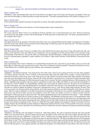www.islamweb.net 
Chapter 180 : THE DEAD BODY IS PUNISHED FOR THE LAMENTATION OF HIS FAMILY 
Book 4, Number 2015: 
'Abdullah b. 'Umar reported that Hafsa wept for 'Umar (when he was about to due). He ('Umar) said: Be quiet, my daughter. Don't you 
know that the Messenger of Allah (may peace be upon him) had said: "The dead is punished because of his family's weeping over it"? 
Book 4, Number 2016: 
Umar reported Allah's Apostle (may peace be upon him) as saying: The dead is punished in the grave because of wailing on it. 
Book 4, Number 2017: 
The same hadith is narrated on the authority of 'Umar through another chain of transmitters. 
Book 4, Number 2018: 
Ibn 'Umar reported: When 'Umar was wounded he fainted, and there was a loud lamentation over him. When he regained 
consciousness he said: Didn't you know that the Messenger of Allah (may peace be upon him) said: "The dead is punished because of 
the weeping of the living" ? 
Book 4, Number 2019: 
Abu Burda narrated on the authority of his father that when 'Umar was wounded Suhaib uttered (loudly in lamentation): O brother! 
Upon this 'Umar said: Suhaib, did you not know that the Messenger of Allah (may peace be upon him) said: "The dead is punished 
because of the lamentation of the living"? 
Book 4, Number 2020: 
Abu Musa reported that when 'Umar was wounded, there came Suhaib from his house and went to 'Umar and stood by his side, and 
began to wail. Upon this 'Umar said: What are you weeping for? Are you weeping for me? He said: By Allah, it is for you that I weep, 
O Commander of the believers. He said: By Allah, you already know that the Messenger of Allah (may peace be upon him) had said: 
He who is lamented upon is punished. I made a mention of it to Musa b. Talha, and he said that 'A'isha told that it concerned the Jews 
(only). 
Book 4, Number 2021: 
Anas reported that when 'Umar b. Khattab was wounded Hafsa lamented for him. Upon this he said: O Hafsa, did you not hear the 
Messenger of Allah (may peace be upon him) saying: "One who is lamented would be punished"? Suhaib also lamented over him. 
'Umar told him also: O Suhaib, didn't you know that one who is lamented is punished? 
Book 4, Number 2022: 
'Abdullah b. Abu Mulaika reported: I was sitting by the side of Ibn 'Umar, and we were waiting for the bier of Umm Aban, daughter 
of 'Uthman, and there was also 'Amr b. 'Uthman. In the meanwhile there came Ibn 'Abbas led by a guide. I conceive that he was 
informed of the place of Ibn 'Umar. So he came till he sat by my side. While I was between them (Ibn 'Abbas and Ibn 'Umar) there 
came the noise (of wailing) from the house. Upon this Ibn 'Umar said (that is, he pointed out to 'Amr that he should stand and forbid 
them, for): I heard the Messenger of Allah (may peace be upon him) as saying: The dead is punished because of the lamentation of his 
family. 'Abdullah made it general (what was said for a particular occasion). Ibn 'Abbas said: When we were with the Commander of 
the believers, 'Umar b. Khattab, we reached Baida', and there was a man under the shadow of the tree. He said to me: Go and inform 
me who is that person. So I went and (found) that he was Suhaib. I returned to him and said: You commanded me to find out for you 
who that was, and he is Suhaib. He (Hadrat 'Umar) said: Command him to see us. I said: He has family along with him. He said: (That 
is of no account) even if he has family along with him. So he (the narrator) told him to see (the Commander of the believers and his 
party). When we came (to Medina), it was before long that the Commander of the believers was wounded, and Suhaib came weeping 
and crying: Alas for the brother, alas for the companion. Upon this 'Umar said: Didn't you know, or didn't you hear, that the 
Messenger of Allah (may peace be upon him) said: "The dead is punished because of the lamentation of his family " ? Then 'Abdullah 
made it general and 'Umar told it of certain occasions. So I ('Abdullah b. Abu Mulaika) stood up and went to 'A'isha and told her what 
Ibn 'Umar had said. Upon this she said: I swear by Allah that Allah's Messenger (may peace be upon him) never said that dead would 
be punished because of his family's lamenting (for him). What he said was that Allah would increase the punishment of the unbeliever 
because of his family's lamenting for him. Verily it is Allah Who has caused laughter and weeping. No bearer of a burden will bear 
another's burden. Ibn Abu Mulaika said that al-Qasim b. Muhammad said that when the words of 'Umar and Ibn 'Umar were conveyed 
to 'A'Isha, she said: You have narrated it to me from those who are neither liar nor those suspected of lying but (sometimes) hearing 
misleads. 
Book 4, Number 2023: 
'Abdullah b. Abu Mulaika said: The daughter of 'Uthman b. 'Affan died in Mecca. We came to attend her (funeral). Ibn 'Umar and Ibn 
'Abbas were also present there, and I was sitting between them. He added: I (first sat) by the side of one of them, then the other one 
came and he sat by my side. 'Abdullah b. 'Umar said to 'Amr b. 'Uthman who was sitting opposite to him: Will you not prevent the 
people from lamenting, for the Messenger of Allah (may peace be upon him) had said: "The dead is punished because of the lamenting 
of his family for him"? Ibn 'Abbas then said that Umar used to say someting of that nature, and then narrated saying: I proceeded from 
Mecca along with 'Umar till we reached al-Baida' and there was a party of riders under the shade of a tree. He said (to me): Go and 
find out who this party is. I cast a glance and there was Suhaib (in that party). So I informed him ('Umar) about it. He said: Call him to 
 