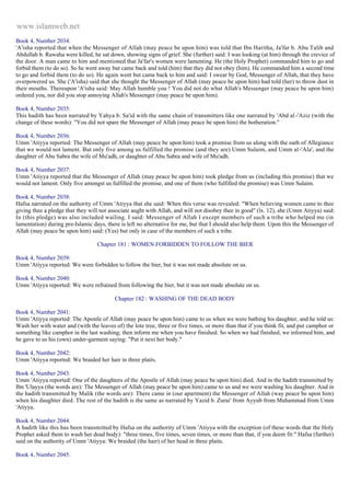 www.islamweb.net 
Book 4, Number 2034: 
'A'isha reported that when the Messenger of Allah (may peace be upon him) was told that Ibn Haritha, Ja'far b. Abu Talib and 
Abdullah b. Rawaha were killed, he sat down, showing signs of grief. She (further) said: I was looking (at him) through the crevice of 
the door. A man came to him and mentioned that Ja'far's women were lamenting. He (the Holy Prophet) commanded him to go and 
forbid them (to do so). So he went away but came back and told (him) that they did not obey (him). He commanded him a second time 
to go and forbid them (to do so). He again went but came back to him and said: I swear by God, Messenger of Allah, that they have 
overpowered us. She ('A'isha) said that she thought the Messenger of Allah (may peace be upon him) had told (her) to throw dust in 
their mouths. Thereupon 'A'isha said: May Allah humble you ! You did not do what Allah's Messenger (may peace be upon him) 
ordered you, nor did you stop annoying Allah's Messenger (may peace be upon him). 
Book 4, Number 2035: 
This hadith has been narrated by Yahya b. Sa'id with the same chain of transmitters like one narrated by 'Abd al -'Aziz (with the 
change of these words): "You did not spare the Messenger of Allah (may peace be upon him) the botheration." 
Book 4, Number 2036: 
Umm 'Atiyya reported: The Messenger of Allah (may peace be upon him) took a promise from us along with the oath of Allegiance 
that we would not lament. But only five among us fulfilled the promise (and they are) Umm Sulaim, and Umm al -'Ala', and the 
daughter of Abu Sabra the wife of Mu'adh, or daughter of Abu Sabra and wife of Mu'adh. 
Book 4, Number 2037: 
Umm 'Atiyya reported that the Messenger of Allah (may peace be upon him) took pledge from us (including this promise) that we 
would not lament. Only five amongst us fulfilled the promise, and one of them (who fulfilled the promise) was Umm Sulaim. 
Book 4, Number 2038: 
Hafsa narrated on the authority of Umm 'Atiyya that she said: When this verse was revealed: "When believing women came to thee 
giving thee a pledge that they will not associate aught with Allah, and will not disobey thee in good" (lx. 12), she (Umm Atiyya) said: 
In (this pledge) was also included wailing. I said: Messenger of Allah I except members of such a tribe who helped me (in 
lamentation) during pre-Islamic days, there is left no alternative for me, but that I should also help them. Upon this the Messenger of 
Allah (may peace be upon him) said: (Yes) but only in case of the members of such a tribe. 
Chapter 181 : WOMEN FORBIDDEN TO FOLLOW THE BIER 
Book 4, Number 2039: 
Umm 'Atiyya reported: We were forbidden to follow the bier, but it was not made absolute on us. 
Book 4, Number 2040: 
Umm 'Atiyya reported: We were refrained from following the bier, but it was not made absolute on us. 
Chapter 182 : WASHING OF THE DEAD BODY 
Book 4, Number 2041: 
Umm 'Atiyya reported: The Apostle of Allah (may peace be upon him) came to us when we were bathing his daughter, and he told us: 
Wash her with water and (with the leaves of) the lote tree, three or five times, or more than that if you think fit, and put camphor or 
something like camphor in the last washing; then inform me when you have finished. So when we had finished, we informed him, and 
he gave to us his (own) under-garment saying: "Put it next her body." 
Book 4, Number 2042: 
Umm 'Atiyya reported: We braided her hair in three plaits. 
Book 4, Number 2043: 
Umm 'Atiyya reported: One of the daughters of the Apostle of Allah (may peace be upon him) died. And in the hadith transmitted by 
Ibn 'Ulayya (the words are): The Messenger of Allah (may peace be upon him) came to us and we were washing his daughter. And in 
the hadith transmitted by Malik (the words are): There came in (our apartment) the Messenger of Allah (way peace be upon him) 
when his daughter died. The rest of the hadith is the same as narrated by Yazid b. Zurai' from Ayyub from Muhammad from Umm 
'Atiyya. 
Book 4, Number 2044: 
A hadith like this has been transmitted by Hafsa on the authority of Umm 'Atiyya with the exception (of these words that the Holy 
Prophet asked them to wash her dead body): "three times, five times, seven times, or more than that, if you deem fit:" Hafsa (further) 
said on the authority of Umm 'Atiyya: We braided (the hair) of her head in three plaits. 
Book 4, Number 2045: 
 