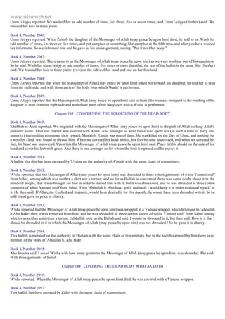 www.islamweb.net 
Umm 'Atiyya reported: We washed her an odd number of times, i.e. three, five or seven times; and Umm 'Atiyya (further) said: We 
braided her hair in three plaits. 
Book 4, Number 2046: 
Umm 'Atiyya reported: When Zainab the daughter of the Messenger of Allah (may peace be upon him) died, he said to us: Wash her 
odd number of times, i.e. three or five times, and put camphor or something-like camphor at the fifth time, and after you have washed 
her inform me. So we informed him and he gave us his under-garment, saying: "Put it next her body." 
Book 4, Number 2047: 
Umm 'Atiyya reported: There came to us the Messenger of Allah (may peace be upon him) as we were washing one of his daughters. 
So he said: Wash her (dead body) an odd number of times, five times or more than that, the rest of the hadith is the same. She (further) 
said: We braided her hair in three plaits: (two) on the sides of her head and one on her forehead. 
Book 4, Number 2048: 
Umm 'Atiyya reported that when the Messenger of Allah (may peace be upon him) asked her to wash his daughter, he told her to start 
from the right side, and with those parts of the body over which Wudu' is performed. 
Book 4, Number 2049: 
Umm 'Atiyya reported that the Messenger of Allah (may peace be upon him) said to them (the women) in regard to the washing of his 
daughter to start from the right side and with those parts of the body over which Wudu' is performed. 
Chapter 183 : CONCERNING THE SHROUDING OF THE DEAD BODY 
Book 4, Number 2050: 
Khabbab al-Aratt reported: We migrated with the Messenger of Allah (may peace be upon him) in the path of Allah seeking Allah's 
pleasure alone. Thus our reward was assured with Allah. And amongst us were those who spent life (in such a state of piety and 
austerity) that nothing consumed their reward. Mus'ab b. 'Umair was one of them. He was killed on the Day of Uhud, and nothing but 
a woollen cloak was found to shroud him. When we covered his head with it, his feet became uncovered, and when we covered his 
feet, his head was uncovered. Upon this the Messenger of Allah (may peace be upon him) said: Place it (this cloak) on the side of his 
head and cover his feet with grass. And there is one amongst us for whom the fruit is ripened and he enjoys it. 
Book 4, Number 2051: 
A hadith like this has been narrated by 'Uyaina on the authority of A'mash with the same chain of transmitters. 
Book 4, Number 2052: 
'A'isha reported that the Messenger of Allah (may peace be upon him) was shrouded in three cotton garments of white Yamani stuff 
from Sahul, among which was neither a shirt nor a turban; and so far as Hullah is concerned there was some doubt about it in the 
minds of people, that it was brought for him in order to shroud him with it, but it was abandoned, and he was shrouded in three cotton 
garments of white Yamani stuff from Sahul. Then 'Abdullah b. Abu Bakr got it and said: I would keep it in order to shroud myself in 
it. He then said: If Allah, the Exalted and Majestic, would have desired it for His Apostle, he would have been shrouded with it. So he 
sold it and gave its price in charity. 
Book 4, Number 2053: 
'A'isha reported that the Messenger of Allah (may peace be upon him) was wrapped in a Yamani wrapper which belonged to 'Abdullah 
b Abu Bakr; then it was removed from him, and he was shrouded in three cotton sheets of white Yamani stuff from Sahul among 
which was neither a shirt nor a turban. 'Abdullah took up the Hullah and said: I would be shrouded in it, but then said: How is it that I 
should be shrouded in it in which the Messenger of Allah (may peace be upon him) was not shrouded ! So he gave it in charity. 
Book 4, Number 2054: 
This hadith is narrated on the authority of Hisham with the same chain of transmitters, but in the hadith narrated by him there is no 
mention of the story of 'Abdullah b. Abu Bakr. 
Book 4, Number 2055: 
Abu Salama said: I asked 'A'isha with how many garments the Messenger of Allah (may peace be upon him) was shourded. She said: 
With three garments of Sahul. 
Chapter 184 : COVERING THE DEAD BODY WITH A CLOTH 
Book 4, Number 2056: 
'A'isha reported: When the Messenger of Allah (may peace be upom him) died, he was covered with a Yamani wrapper. 
Book 4, Number 2057: 
This hadith has been narrated by Zuhri with the same chain of transmitters. 
 