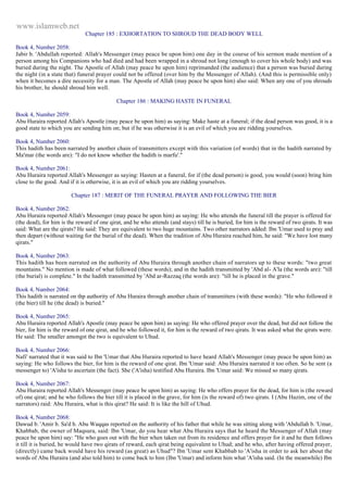 www.islamweb.net 
Chapter 185 : EXHORTATION TO SHROUD THE DEAD BODY WELL 
Book 4, Number 2058: 
Jabir b. 'Abdullah reported: Allah's Messenger (may peace be upon him) one day in the course of his sermon made mention of a 
person among his Companions who had died and had been wrapped in a shroud not long (enough to cover his whole body) and was 
buried during the night. The Apostle of Allah (may peace be upon him) reprimanded (the audience) that a person was buried during 
the night (in a state that) funeral prayer could not be offered (over him by the Messenger of Allah). (And this is permissible only) 
when it becomes a dire necessity for a man. The Apostle of Allah (may peace be upon him) also said: When any one of you shrouds 
his brother, he should shroud him well. 
Chapter 186 : MAKING HASTE IN FUNERAL 
Book 4, Number 2059: 
Abu Huraira reported Allah's Apostle (may peace be upon him) as saying: Make haste at a funeral; if the dead person was good, it is a 
good state to which you are sending him on; but if he was otherwise it is an evil of which you are ridding yourselves. 
Book 4, Number 2060: 
This hadith has been narrated by another chain of transmitters except with this variation (of words) that in the hadith narrated by 
Ma'mar (the words are): "I do not know whether the hadith is marfu'." 
Book 4, Number 2061: 
Abu Huraira reported Allah's Messenger as saying: Hasten at a funeral, for if (the dead person) is good, you would (soon) bring him 
close to the good. And if it is otherwise, it is an evil of which you are ridding yourselves. 
Chapter 187 : MERIT OF THE FUNERAL PRAYER AND FOLLOWING THE BIER 
Book 4, Number 2062: 
Abu Huraira reported Allah's Messenger (may peace be upon him) as saying: He who attends the funeral till the prayer is offered for 
(the dead), for him is the reward of one qirat, and he who attends (and stays) till he is buried, for him is the reward of two qirats. It was 
said: What are the qirats? He said: They are equivalent to two huge mountains. Two other narrators added: Ibn 'Umar used to pray and 
then depart (without waiting for the burial of the dead). When the tradition of Abu Huraira reached him, he said: "We have lost many 
qirats." 
Book 4, Number 2063: 
This hadith has been narrated on the authority of Abu Huraira through another chain of narrators up to these words: "two great 
mountains." No mention is made of what followed (these words); and in the hadith transmitted by 'Abd al- A'la (the words are): "till 
(the burial) is complete." In the hadith transmitted by 'Abd ar-Razzaq (the words are): "till he is placed in the grave." 
Book 4, Number 2064: 
This hadith is narrated on thp authority of Abu Huraira through another chain of transmitters (with these words): "He who followed it 
(the bier) till he (the dead) is buried." 
Book 4, Number 2065: 
Abu Huraira reported Allah's Apostle (may peace be upon him) as saying: He who offered prayer over the dead, but did not follow the 
bier, for him is the reward of one qirat, and he who followed it, for him is the reward of two qirats. It was asked what the qirats were. 
He said: The smaller amongst the two is equivalent to Uhud. 
Book 4, Number 2066: 
Nafi' narrated that it was said to Ibn 'Umar that Abu Huraira reported to have heard Allah's Messenger (may peace be upon him) as 
saying: He who follows the bier, for him is the reward of one qirat. Ibn 'Umar said: Abu Huraira narrated it too often. So he sent (a 
messenger to) 'A'isha to ascertain (the fact). She ('A'isha) testified Abu Huraira. Ibn 'Umar said: We missed so many qirats. 
Book 4, Number 2067: 
Abu Huraira reported Allah's Messenger (may peace be upon him) as saying: He who offers prayer for the dead, for him is (the reward 
of) one qirat; and he who follows the bier till it is placed in the grave, for him (is the reward of) two qirats. I (Abu Hazim, one of the 
narrators) raid: Abu Huraira, what is this qirat? He said: It is like the hill of Uhud. 
Book 4, Number 2068: 
Dawud b. 'Amir b. Sa'd b. Abu Waqqas reported on the authority of his father that while he was sitting along with 'Abdullah b. 'Umar, 
Khabbab, the owner of Maqsura, said: Ibn 'Umar, do you hear what Abu Huraira says that he heard the Messenger of Allah (may 
peace be upon him) say: "He who goes out with the bier when taken out from its residence and offers prayer for it and he then follows 
it till it is buried, he would have two qirats of reward, each qirat being equivalent to Uhud; and he who, after having offered prayer, 
(directly) came back would have his reward (as great) as Uhud"? Ibn 'Umar sent Khabbab to 'A'isha in order to ask her about the 
words of Abu Huraira (and also told him) to come back to him (Ibn 'Umar) and inform him what 'A'isha said. (In the meanwhile) Ibn 
 
