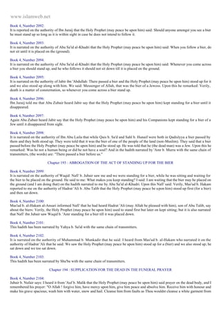 www.islamweb.net 
Book 4, Number 2092: 
It is reported on the authority of Ibn Juraij that the Holy Prophet (may peace be upon him) said: Should anyone amongst you see a bier 
he must stand up so long as it is within sight in case he does not intend to follow it. 
Book 4, Number 2093: 
It is narrated on the authority of Abu Sa'id al-Khudri that the Holy Prophet (may peace be upon him) said: When you follow a bier, do 
not sit until it is placed on the (ground). 
Book 4, Number 2094: 
It is narrated on the authority of Abu Sa'id al-Khudri that the Holy Prophet (may peace be upon him) said: Whenever you come across 
a bier you should stand up, and he who follows it should not sit down till it is placed on the ground. 
Book 4, Number 2095: 
It is narrated on the authority of Jabir ibn 'Abdullah: There passed a bier and the Holy Prophet (may peace be upon him) stood up for it 
and we also stood up along with him. We said: Messenger of Allah, that was the bier of a Jewess. Upon this he remarked: Verily, 
death is a matter of consternation, so whenever you come across a bier stand up. 
Book 4, Number 2096: 
Ibn Juraij told me that Abu Zubair heard Jabir say that the Holy Prophet (may peace be upon him) kept standing for a bier until it 
disappeared. 
Book 4, Number 2097: 
Again Abu Zubair heard Jabir say that the Holy Prophet (may peace be upon him) and his Companions kept standing for a bier of a 
Jew until it disappeared from sight. 
Book 4, Number 2098: 
It is narrated on the authority of Ibn Abu Laila that while Qais b. Sa'd and Sahl b. Hunaif were both in Qadislyya a bier passed by 
them and they both stood up. They were told that it was the bier of one of the people of the land (non-Muslim). They said that a bier 
passed before the Holy Prophet (may peace be upon him) and he stood up. He was told that he (the dead man) was a Jew. Upon this he 
remarked: Was he not a human being or did he not have a soul? And in the hadith narrated by 'Amr b. Murra with the same chain of 
transmitters, (the words) are: "There passed a bier before us." 
Chapter 193 : ABROGATION OF THE ACT OF STANDING UP FOR THE BIER 
Book 4, Number 2099: 
It is narrated on the authority of Waqid: Nafi' b. Jubair saw me and we were standing for a bier, while he was sitting and waiting for 
the bier to be placed on the ground. He said to me: What makes you keep standing? I said: I am waiting that the bier may be placed on 
the ground (and I am doing that) on the hadith narrated to me by Abu Sa'id al-Khudri. Upon this Nafi' said: Verily, Mas'ud b. Hakam 
reported to me on the authority of Hadrat 'Ali b. Abu Talib that the Holy Prophet (may peace be u pon him) stood up first (for a bier) 
and then sat down. 
Book 4, Number 2100: 
Mas'ud b. al-Hakam al-Ansari informed Nafi' that he had heard Hadrat 'Ali (may Allah be pleased with him), son of Abu Talib, say 
about the biers: Verily, the Holy Prophet (may peace be upon him) used to stand first but later on kept sitting; but it is also narrated 
that Nafi' ibn Jubair saw Waqid b. 'Amr standing for a bier till it was placed down. 
Book 4, Number 2101: 
This hadith has been narrated by Yahya b. Sa'id with the same chain of transmitters. 
Book 4, Number 2102: 
It is narrated on the authority of Muhammad b. Munkadir that he said: I heard from Mas'ud b. al-Hakam who narrated it on the 
authority of Hadrat 'Ali that he said: We saw the Holy Prophet (may peace be upon him) stood up for a (bier) and we also stood up; he 
sat down and we too sat down. 
Book 4, Number 2103: 
This hadith has been narrated by Shu'ba with the same chain of transmitters. 
Chapter 194 : SUPPLICATION FOR THE DEAD IN THE FUNERAL PRAYER 
Book 4, Number 2104: 
Jubair b. Nufair says: I heard it from 'Auf b. Malik that the Holy Prophet (may peace be upon him) said prayer on the dead body, and I 
remembered his prayer: "O Allah ! forgive him, have mercy upon him, give him peace and absolve him. Receive him with honour and 
make his grave spacious; wash him with water, snow and hail. Cleanse him from faults as Thou wouldst cleanse a white garment from 
 