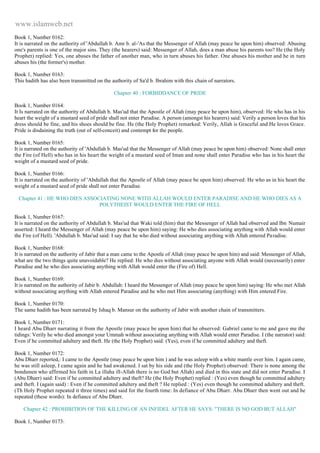 www.islamweb.net 
Book 1, Number 0162: 
It is narrated on the authority of 'Abdullah b. Amr b. al-'As that the Messenger of Allah (may peace be upon him) observed: Abusing 
one's parents is one of the major sins. They (the hearers) said: Messenger of Allah, does a man abuse his parents too? He (the Holy 
Prophet) replied: Yes, one abuses the father of another man, who in turn abuses his father. One abuses his mother and he in turn 
abuses his (the former's) mother. 
Book 1, Number 0163: 
This hadith has also been transmitted on the authority of Sa'd b. Ibrahim with this chain of narrators. 
Chapter 40 : FORBIDDANCE OF PRIDE 
Book 1, Number 0164: 
It Is narrated on the authority of Abdullah b. Mas'ud that the Apostle of Allah (may peace be upon him), observed: He who has in his 
heart the weight of a mustard seed of pride shall not enter Paradise. A person (amongst his hearers) said: Verily a person loves that his 
dress should be fine, and his shoes should be fine. He (the Holy Prophet) remarked: Verily, Allah is Graceful and He loves Grace. 
Pride is disdaining the truth (out of self-conceit) and contempt for the people. 
Book 1, Number 0165: 
It is narrated on the authority of 'Abdullah b. Mas'ud that the Messenger of Allah (may peace be upon him) observed: None shall enter 
the Fire (of Hell) who has in his heart the weight of a mustard seed of Iman and none shall enter Paradise who has in his heart the 
weight of a mustard seed of pride. 
Book 1, Number 0166: 
It is narrated on the authority of 'Abdullah that the Apostle of Allah (may peace be upon him) observed: He who as in his heart the 
weight of a mustard seed of pride shall not enter Paradise. 
Chapter 41 : HE WHO DIES ASSOCIATING NONE WITH ALLAH WOULD ENTER PARADISE AND HE WHO DIES AS A 
POLYTHEIST WOULD ENTER THE FIRE OF HELL 
Book 1, Number 0167: 
It is narrated on the authority of Abdullah b. Mas'ud that Waki told (him) that the Messenger of Allah had observed and Ibn Numair 
asserted: I heard the Messenger of Allah (may peace be upon him) saying: He who dies associating anything with Allah would enter 
the Fire (of Hell). 'Abdullah b. Mas'ud said: I say that he who died without associating anything with Allah entered Pa radise. 
Book 1, Number 0168: 
It is narrated on the authority of Jabir that a man came to the Apostle of Allah (may peace be upon him) and said: Messenger of Allah, 
what are the two things quite unavoidable? He replied: He who dies without associating anyone with Allah would (necessarily) enter 
Paradise and he who dies associating anything with Allah would enter the (Fire of) Hell. 
Book 1, Number 0169: 
It is narrated on the authority of Jabir b. Abdullah: I heard the Messenger of Allah (may peace be upon him) saying: He who met Allah 
without associating anything with Allah entered Paradise and he who met Him associating (anything) with Him entered Fire. 
Book 1, Number 0170: 
The same hadith has been narrated by Ishaq b. Mansur on the authority of Jabir with another chain of transmitters. 
Book 1, Number 0171: 
I heard Abu Dharr narrating it from the Apostle (may peace be upon him) that he observed: Gabriel came to me and gave me the 
tidings: Verily he who died amongst your Ummah without associating anything with Allah would enter Paradise. I (the narrator) said: 
Even if he committed adultery and theft. He (the Holy Prophet) said: (Yes), even if he committed adultery and theft. 
Book 1, Number 0172: 
Abu Dharr reported,: I came to the Apostle (may peace be upon him ) and he was asleep with a white mantle over him. I again came, 
he was still asleep, I came again and he had awakened. I sat by his side and (the Holy Prophet) observed: There is none among the 
bondsmen who affirmed his faith in La illaha ill-Allah there is no God but Allah) and died in this state and did not enter Paradise. I 
(Abu Dharr) said: Even if he committed adultery and theft? He (the Holy Prophet) replied : (Yes) even though he committed adultery 
and theft. I (again said) : Even if he committed adultery and theft ? He replied : (Yes) even though he committed adultery and theft. 
(Th Holy Prophet repeated it three times) and said for the fourth time: In defiance of Abu Dharr. Abu Dharr then went out and he 
repeated (these words): In defiance of Abu Dharr. 
Chapter 42 : PROHIBITION OF THE KILLING OF AN INFIDEL AFTER HE SAYS: "THERE IS NO GOD BUT ALLAH" 
Book 1, Number 0173: 
 