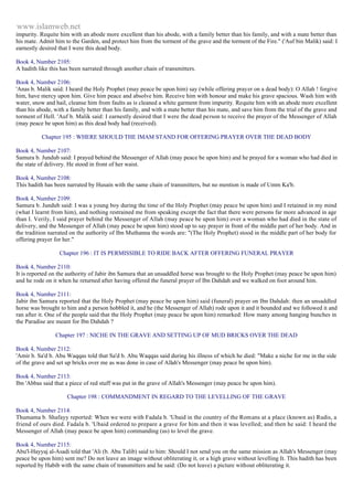 www.islamweb.net 
impurity. Requite him with an abode more excellent than his abode, with a family better than his family, and with a mate better than 
his mate. Admit him to the Garden, and protect him from the torment of the grave and the torment of the Fire." ('Auf bin Malik) said: I 
earnestly desired that I were this dead body. 
Book 4, Number 2105: 
A hadith like this has been narrated through another chain of transmitters. 
Book 4, Number 2106: 
'Anas b. Malik said: I heard the Holy Prophet (may peace be upon him) say (while offering prayer on a dead body): O Allah ! forgive 
him, have mercy upon him. Give him peace and absolve him. Receive him with honour and make his grave spacious. Wash him with 
water, snow and hail, cleanse him from faults as is cleaned a white garment from impurity. Requite him with an abode more excellent 
than his abode, with a family better than his family, and with a mate better than his mate, and save him from the trial of the grave and 
torment of Hell. 'Auf b. Malik said: I earnestly desired that I were the dead person to receive the prayer of the Messenger of Allah 
(may peace be upon him) as this dead body had (received). 
Chapter 195 : WHERE SHOULD THE IMAM STAND FOR OFFERING PRAYER OVER THE DEAD BODY 
Book 4, Number 2107: 
Samura b. Jundub said: I prayed behind the Messenger of Allah (may peace be upon him) and he prayed for a woman who had died in 
the state of delivery. He stood in front of her waist. 
Book 4, Number 2108: 
This hadith has been narrated by Husain with the same chain of transmitters, but no mention is made of Umm Ka'b. 
Book 4, Number 2109: 
Samura b. Jundub said: I was a young boy during the time of the Holy Prophet (may peace be upon him) and I retained in my mind 
(what I learnt from him), and nothing restrained me from speaking except the fact that there were persons far more advanced in age 
than I. Verily, I said prayer behind the Messenger of Allah (may peace be upon him) over a woman who had died in the state of 
delivery, and the Messenger of Allah (may peace be upon him) stood up to say prayer in front of the middle part of her body. And in 
the tradition narrated on the authority of Ibn Muthanna the words are: "(The Holy Prophet) stood in the middle part of her body for 
offering prayer for her." 
Chapter 196 : IT IS PERMISSIBLE TO RIDE BACK AFTER OFFERING FUNERAL PRAYER 
Book 4, Number 2110: 
It is reported on the authority of Jabir ibn Samura that an unsaddled horse was brought to the Holy Prophet (may peace be upon him) 
and he rode on it when he returned after having offered the funeral prayer of Ibn Dahdah and we walked on foot around him. 
Book 4, Number 2111: 
Jabir ibn Samura reported that the Holy Prophet (may peace be upon him) said (funeral) prayer on Ibn Dahdah: then an unsaddled 
horse was brought to him and a person hobbled it, and he (the Messenger of Allah) rode upon it and it bounded and we followed it and 
ran after it. One of the people said that the Holy Prophet (may peace be upon him) remarked: How many among hanging bunches in 
the Paradise are meant for Ibn Dahdah ? 
Chapter 197 : NICHE IN THE GRAVE AND SETTING UP OF MUD BRICKS OVER THE DEAD 
Book 4, Number 2112: 
'Amir b. Sa'd b. Abu Waqqas told that Sa'd b. Abu Waqqas said during his illness of which he died: "Make a niche for me in the side 
of the grave and set up bricks over me as was done in case of Allah's Messenger (may peace be upon him). 
Book 4, Number 2113: 
Ibn 'Abbas said that a piece of red stuff was put in the grave of Allah's Messenger (may peace be upon him). 
Chapter 198 : COMMANDMENT IN REGARD TO THE LEVELLING OF THE GRAVE 
Book 4, Number 2114: 
Thumama b. Shafayy reported: When we were with Fadala b. 'Ubaid in the country of the Romans at a place (known as) Rudis, a 
friend of ours died. Fadala b. 'Ubaid ordered to prepare a grave for him and then it was levelled; and then he said: I heard the 
Messenger of Allah (may peace be upon him) commanding (us) to level the grave. 
Book 4, Number 2115: 
Abu'l-Hayyaj al-Asadi told that 'Ali (b. Abu Talib) said to him: Should I not send you on the same mission as Allah's Messenger (may 
peace be upon him) sent me? Do not leave an image without obliterating it, or a high grave without levelling It. This hadith has been 
reported by Habib with the same chain of transmitters and he said: (Do not leave) a picture without obliterating it. 
 