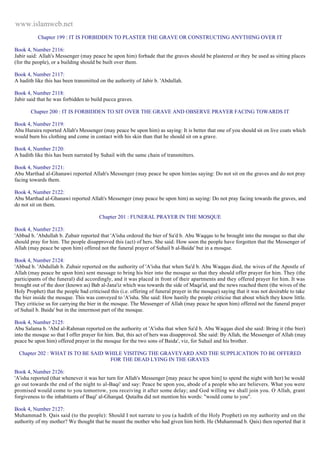 www.islamweb.net 
Chapter 199 : IT IS FORBIDDEN TO PLASTER THE GRAVE OR CONSTRUCTING ANYTHING OVER IT 
Book 4, Number 2116: 
Jabir said: Allah's Messenger (may peace be upon him) forbade that the graves should be plastered or they be used as sitting places 
(for the people), or a building should be built over them. 
Book 4, Number 2117: 
A hadith like this has been transmitted on the authority of Jabir b. 'Abdullah. 
Book 4, Number 2118: 
Jabir said that he was forbidden to build pucca graves. 
Chapter 200 : IT IS FORBIDDEN TO SIT OVER THE GRAVE AND OBSERVE PRAYER FACING TOWARDS IT 
Book 4, Number 2119: 
Abu Huraira reported Allah's Messenger (may peace be upon him) as saying: It is better that one of you should sit on live coats which 
would burn his clothing and come in contact with his skin than that he should sit on a grave. 
Book 4, Number 2120: 
A hadith like this has been narrated by Suhail with the same chain of transmitters. 
Book 4, Number 2121: 
Abu Marthad al-Ghanawi reported Allah's Messenger (may peace be upon him)as saying: Do not sit on the graves and do not pray 
facing towards them. 
Book 4, Number 2122: 
Abu Marthad al-Ghanawi reported Allah's Messenger (may peace be upon him) as saying: Do not pray facing towards the graves, and 
do not sit on them. 
Chapter 201 : FUNERAL PRAYER IN THE MOSQUE 
Book 4, Number 2123: 
'Abbad b. 'Abdullah b. Zubair reported that 'A'isha ordered the bier of Sa'd b. Abu Waqqas to be brought into the mosque so that she 
should pray for him. The people disapproved this (act) of hers. She said: How soon the people have forgotten that the Messenger of 
Allah (may peace be upon him) offered not the funeral prayer of Suhail b al-Baida' but in a mosque. 
Book 4, Number 2124: 
'Abbad b. 'Abdullah b. Zubair reported on the authority of 'A'isha that when Sa'd b. Abu Waqqas died, the wives of the Apostle of 
Allah (may peace be upon him) sent message to bring his bier into the mosque so that they should offer prayer for him. They (the 
participants of the funeral) did accordingly, and it was placed in front of their apartments and they offered prayer for him. It was 
brought out of the door (known as) Bab al-Jana'iz which was towards the side of Maqa'id, and the news reached them (the wives of the 
Holy Prophet) that the people bad criticised this (i.e. offering of funeral prayer in the mosque) saying that it was not desirable to take 
the bier inside the mosque. This was conveyed to 'A'isha. She said: How hastily the people criticise that about which they know little. 
They criticise us for carrying the bier in the mosque. The Messenger of Allah (may peace be upon him) offered not the funeral prayer 
of Suhail b. Baida' but in the innermost part of the mosque. 
Book 4, Number 2125: 
Abu Salama b. 'Abd al-Rahman reported on the authority ot 'A'isha that when Sa'd b. Abu Waqqas died she said: Bring it (the bier) 
into the mosque so that I offer prayer for him. But, this act of hers was disapproved. She said: By Allah, the Messenger of Allah (may 
peace be upon him) offered prayer in the mosque for the two sons of Baida', viz, for Suhail and his brother. 
Chapter 202 : WHAT IS TO BE SAID WHILE VISITING THE GRAVEYARD AND THE SUPPLICATION TO BE OFFERED 
FOR THE DEAD LYING IN THE GRAVES 
Book 4, Number 2126: 
'A'isha reported (that whenever it was her turn for Allah's Messenger [may peace be upon him] to spend the night with her) he would 
go out towards the end of the night to al-Baqi' and say: Peace be upon you, abode of a people who are believers. What you were 
promised would come to you tomorrow, you receiving it after some delay; and God willing we shall join you. O Allah, grant 
forgiveness to the inhabitants of Baqi' al-Gharqad. Qutaiba did not mention his words: "would come to you". 
Book 4, Number 2127: 
Muhammad b. Qais said (to the people): Should I not narrate to you (a hadith of the Holy Prophet) on my authority and on the 
authority of my mother? We thought that he meant the mother who had given him birth. He (Muhammad b. Qais) then reported that it 
 