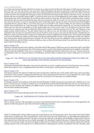 www.islamweb.net 
was 'A'isha who had narrated this: Should I not narrate to you about myself and about the Messenger of Allah (may peace be upon 
him)? We said: Yes. She said: When it was my turn for Allah's Messenger (may peace be upon him) to spend the night with me, he 
turned his side, put on his mantle and took off his shoes and placed them near his feet, and spread the corner of his shawl on his bed 
and then lay down till he thought that I had gone to sleep. He took hold of his mantle slowly and put on the shoes slowly, and opened 
the door and went out and then closed it lightly. I covered my head, put on my veil and tightened my waist wrapper, and then went out 
following his steps till he reached Baqi'. He stood there and he stood for a long time. He then lifted his hands three times, and then 
returned and I also returned. He hastened his steps and I also hastened my steps. He ran and I too ran. He came (to the house) and I 
also came (to the house). I, however, preceded him and I entered (the house), and as I lay down in the bed, he (the Holy Prophet) 
entered the (house), and said: Why is it, O 'A'isha, that you are out of breath? I said: There is nothing. He said: Tell me or the Subtle 
and the Aware would inform me. I said: Messenger of Allah, may my father and mother be ransom for you, and then I told him (the 
whole story). He said: Was it the darkness (of your shadow) that I saw in front of me? I said: Yes. He struck me on the chest which 
caused me pain, and then said: Did you think that Allah and His Apostle would deal unjustly with you? She said: Whatsoever the 
people conceal, Allah will know it. He said: Gabriel came to me when you saw me. He called me and he concealed it from you. I 
responded to his call, but I too concealed it from you (for he did not come to you), as you were not fully dressed. I thought that you 
had gone to sleep, and I did not like to awaken you, fearing that you may be frightened. He (Gabriel) said: Your Lord has commanded 
you to go to the inhabitants of Baqi' (to those lying in the graves) and beg pardon for them. I said: Messenger of Allah, how should I 
pray for them (How should I beg forgiveness for them) ? He said: Say, Peace be upon the inhabitants of this city (graveyard) from 
among the Believers and the Muslims, and may Allah have mercy on those who have gone ahead of us, and those who come later on, 
and we shall, God willing, join you. 
Book 4, Number 2128: 
Sulaiman b. Buraida narrated on the authority of his father that the Messenger of Allah (may peace be upon him) used to teach them 
when they went out to the graveyard. One of the narrators used to say this in the narration transmitted on the authority of Abu Bakr: 
"Peace be upon the inhabitants of the city (i.e. graveyard)." In the hadith transmitted by Zuhair (the word s are): "Peace be upon you, 
the inhabitants of the city, among the believers, and Muslims, and God willing we shall join you. I beg of Allah peace for us and for 
you." 
Chapter 203 : THE APOSTLE OF ALLAH (MAY PEACE BE UPON HIM) SEEKING PERMISSION FROM THE LORD, THE 
EXALTED AND HIGH, FOR VISITING THE GRAVE OF HIS MOTHER 
Book 4, Number 2129: 
Abu Huraira reported Allah's Messenger, (may peace be upon him) as saying: I sought permission to beg forgiveness for my mother, 
but He did not grant it to me. I sought permission from Him to visit her grave, and He granted it (permission) to me. 
Book 4, Number 2130: 
Abu Huraira reported: The Apostle of Allah (may peace be upon him) visited the grave of his mother and he wept, and moved others 
around him to tears, and said: I sought permission from my Lord to beg forgiveness for her but it was not granted to me, and I sought 
permission to visit her grave and it was granted to motel So visit the graves, for that makes you mindful of death. 
Book 4, Number 2131: 
Ibn Buraida reported on the authority of his father that the Messenger of Allah (may peace be upon him) said: I forbade you to visit 
graves, but you may now visit them; I forbade you to eat the flesh of sacrificial animals after three days, but you way now keep it as 
along as you feel inclined; and I forbade you nabidh except in a water-skin, you may drink it from all kinds of water-skins, but you 
must not drink anything intoxicating. 
Book 4, Number 2132: 
This hadith has been narrated through another chain of transmitters. 
Chapter 204 : ABANDONING OF FUNERAL PRAYER FOR HIM WHO COMMITTED SUICIDE 
Book 4, Number 2133: 
Jabir b. Samura reported: (The dead body) of a person who had killed himself with a broad-headed arrow was brought before the 
Apostle of Allah (may peace be upon him), but he did not offer prayers for him. 
KITAB AL-ZAKAT 
THE BOOK OF ZAKAT 
INTRODUCTION 
Of the five fundamentals of Islam, Zakat occupies the second positioin, the first being prayer (salat). This word is derived from Zakd, 
which means it (a plant) grew. The second derivative of this word carries the sense of purificatin, e.g. Qad aflaha man zakkaha (he is 
indeed successful who purified himself). The other word used for zakat both in the Qur'an and the Hadith is sadaqa which is derived 
from sidq (the truth). Both these words are highly meaningful. The spending of wealth for the sake of Allah purifies the heart of man 
of the love of material wealth. The man who spends it offers that as a humble gift before the Lord and thus affirms the truth that 
nothing is dearer to him in life than the love of Allah and that he is full prepared to sacrifice everything for His sake. Secondly, zakat 
 